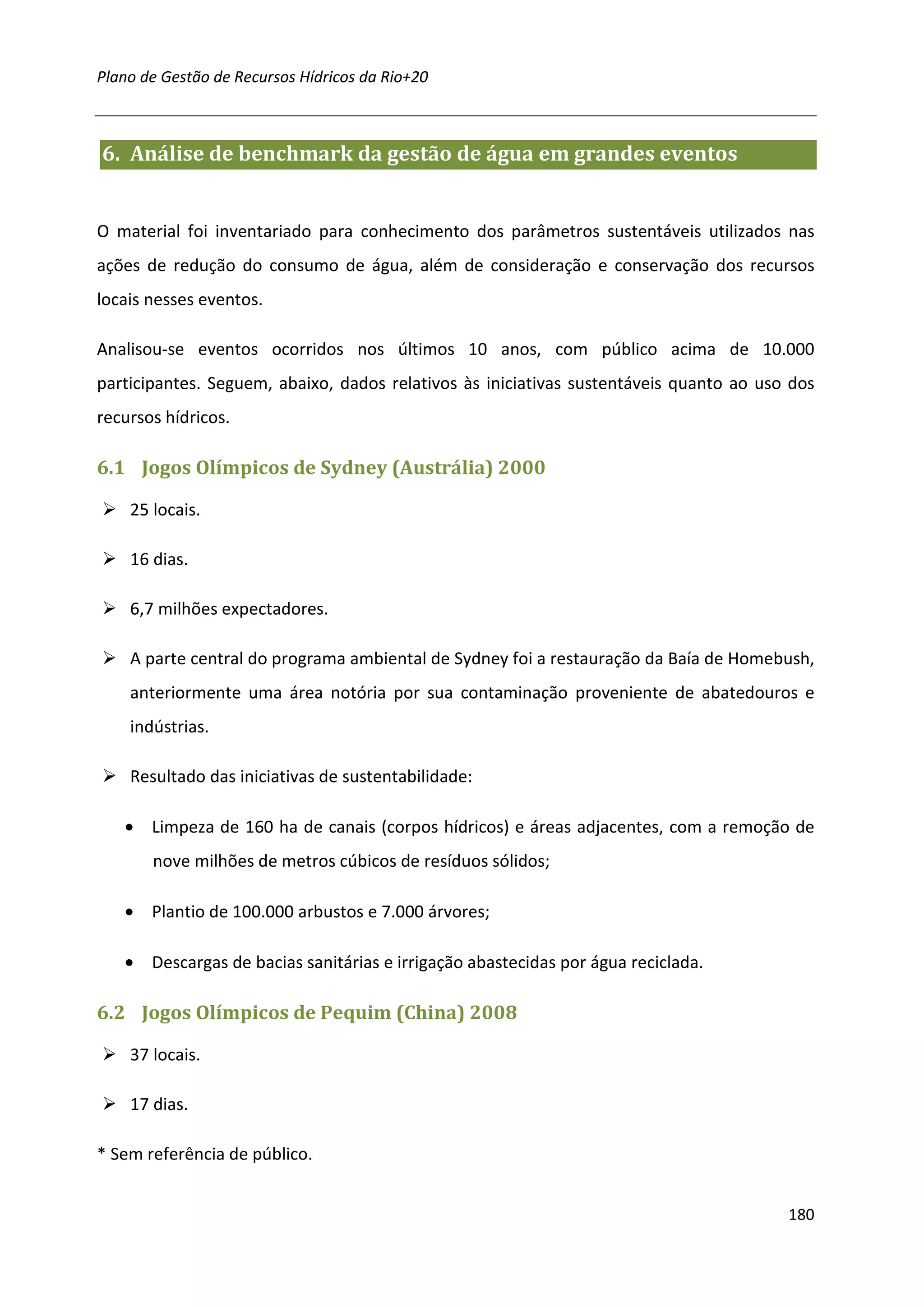 Plano de Gestão de Recursos Hídricos da Rio+20



6. Análise de benchmark da gestão de água em grandes eventos


O material foi inventariado para conhecimento dos parâmetros sustentáveis utilizados nas
ações de redução do consumo de água, além de consideração e conservação dos recursos
locais nesses eventos.

Analisou-se eventos ocorridos nos últimos 10 anos, com público acima de 10.000
participantes. Seguem, abaixo, dados relativos às iniciativas sustentáveis quanto ao uso dos
recursos hídricos.

6.1 Jogos Olímpicos de Sydney (Austrália) 2000

    25 locais.

    16 dias.

    6,7 milhões expectadores.

    A parte central do programa ambiental de Sydney foi a restauração da Baía de Homebush,
    anteriormente uma área notória por sua contaminação proveniente de abatedouros e
    indústrias.

    Resultado das iniciativas de sustentabilidade:

   • Limpeza de 160 ha de canais (corpos hídricos) e áreas adjacentes, com a remoção de
       nove milhões de metros cúbicos de resíduos sólidos;

   • Plantio de 100.000 arbustos e 7.000 árvores;

   • Descargas de bacias sanitárias e irrigação abastecidas por água reciclada.

6.2 Jogos Olímpicos de Pequim (China) 2008

    37 locais.

    17 dias.

* Sem referência de público.


                                                                                        180
 