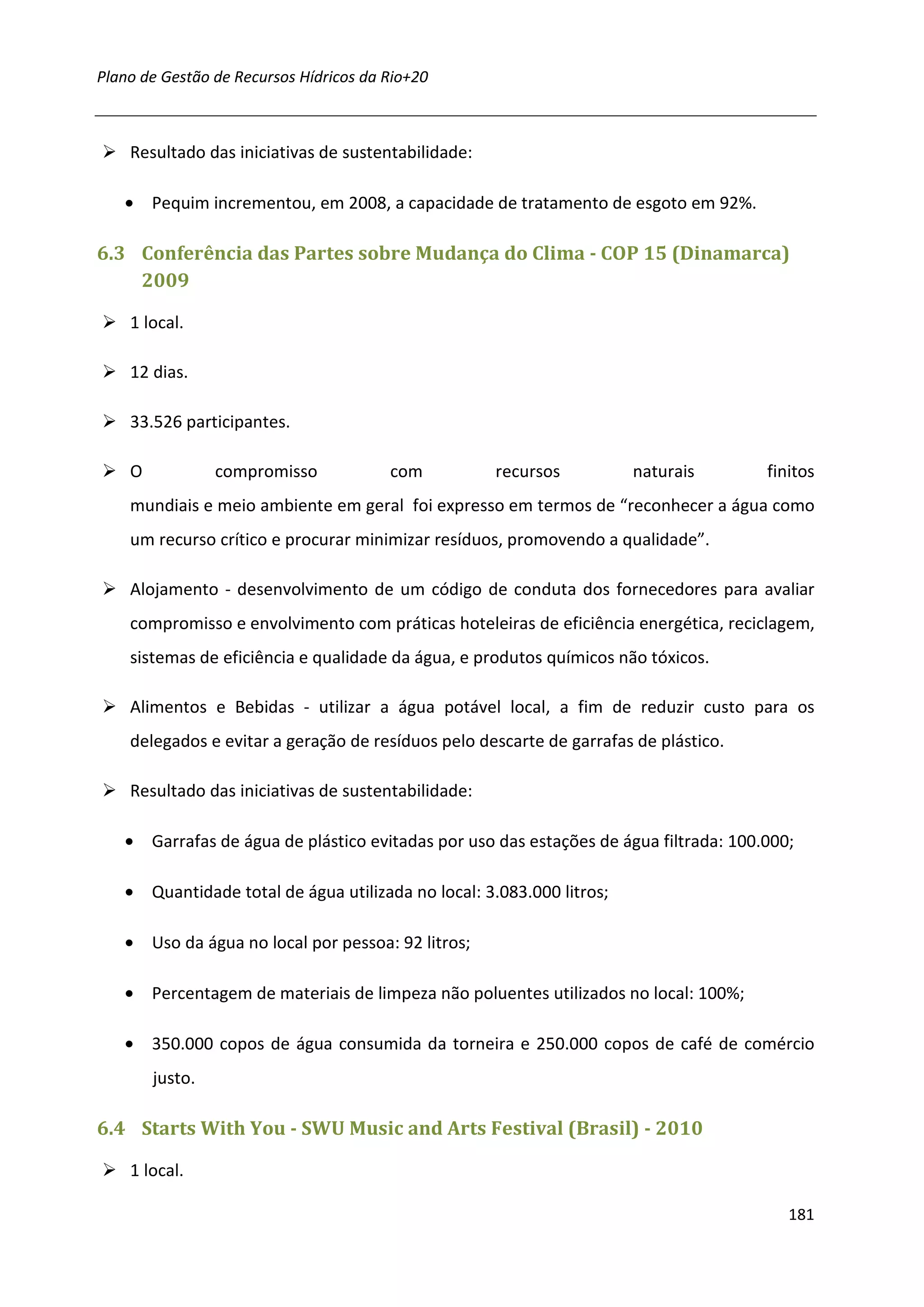Plano de Gestão de Recursos Hídricos da Rio+20



    Resultado das iniciativas de sustentabilidade:

   • Pequim incrementou, em 2008, a capacidade de tratamento de esgoto em 92%.

6.3 Conferência das Partes sobre Mudança do Clima - COP 15 (Dinamarca)
    2009

    1 local.

    12 dias.

    33.526 participantes.

    O            compromisso            com          recursos         naturais        finitos
    mundiais e meio ambiente em geral foi expresso em termos de “reconhecer a água como
    um recurso crítico e procurar minimizar resíduos, promovendo a qualidade”.

    Alojamento - desenvolvimento de um código de conduta dos fornecedores para avaliar
    compromisso e envolvimento com práticas hoteleiras de eficiência energética, reciclagem,
    sistemas de eficiência e qualidade da água, e produtos químicos não tóxicos.

    Alimentos e Bebidas - utilizar a água potável local, a fim de reduzir custo para os
    delegados e evitar a geração de resíduos pelo descarte de garrafas de plástico.

    Resultado das iniciativas de sustentabilidade:

   • Garrafas de água de plástico evitadas por uso das estações de água filtrada: 100.000;

   • Quantidade total de água utilizada no local: 3.083.000 litros;

   • Uso da água no local por pessoa: 92 litros;

   • Percentagem de materiais de limpeza não poluentes utilizados no local: 100%;

   • 350.000 copos de água consumida da torneira e 250.000 copos de café de comércio
        justo.

6.4 Starts With You - SWU Music and Arts Festival (Brasil) - 2010

    1 local.

                                                                                         181
 