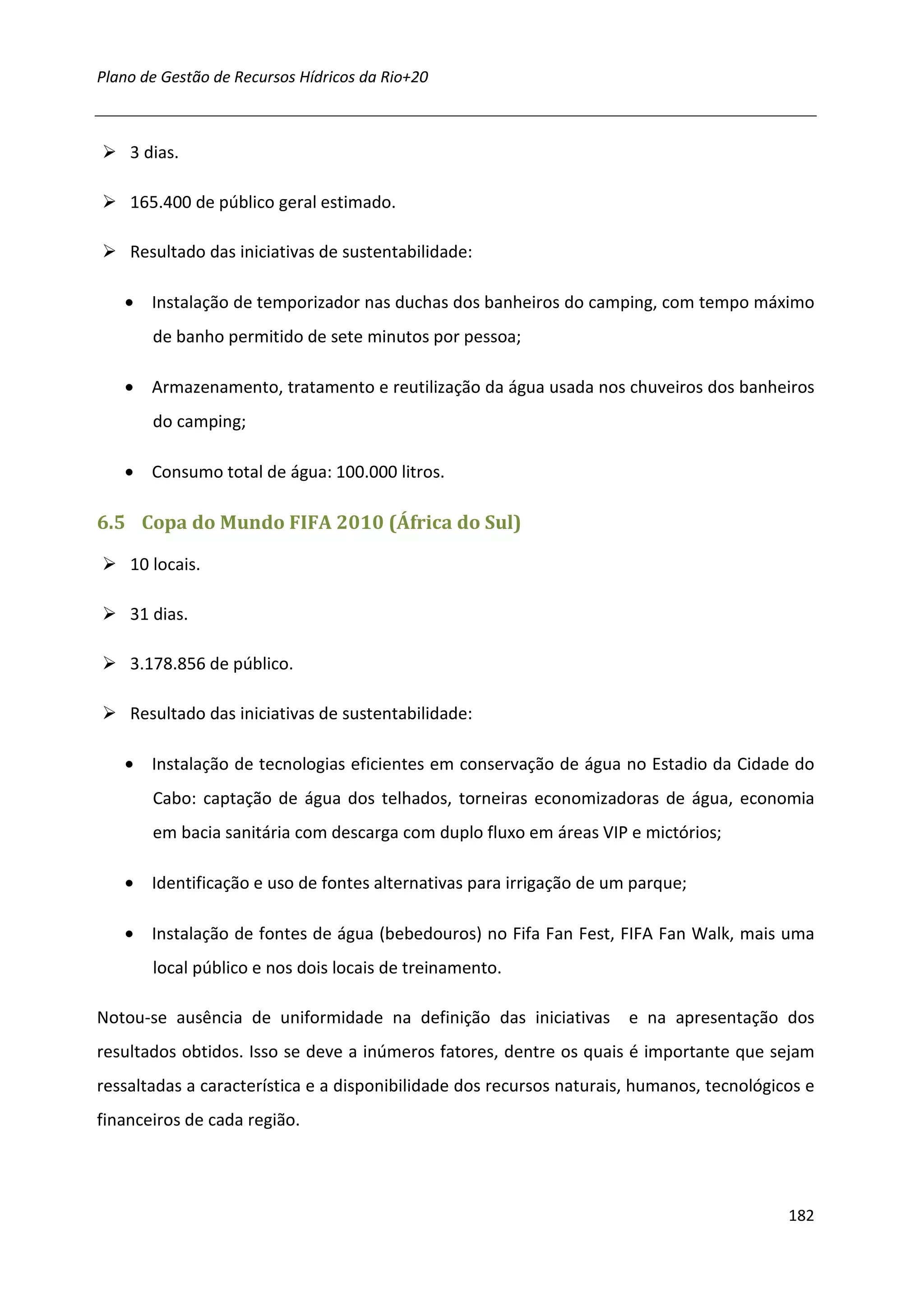 Plano de Gestão de Recursos Hídricos da Rio+20



    3 dias.

    165.400 de público geral estimado.

    Resultado das iniciativas de sustentabilidade:

   • Instalação de temporizador nas duchas dos banheiros do camping, com tempo máximo
       de banho permitido de sete minutos por pessoa;

   • Armazenamento, tratamento e reutilização da água usada nos chuveiros dos banheiros
       do camping;

   • Consumo total de água: 100.000 litros.

6.5 Copa do Mundo FIFA 2010 (África do Sul)

    10 locais.

    31 dias.

    3.178.856 de público.

    Resultado das iniciativas de sustentabilidade:

   • Instalação de tecnologias eficientes em conservação de água no Estadio da Cidade do
       Cabo: captação de água dos telhados, torneiras economizadoras de água, economia
       em bacia sanitária com descarga com duplo fluxo em áreas VIP e mictórios;

   • Identificação e uso de fontes alternativas para irrigação de um parque;

   • Instalação de fontes de água (bebedouros) no Fifa Fan Fest, FIFA Fan Walk, mais uma
       local público e nos dois locais de treinamento.

Notou-se ausência de uniformidade na definição das iniciativas        e na apresentação dos
resultados obtidos. Isso se deve a inúmeros fatores, dentre os quais é importante que sejam
ressaltadas a característica e a disponibilidade dos recursos naturais, humanos, tecnológicos e
financeiros de cada região.




                                                                                           182
 