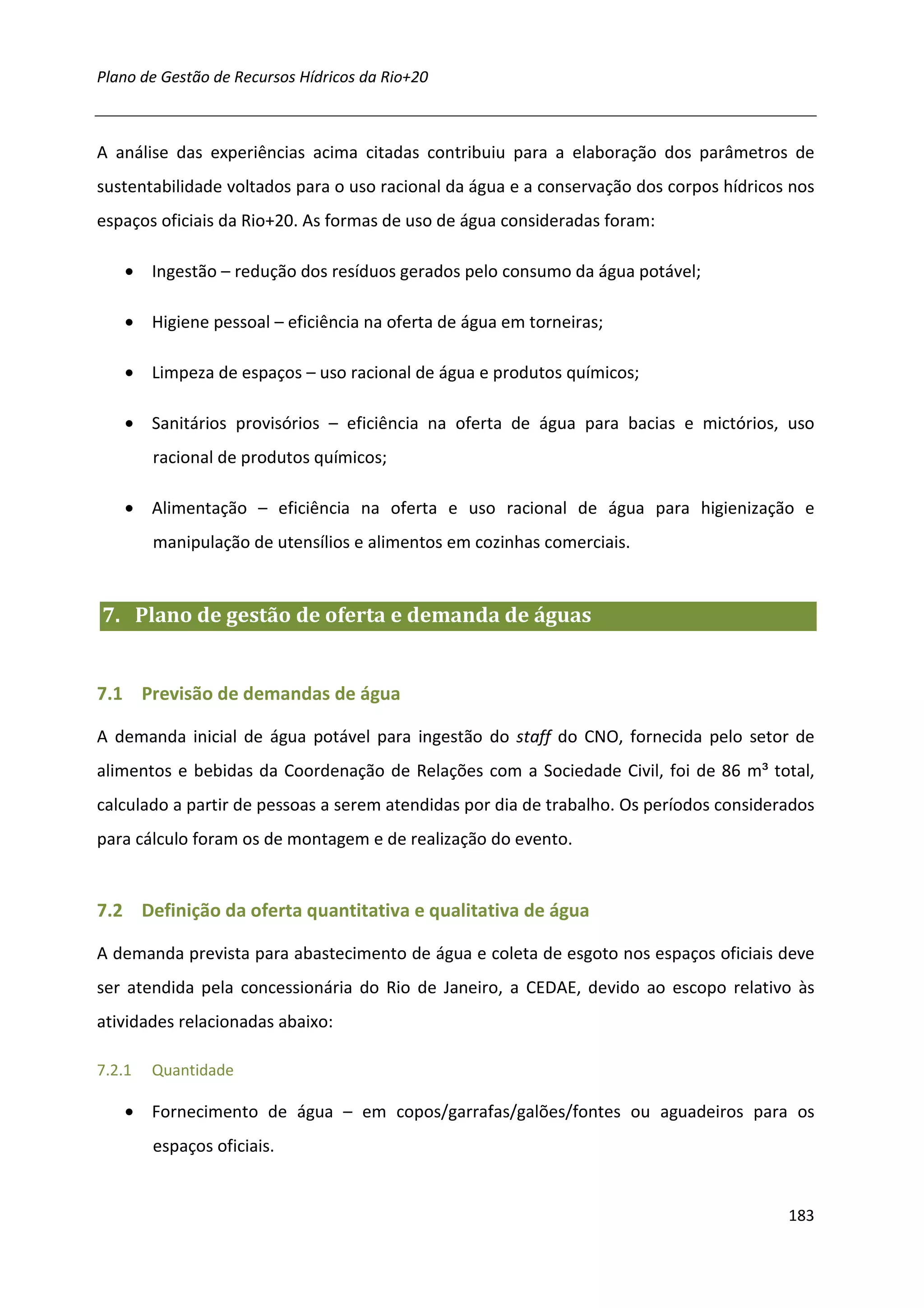 Plano de Gestão de Recursos Hídricos da Rio+20



A análise das experiências acima citadas contribuiu para a elaboração dos parâmetros de
sustentabilidade voltados para o uso racional da água e a conservação dos corpos hídricos nos
espaços oficiais da Rio+20. As formas de uso de água consideradas foram:

    • Ingestão – redução dos resíduos gerados pelo consumo da água potável;

    • Higiene pessoal – eficiência na oferta de água em torneiras;

    • Limpeza de espaços – uso racional de água e produtos químicos;

    • Sanitários provisórios – eficiência na oferta de água para bacias e mictórios, uso
        racional de produtos químicos;

    • Alimentação – eficiência na oferta e uso racional de água para higienização e
        manipulação de utensílios e alimentos em cozinhas comerciais.


7. Plano de gestão de oferta e demanda de águas


7.1 Previsão de demandas de água

A demanda inicial de água potável para ingestão do staff do CNO, fornecida pelo setor de
alimentos e bebidas da Coordenação de Relações com a Sociedade Civil, foi de 86 m³ total,
calculado a partir de pessoas a serem atendidas por dia de trabalho. Os períodos considerados
para cálculo foram os de montagem e de realização do evento.


7.2 Definição da oferta quantitativa e qualitativa de água

A demanda prevista para abastecimento de água e coleta de esgoto nos espaços oficiais deve
ser atendida pela concessionária do Rio de Janeiro, a CEDAE, devido ao escopo relativo às
atividades relacionadas abaixo:

7.2.1   Quantidade

    • Fornecimento de água – em copos/garrafas/galões/fontes ou aguadeiros para os
        espaços oficiais.


                                                                                         183
 