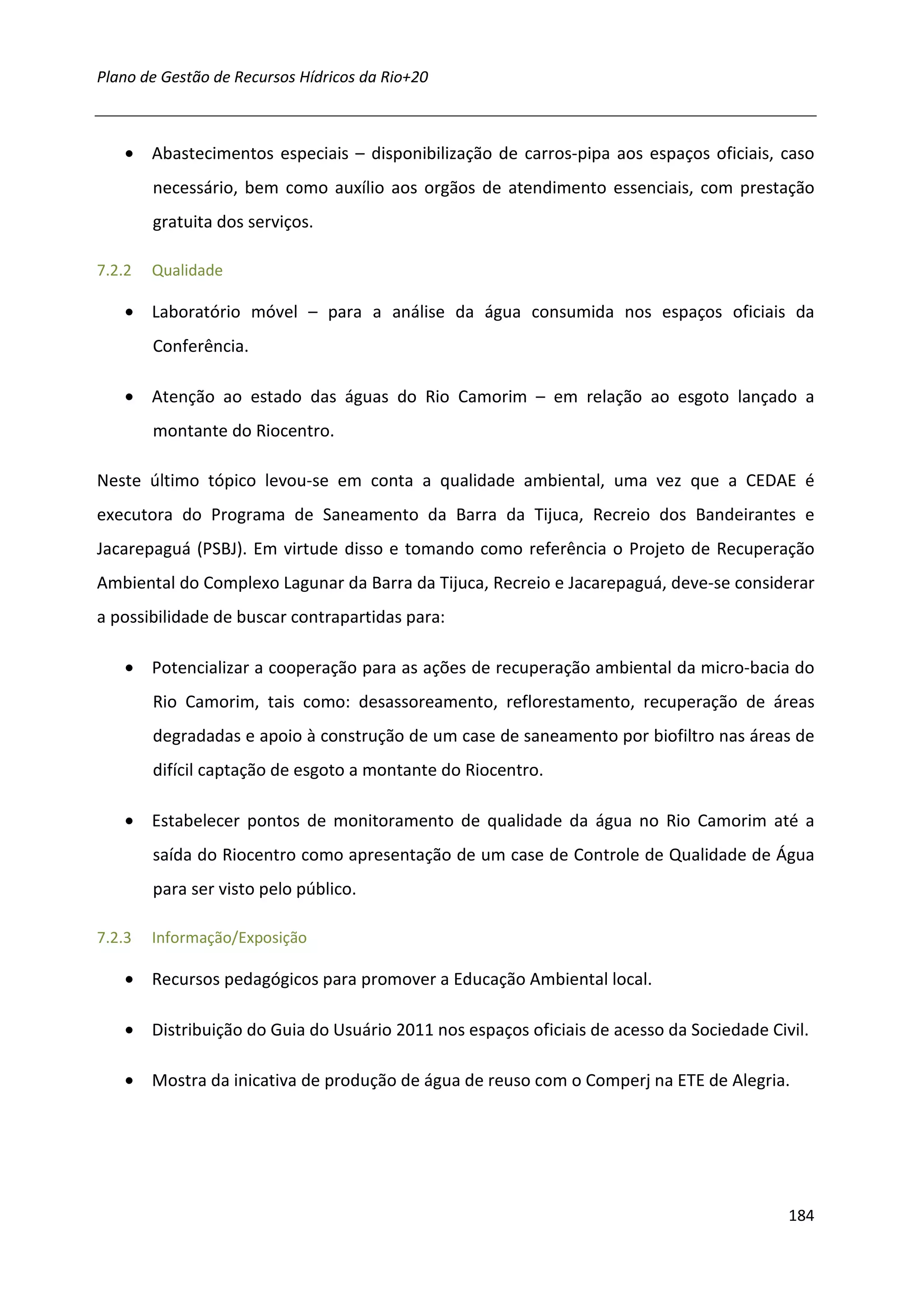Plano de Gestão de Recursos Hídricos da Rio+20



    • Abastecimentos especiais – disponibilização de carros-pipa aos espaços oficiais, caso
        necessário, bem como auxílio aos orgãos de atendimento essenciais, com prestação
        gratuita dos serviços.

7.2.2   Qualidade

    • Laboratório móvel – para a análise da água consumida nos espaços oficiais da
        Conferência.

    • Atenção ao estado das águas do Rio Camorim – em relação ao esgoto lançado a
        montante do Riocentro.

Neste último tópico levou-se em conta a qualidade ambiental, uma vez que a CEDAE é
executora do Programa de Saneamento da Barra da Tijuca, Recreio dos Bandeirantes e
Jacarepaguá (PSBJ). Em virtude disso e tomando como referência o Projeto de Recuperação
Ambiental do Complexo Lagunar da Barra da Tijuca, Recreio e Jacarepaguá, deve-se considerar
a possibilidade de buscar contrapartidas para:

    • Potencializar a cooperação para as ações de recuperação ambiental da micro-bacia do
        Rio Camorim, tais como: desassoreamento, reflorestamento, recuperação de áreas
        degradadas e apoio à construção de um case de saneamento por biofiltro nas áreas de
        difícil captação de esgoto a montante do Riocentro.

    • Estabelecer pontos de monitoramento de qualidade da água no Rio Camorim até a
        saída do Riocentro como apresentação de um case de Controle de Qualidade de Água
        para ser visto pelo público.

7.2.3   Informação/Exposição

    • Recursos pedagógicos para promover a Educação Ambiental local.

    • Distribuição do Guia do Usuário 2011 nos espaços oficiais de acesso da Sociedade Civil.

    • Mostra da inicativa de produção de água de reuso com o Comperj na ETE de Alegria.




                                                                                          184
 
