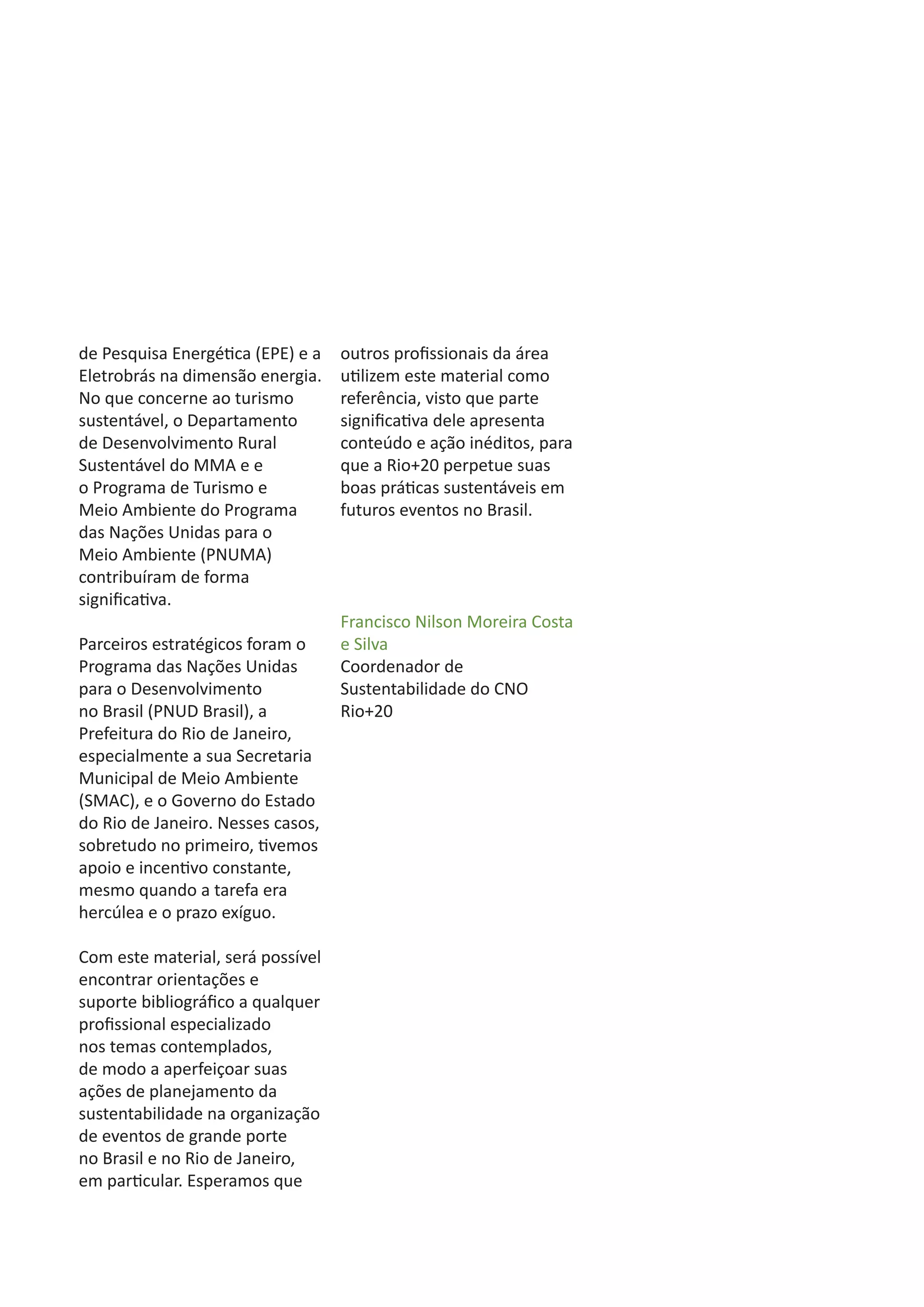 de Pesquisa Energética (EPE) e a   outros profissionais da área
Eletrobrás na dimensão energia.    utilizem este material como
No que concerne ao turismo         referência, visto que parte
sustentável, o Departamento        significativa dele apresenta
de Desenvolvimento Rural           conteúdo e ação inéditos, para
Sustentável do MMA e e             que a Rio+20 perpetue suas
o Programa de Turismo e            boas práticas sustentáveis em
Meio Ambiente do Programa          futuros eventos no Brasil.
das Nações Unidas para o
Meio Ambiente (PNUMA)
contribuíram de forma
significativa.
                                   Francisco Nilson Moreira Costa
Parceiros estratégicos foram o     e Silva
Programa das Nações Unidas         Coordenador de
para o Desenvolvimento             Sustentabilidade do CNO
no Brasil (PNUD Brasil), a         Rio+20
Prefeitura do Rio de Janeiro,
especialmente a sua Secretaria
Municipal de Meio Ambiente
(SMAC), e o Governo do Estado
do Rio de Janeiro. Nesses casos,
sobretudo no primeiro, tivemos
apoio e incentivo constante,
mesmo quando a tarefa era
hercúlea e o prazo exíguo.

Com este material, será possível
encontrar orientações e
suporte bibliográfico a qualquer
profissional especializado
nos temas contemplados,
de modo a aperfeiçoar suas
ações de planejamento da
sustentabilidade na organização
de eventos de grande porte
no Brasil e no Rio de Janeiro,
em particular. Esperamos que
 