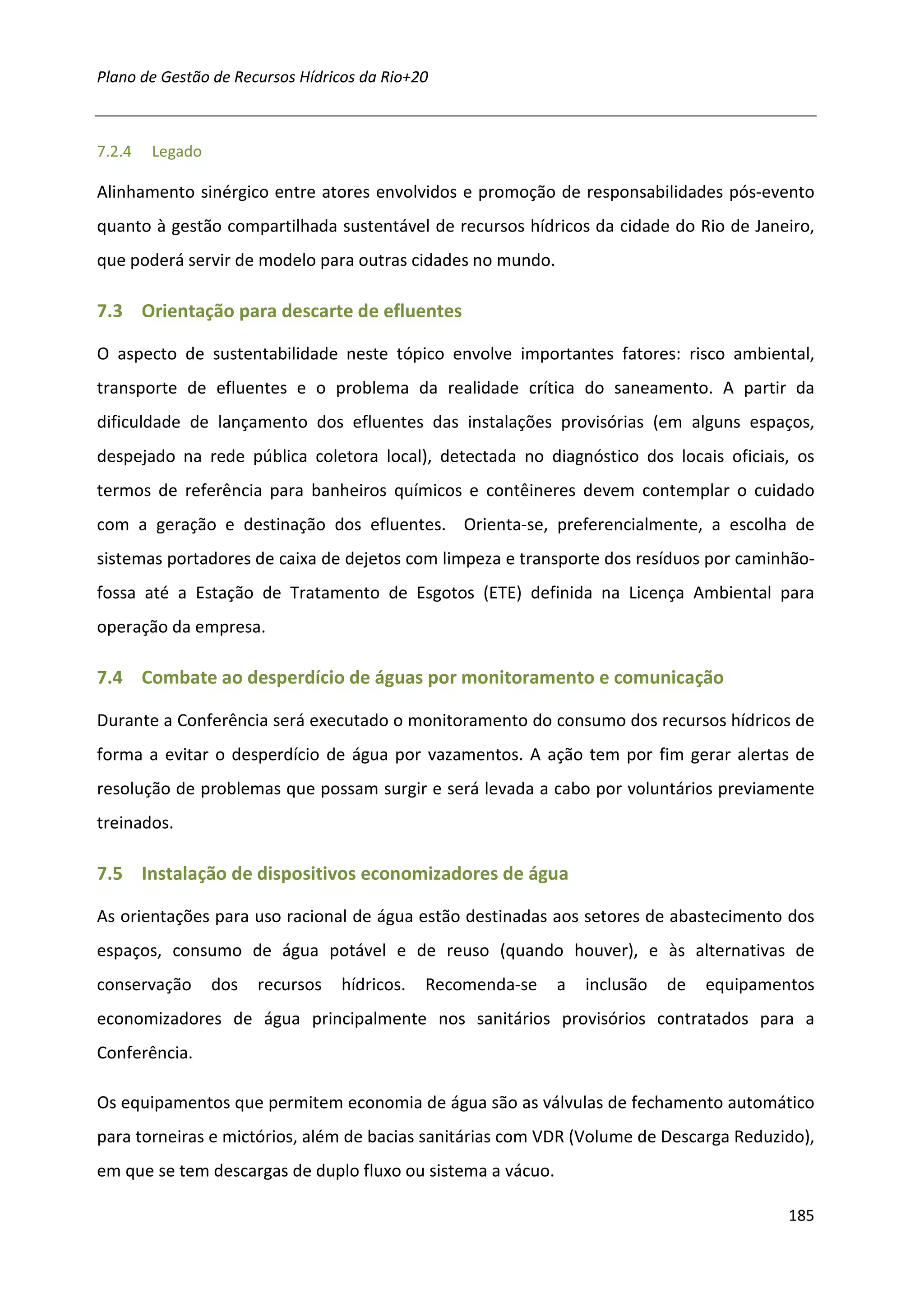 Plano de Gestão de Recursos Hídricos da Rio+20



7.2.4   Legado

Alinhamento sinérgico entre atores envolvidos e promoção de responsabilidades pós-evento
quanto à gestão compartilhada sustentável de recursos hídricos da cidade do Rio de Janeiro,
que poderá servir de modelo para outras cidades no mundo.

7.3 Orientação para descarte de efluentes

O aspecto de sustentabilidade neste tópico envolve importantes fatores: risco ambiental,
transporte de efluentes e o problema da realidade crítica do saneamento. A partir da
dificuldade de lançamento dos efluentes das instalações provisórias (em alguns espaços,
despejado na rede pública coletora local), detectada no diagnóstico dos locais oficiais, os
termos de referência para banheiros químicos e contêineres devem contemplar o cuidado
com a geração e destinação dos efluentes. Orienta-se, preferencialmente, a escolha de
sistemas portadores de caixa de dejetos com limpeza e transporte dos resíduos por caminhão-
fossa até a Estação de Tratamento de Esgotos (ETE) definida na Licença Ambiental para
operação da empresa.

7.4 Combate ao desperdício de águas por monitoramento e comunicação

Durante a Conferência será executado o monitoramento do consumo dos recursos hídricos de
forma a evitar o desperdício de água por vazamentos. A ação tem por fim gerar alertas de
resolução de problemas que possam surgir e será levada a cabo por voluntários previamente
treinados.

7.5 Instalação de dispositivos economizadores de água

As orientações para uso racional de água estão destinadas aos setores de abastecimento dos
espaços, consumo de água potável e de reuso (quando houver), e às alternativas de
conservação      dos   recursos   hídricos.   Recomenda-se   a   inclusão   de   equipamentos
economizadores de água principalmente nos sanitários provisórios contratados para a
Conferência.

Os equipamentos que permitem economia de água são as válvulas de fechamento automático
para torneiras e mictórios, além de bacias sanitárias com VDR (Volume de Descarga Reduzido),
em que se tem descargas de duplo fluxo ou sistema a vácuo.

                                                                                          185
 