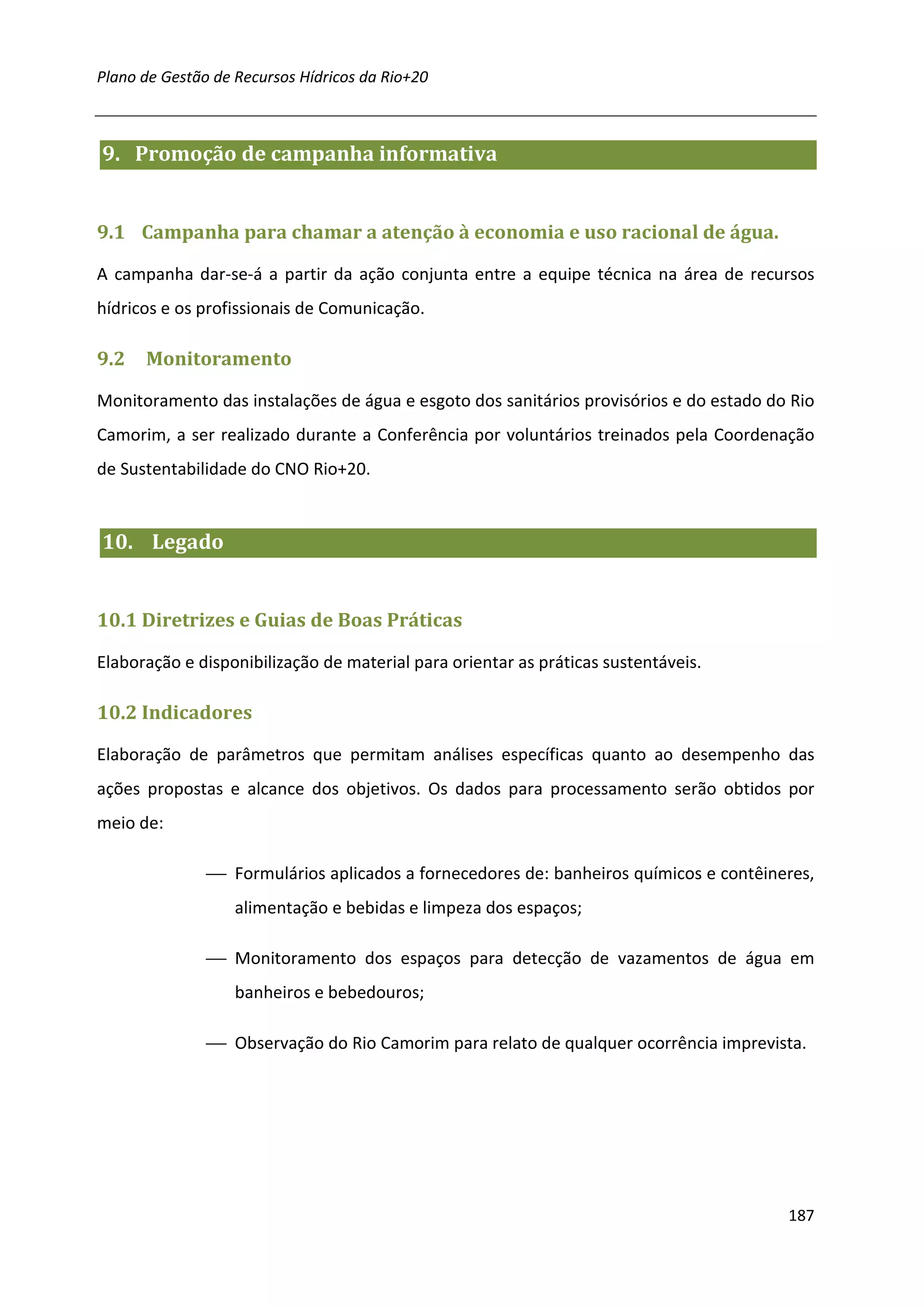 Plano de Gestão de Recursos Hídricos da Rio+20



9. Promoção de campanha informativa


9.1 Campanha para chamar a atenção à economia e uso racional de água.

A campanha dar-se-á a partir da ação conjunta entre a equipe técnica na área de recursos
hídricos e os profissionais de Comunicação.

9.2   Monitoramento

Monitoramento das instalações de água e esgoto dos sanitários provisórios e do estado do Rio
Camorim, a ser realizado durante a Conferência por voluntários treinados pela Coordenação
de Sustentabilidade do CNO Rio+20.


10. Legado


10.1 Diretrizes e Guias de Boas Práticas

Elaboração e disponibilização de material para orientar as práticas sustentáveis.

10.2 Indicadores

Elaboração de parâmetros que permitam análises específicas quanto ao desempenho das
ações propostas e alcance dos objetivos. Os dados para processamento serão obtidos por
meio de:

                Formulários aplicados a fornecedores de: banheiros químicos e contêineres,
                   alimentação e bebidas e limpeza dos espaços;

                Monitoramento dos espaços para detecção de vazamentos de água em
                   banheiros e bebedouros;

                Observação do Rio Camorim para relato de qualquer ocorrência imprevista.




                                                                                        187
 