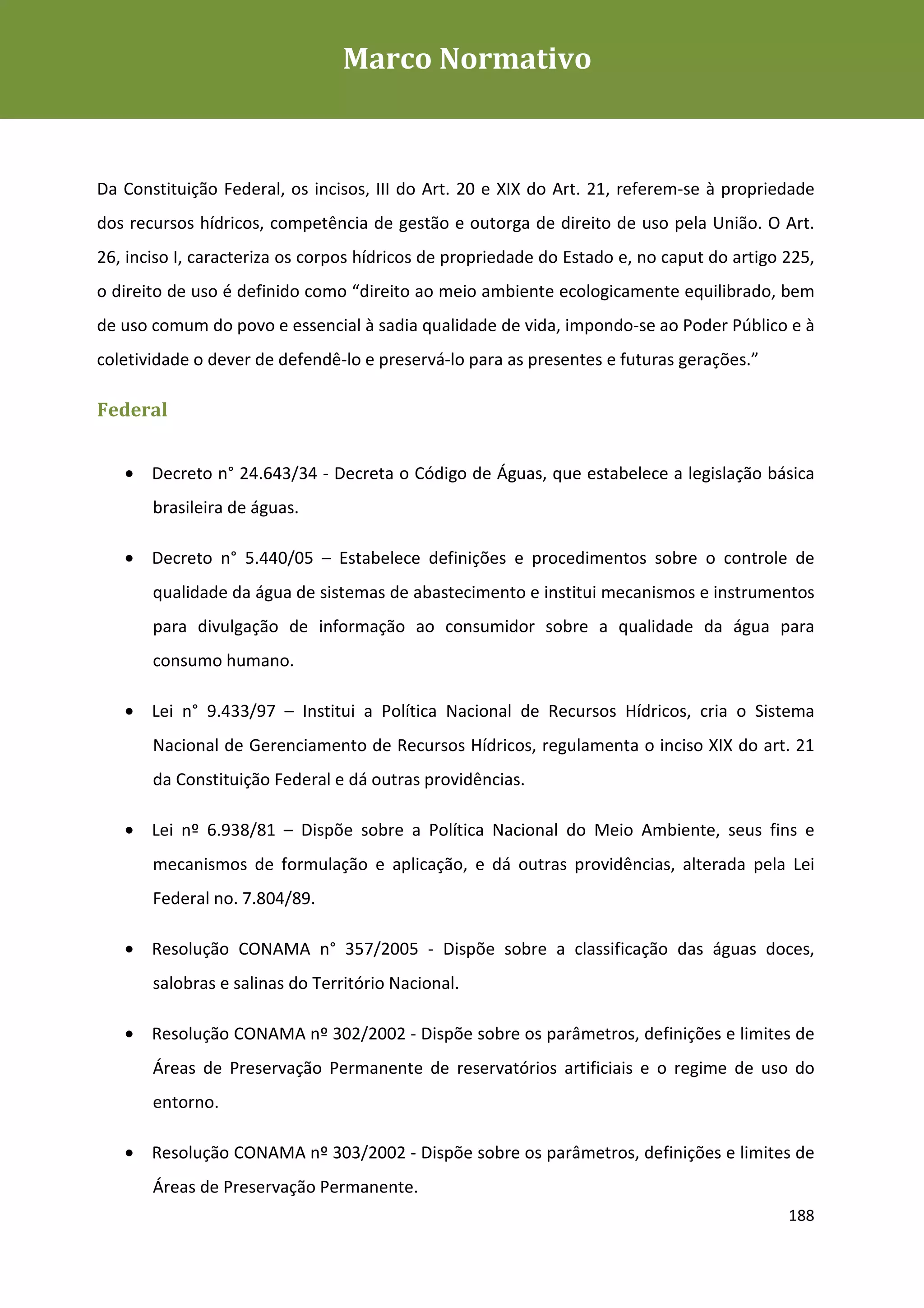 Marco Normativo
Plano de Gestão de Recursos Hídricos da Rio+20




Programa de Voluntariado da Rio+20
Da Constituição Federal, os incisos, III do Art. 20 e XIX do Art. 21, referem-se à propriedade
dos recursos hídricos, competência de gestão e outorga de direito de uso pela União. O Art.
26, inciso I, caracteriza os corpos hídricos de propriedade do Estado e, no caput do artigo 225,
o direito de uso é definido como “direito ao meio ambiente ecologicamente equilibrado, bem
de uso comum do povo e essencial à sadia qualidade de vida, impondo-se ao Poder Público e à
coletividade o dever de defendê-lo e preservá-lo para as presentes e futuras gerações.”

Federal


   • Decreto n° 24.643/34 - Decreta o Código de Águas, que estabelece a legislação básica
       brasileira de águas.

   • Decreto n° 5.440/05 – Estabelece definições e procedimentos sobre o controle de
       qualidade da água de sistemas de abastecimento e institui mecanismos e instrumentos
       para divulgação de informação ao consumidor sobre a qualidade da água para
       consumo humano.

   • Lei n° 9.433/97 – Institui a Política Nacional de Recursos Hídricos, cria o Sistema
       Nacional de Gerenciamento de Recursos Hídricos, regulamenta o inciso XIX do art. 21
       da Constituição Federal e dá outras providências.

   • Lei nº 6.938/81 – Dispõe sobre a Política Nacional do Meio Ambiente, seus fins e
       mecanismos de formulação e aplicação, e dá outras providências, alterada pela Lei
       Federal no. 7.804/89.

   • Resolução CONAMA n° 357/2005 - Dispõe sobre a classificação das águas doces,
       salobras e salinas do Território Nacional.

   • Resolução CONAMA nº 302/2002 - Dispõe sobre os parâmetros, definições e limites de
       Áreas de Preservação Permanente de reservatórios artificiais e o regime de uso do
       entorno.

   • Resolução CONAMA nº 303/2002 - Dispõe sobre os parâmetros, definições e limites de
       Áreas de Preservação Permanente.
                                                                                            188
 
