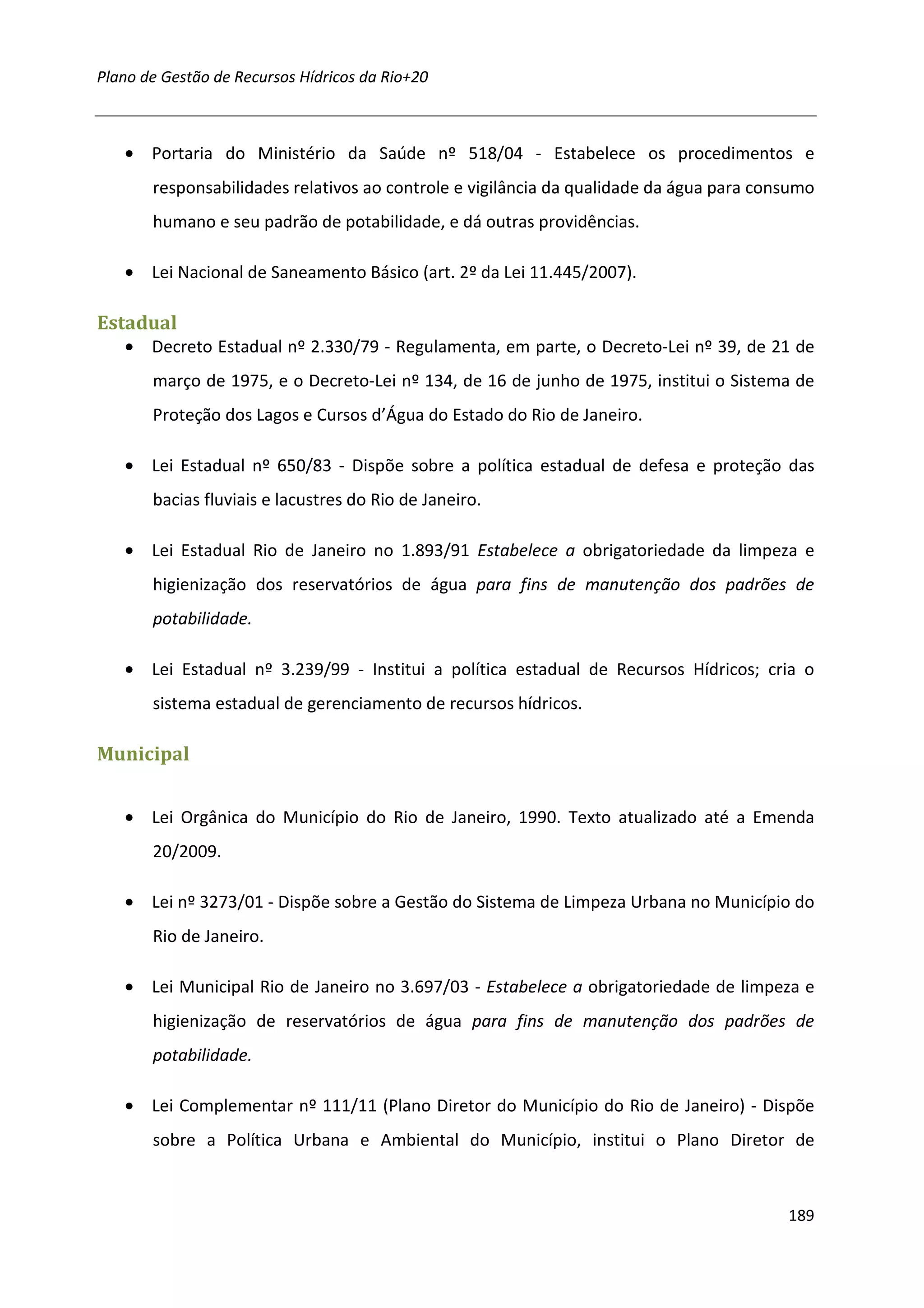 Plano de Gestão de Recursos Hídricos da Rio+20



   • Portaria do Ministério da Saúde nº 518/04 - Estabelece os procedimentos e
       responsabilidades relativos ao controle e vigilância da qualidade da água para consumo
       humano e seu padrão de potabilidade, e dá outras providências.

   • Lei Nacional de Saneamento Básico (art. 2º da Lei 11.445/2007).

Estadual
   • Decreto Estadual nº 2.330/79 - Regulamenta, em parte, o Decreto-Lei nº 39, de 21 de
       março de 1975, e o Decreto-Lei nº 134, de 16 de junho de 1975, institui o Sistema de
       Proteção dos Lagos e Cursos d’Água do Estado do Rio de Janeiro.

   • Lei Estadual nº 650/83 - Dispõe sobre a política estadual de defesa e proteção das
       bacias fluviais e lacustres do Rio de Janeiro.

   • Lei Estadual Rio de Janeiro no 1.893/91 Estabelece a obrigatoriedade da limpeza e
       higienização dos reservatórios de água para fins de manutenção dos padrões de
       potabilidade.

   • Lei Estadual nº 3.239/99 - Institui a política estadual de Recursos Hídricos; cria o
       sistema estadual de gerenciamento de recursos hídricos.

Municipal


   • Lei Orgânica do Município do Rio de Janeiro, 1990. Texto atualizado até a Emenda
       20/2009.

   • Lei nº 3273/01 - Dispõe sobre a Gestão do Sistema de Limpeza Urbana no Município do
       Rio de Janeiro.

   • Lei Municipal Rio de Janeiro no 3.697/03 - Estabelece a obrigatoriedade de limpeza e
       higienização de reservatórios de água para fins de manutenção dos padrões de
       potabilidade.

   • Lei Complementar nº 111/11 (Plano Diretor do Município do Rio de Janeiro) - Dispõe
       sobre a Política Urbana e Ambiental do Município, institui o Plano Diretor de



                                                                                         189
 