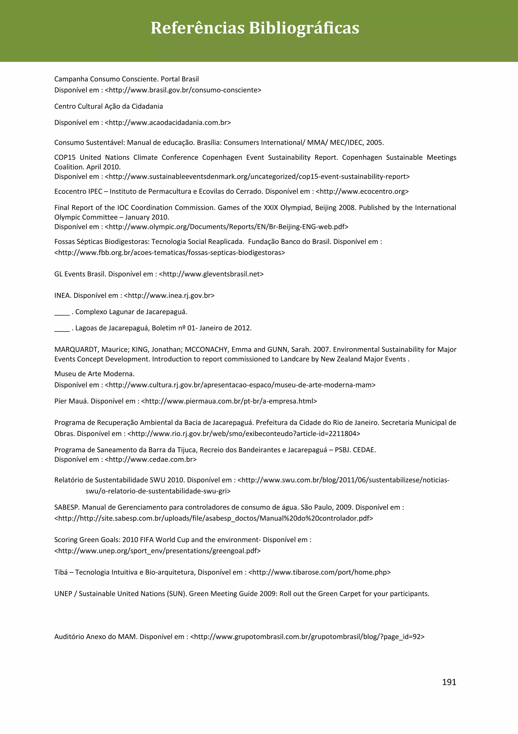 Referências Bibliográficas

Campanha Consumo Consciente. Portal Brasil
Disponível em : <http://www.brasil.gov.br/consumo-consciente>

Centro Cultural Ação da Cidadania

Disponível em : <http://www.acaodacidadania.com.br>

Consumo Sustentável: Manual de educação. Brasília: Consumers International/ MMA/ MEC/IDEC, 2005.
COP15 United Nations Climate Conference Copenhagen Event Sustainability Report. Copenhagen Sustainable Meetings
Coalition. April 2010.
Disponível em : <http://www.sustainableeventsdenmark.org/uncategorized/cop15-event-sustainability-report>
Ecocentro IPEC – Instituto de Permacultura e Ecovilas do Cerrado. Disponível em : <http://www.ecocentro.org>

Final Report of the IOC Coordination Commission. Games of the XXIX Olympiad, Beijing 2008. Published by the International
Olympic Committee – January 2010.
Disponível em : <http://www.olympic.org/Documents/Reports/EN/Br-Beijing-ENG-web.pdf>
Fossas Sépticas Biodigestoras: Tecnologia Social Reaplicada. Fundação Banco do Brasil. Disponível em :
<http://www.fbb.org.br/acoes-tematicas/fossas-septicas-biodigestoras>

GL Events Brasil. Disponível em : <http://www.gleventsbrasil.net>

INEA. Disponível em : <http://www.inea.rj.gov.br>

____ . Complexo Lagunar de Jacarepaguá.

____ . Lagoas de Jacarepaguá, Boletim nº 01- Janeiro de 2012.

MARQUARDT, Maurice; KING, Jonathan; MCCONACHY, Emma and GUNN, Sarah. 2007. Environmental Sustainability for Major
Events Concept Development. Introduction to report commissioned to Landcare by New Zealand Major Events .
Museu de Arte Moderna.
Disponível em : <http://www.cultura.rj.gov.br/apresentacao-espaco/museu-de-arte-moderna-mam>

Píer Mauá. Disponível em : <http://www.piermaua.com.br/pt-br/a-empresa.html>

Programa de Recuperação Ambiental da Bacia de Jacarepaguá. Prefeitura da Cidade do Rio de Janeiro. Secretaria Municipal de
Obras. Disponível em : <http://www.rio.rj.gov.br/web/smo/exibeconteudo?article-id=2211804>

Programa de Saneamento da Barra da Tijuca, Recreio dos Bandeirantes e Jacarepaguá – PSBJ. CEDAE.
Disponível em : <http://www.cedae.com.br>

Relatório de Sustentabilidade SWU 2010. Disponível em : <http://www.swu.com.br/blog/2011/06/sustentabilizese/noticias-
          swu/o-relatorio-de-sustentabilidade-swu-gri>

SABESP. Manual de Gerenciamento para controladores de consumo de água. São Paulo, 2009. Disponível em :
<http://http://site.sabesp.com.br/uploads/file/asabesp_doctos/Manual%20do%20controlador.pdf>

Scoring Green Goals: 2010 FIFA World Cup and the environment- Disponível em :
<http://www.unep.org/sport_env/presentations/greengoal.pdf>

Tibá – Tecnologia Intuitiva e Bio-arquitetura, Disponível em : <http://www.tibarose.com/port/home.php>

UNEP / Sustainable United Nations (SUN). Green Meeting Guide 2009: Roll out the Green Carpet for your participants.




Auditório Anexo do MAM. Disponível em : <http://www.grupotombrasil.com.br/grupotombrasil/blog/?page_id=92>




                                                                                                                      191
 