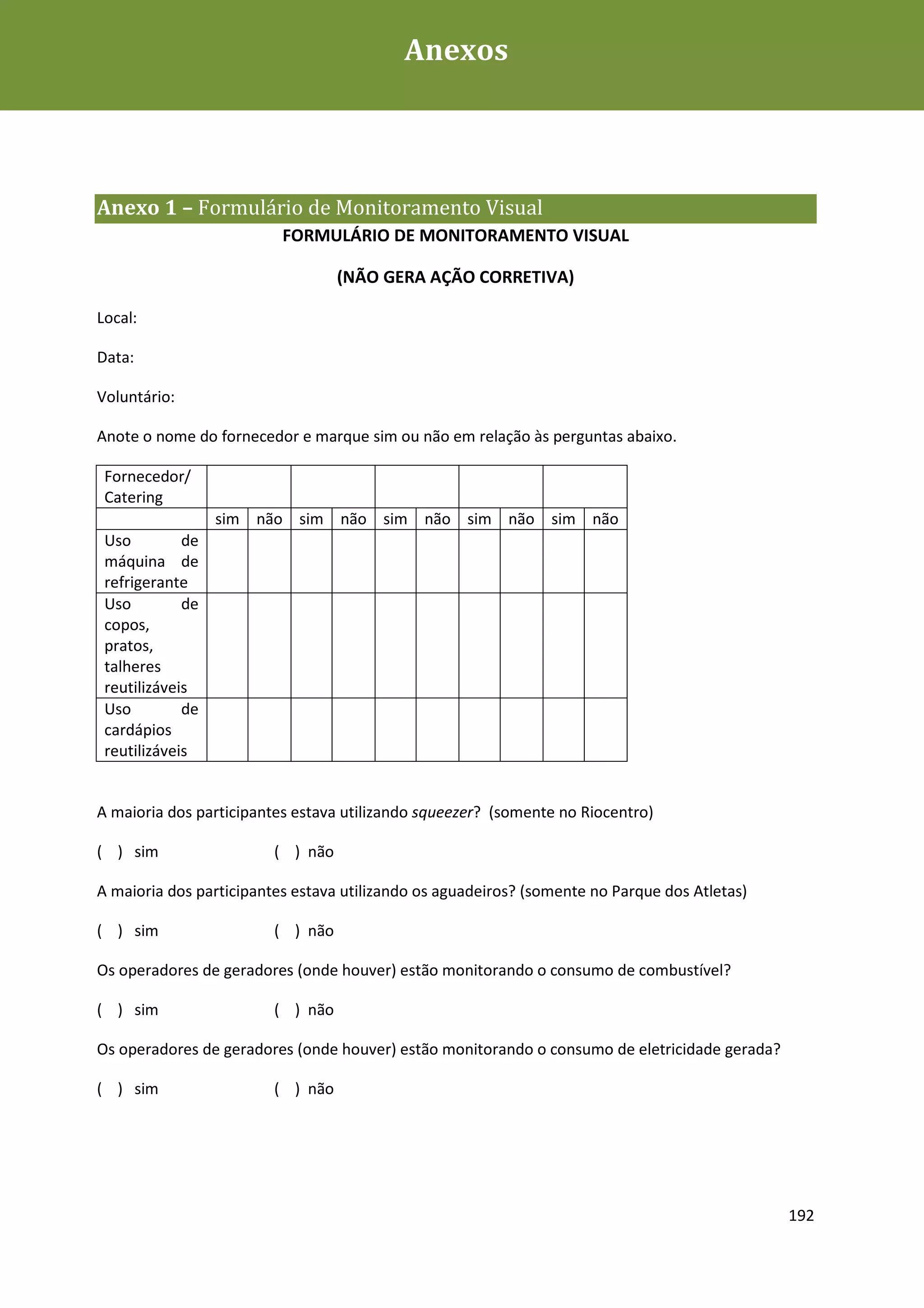 Anexos



Anexo 1 – Formulário de Monitoramento Visual
                          FORMULÁRIO DE MONITORAMENTO VISUAL

                                   (NÃO GERA AÇÃO CORRETIVA)

Local:

Data:

Voluntário:

Anote o nome do fornecedor e marque sim ou não em relação às perguntas abaixo.

 Fornecedor/
 Catering
                  sim não sim não sim não sim não sim não
 Uso         de
 máquina de
 refrigerante
 Uso         de
 copos,
 pratos,
 talheres
 reutilizáveis
 Uso         de
 cardápios
 reutilizáveis


A maioria dos participantes estava utilizando squeezer? (somente no Riocentro)

( ) sim                  ( ) não

A maioria dos participantes estava utilizando os aguadeiros? (somente no Parque dos Atletas)

( ) sim                  ( ) não

Os operadores de geradores (onde houver) estão monitorando o consumo de combustível?

( ) sim                  ( ) não

Os operadores de geradores (onde houver) estão monitorando o consumo de eletricidade gerada?

( ) sim                  ( ) não




                                                                                               192
 