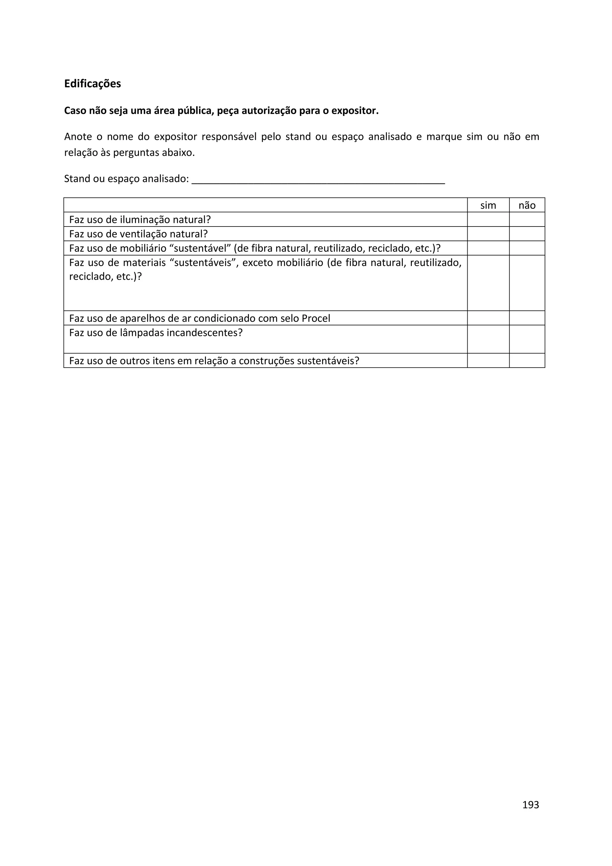 Edificações

Caso não seja uma área pública, peça autorização para o expositor.

Anote o nome do expositor responsável pelo stand ou espaço analisado e marque sim ou não em
relação às perguntas abaixo.

Stand ou espaço analisado: _____________________________________________

                                                                                          sim   não
 Faz uso de iluminação natural?
 Faz uso de ventilação natural?
 Faz uso de mobiliário “sustentável” (de fibra natural, reutilizado, reciclado, etc.)?
 Faz uso de materiais “sustentáveis”, exceto mobiliário (de fibra natural, reutilizado,
 reciclado, etc.)?


 Faz uso de aparelhos de ar condicionado com selo Procel
 Faz uso de lâmpadas incandescentes?

 Faz uso de outros itens em relação a construções sustentáveis?




                                                                                                193
 