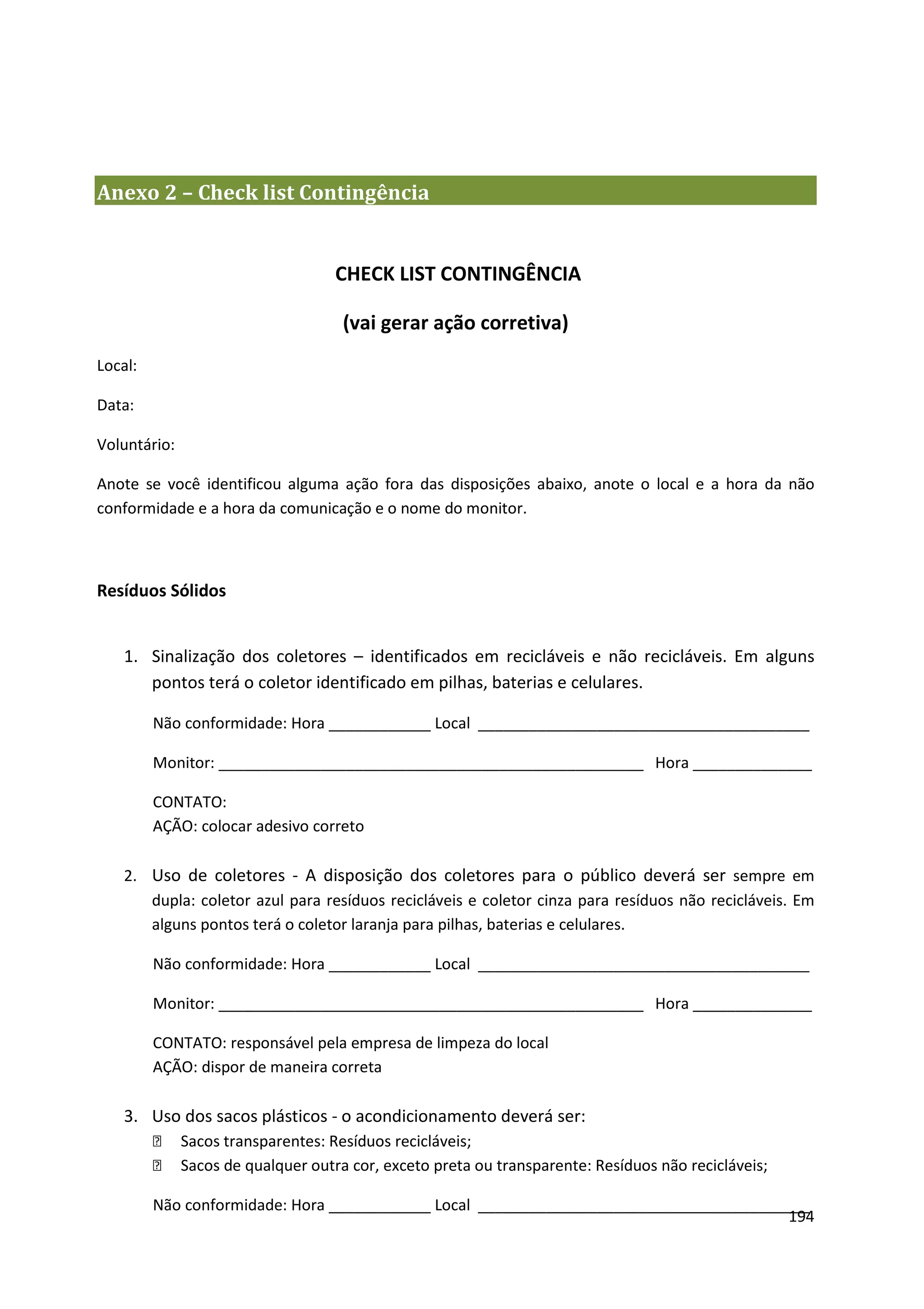 Anexo 2 – Check list Contingência


                                    CHECK LIST CONTINGÊNCIA

                                     (vai gerar ação corretiva)
Local:

Data:

Voluntário:

Anote se você identificou alguma ação fora das disposições abaixo, anote o local e a hora da não
conformidade e a hora da comunicação e o nome do monitor.



Resíduos Sólidos


    1. Sinalização dos coletores – identificados em recicláveis e não recicláveis. Em alguns
       pontos terá o coletor identificado em pilhas, baterias e celulares.

         Não conformidade: Hora ____________ Local _______________________________________

         Monitor: __________________________________________________ Hora ______________

         CONTATO:
         AÇÃO: colocar adesivo correto

    2. Uso de coletores - A disposição dos coletores para o público deverá ser sempre em
       dupla: coletor azul para resíduos recicláveis e coletor cinza para resíduos não recicláveis. Em
       alguns pontos terá o coletor laranja para pilhas, baterias e celulares.

         Não conformidade: Hora ____________ Local _______________________________________

         Monitor: __________________________________________________ Hora ______________

         CONTATO: responsável pela empresa de limpeza do local
         AÇÃO: dispor de maneira correta

    3. Uso dos sacos plásticos - o acondicionamento deverá ser:
             Sacos transparentes: Resíduos recicláveis;
             Sacos de qualquer outra cor, exceto preta ou transparente: Resíduos não recicláveis;

         Não conformidade: Hora ____________ Local _______________________________________
                                                                                        194
 