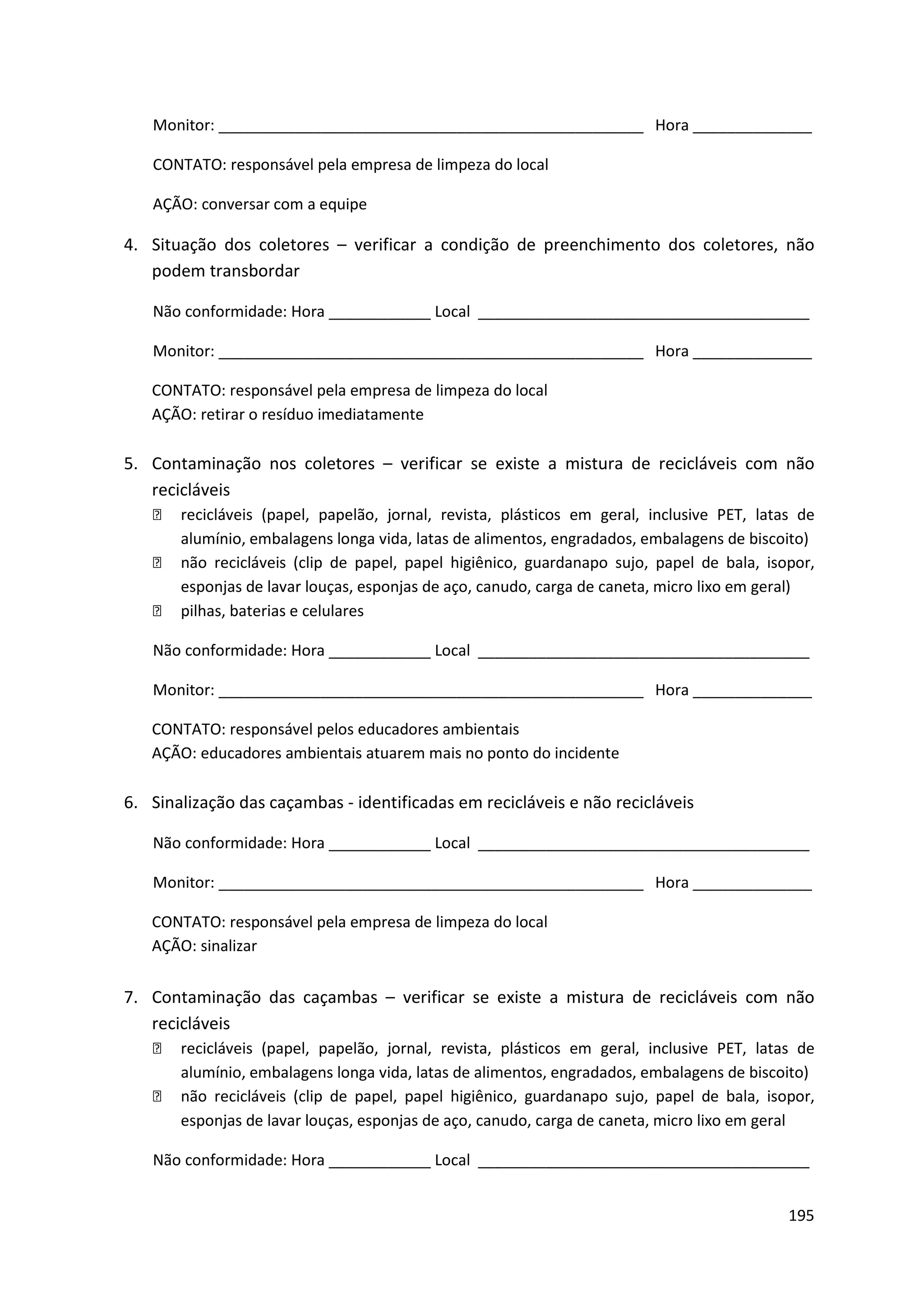 Monitor: __________________________________________________ Hora ______________

   CONTATO: responsável pela empresa de limpeza do local

   AÇÃO: conversar com a equipe

4. Situação dos coletores – verificar a condição de preenchimento dos coletores, não
   podem transbordar

   Não conformidade: Hora ____________ Local _______________________________________

   Monitor: __________________________________________________ Hora ______________

   CONTATO: responsável pela empresa de limpeza do local
   AÇÃO: retirar o resíduo imediatamente

5. Contaminação nos coletores – verificar se existe a mistura de recicláveis com não
   recicláveis
      recicláveis (papel, papelão, jornal, revista, plásticos em geral, inclusive PET, latas de
       alumínio, embalagens longa vida, latas de alimentos, engradados, embalagens de biscoito)
      não recicláveis (clip de papel, papel higiênico, guardanapo sujo, papel de bala, isopor,
       esponjas de lavar louças, esponjas de aço, canudo, carga de caneta, micro lixo em geral)
      pilhas, baterias e celulares

   Não conformidade: Hora ____________ Local _______________________________________

   Monitor: __________________________________________________ Hora ______________

   CONTATO: responsável pelos educadores ambientais
   AÇÃO: educadores ambientais atuarem mais no ponto do incidente

6. Sinalização das caçambas - identificadas em recicláveis e não recicláveis

   Não conformidade: Hora ____________ Local _______________________________________

   Monitor: __________________________________________________ Hora ______________

   CONTATO: responsável pela empresa de limpeza do local
   AÇÃO: sinalizar


7. Contaminação das caçambas – verificar se existe a mistura de recicláveis com não
   recicláveis
      recicláveis (papel, papelão, jornal, revista, plásticos em geral, inclusive PET, latas de
       alumínio, embalagens longa vida, latas de alimentos, engradados, embalagens de biscoito)
      não recicláveis (clip de papel, papel higiênico, guardanapo sujo, papel de bala, isopor,
       esponjas de lavar louças, esponjas de aço, canudo, carga de caneta, micro lixo em geral

   Não conformidade: Hora ____________ Local _______________________________________


                                                                                            195
 