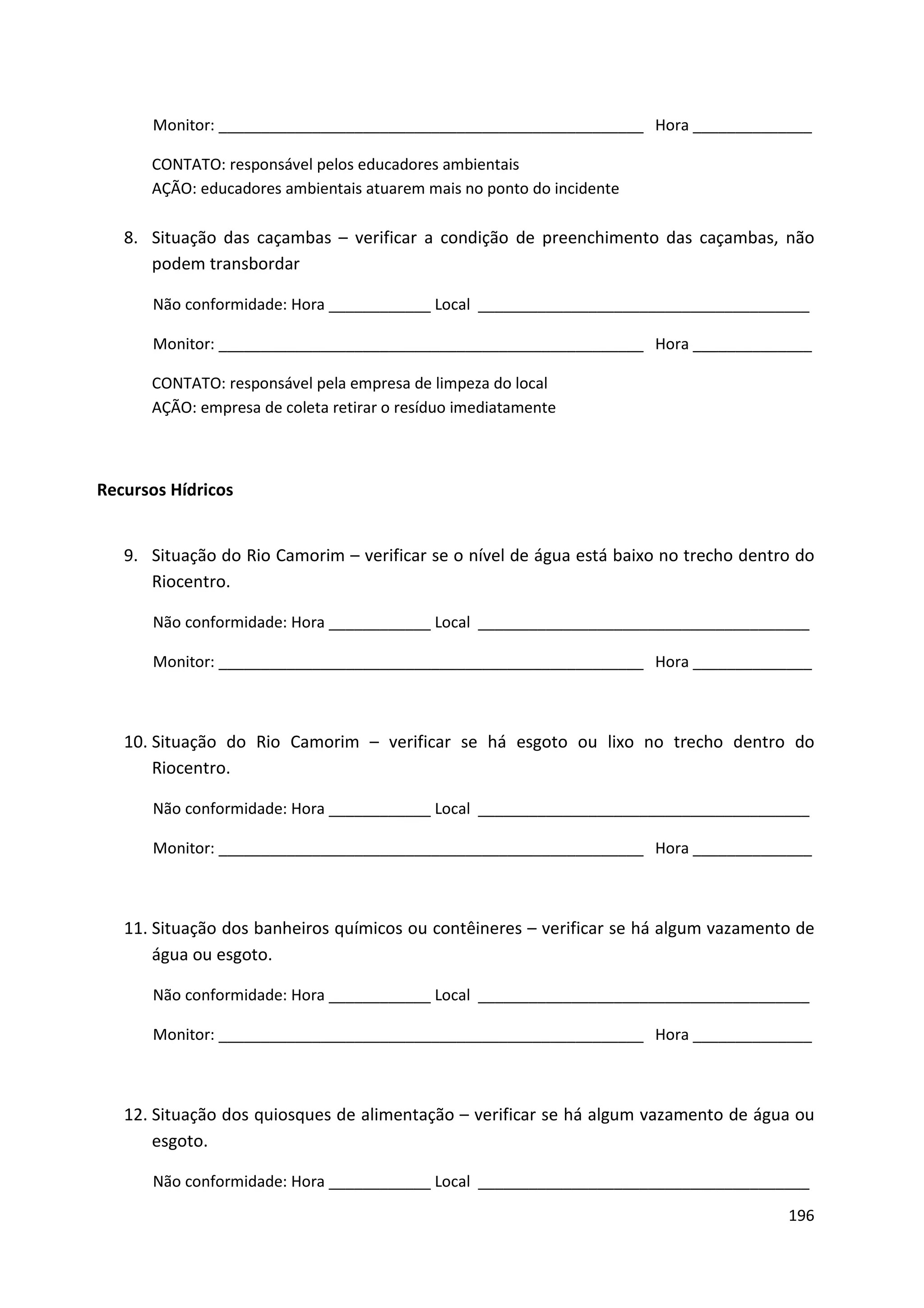 Monitor: __________________________________________________ Hora ______________

      CONTATO: responsável pelos educadores ambientais
      AÇÃO: educadores ambientais atuarem mais no ponto do incidente

   8. Situação das caçambas – verificar a condição de preenchimento das caçambas, não
      podem transbordar

      Não conformidade: Hora ____________ Local _______________________________________

      Monitor: __________________________________________________ Hora ______________

      CONTATO: responsável pela empresa de limpeza do local
      AÇÃO: empresa de coleta retirar o resíduo imediatamente



Recursos Hídricos


   9. Situação do Rio Camorim – verificar se o nível de água está baixo no trecho dentro do
      Riocentro.

      Não conformidade: Hora ____________ Local _______________________________________

      Monitor: __________________________________________________ Hora ______________



   10. Situação do Rio Camorim – verificar se há esgoto ou lixo no trecho dentro do
       Riocentro.

      Não conformidade: Hora ____________ Local _______________________________________

      Monitor: __________________________________________________ Hora ______________



   11. Situação dos banheiros químicos ou contêineres – verificar se há algum vazamento de
       água ou esgoto.

      Não conformidade: Hora ____________ Local _______________________________________

      Monitor: __________________________________________________ Hora ______________



   12. Situação dos quiosques de alimentação – verificar se há algum vazamento de água ou
       esgoto.

      Não conformidade: Hora ____________ Local _______________________________________
                                                                                       196
 