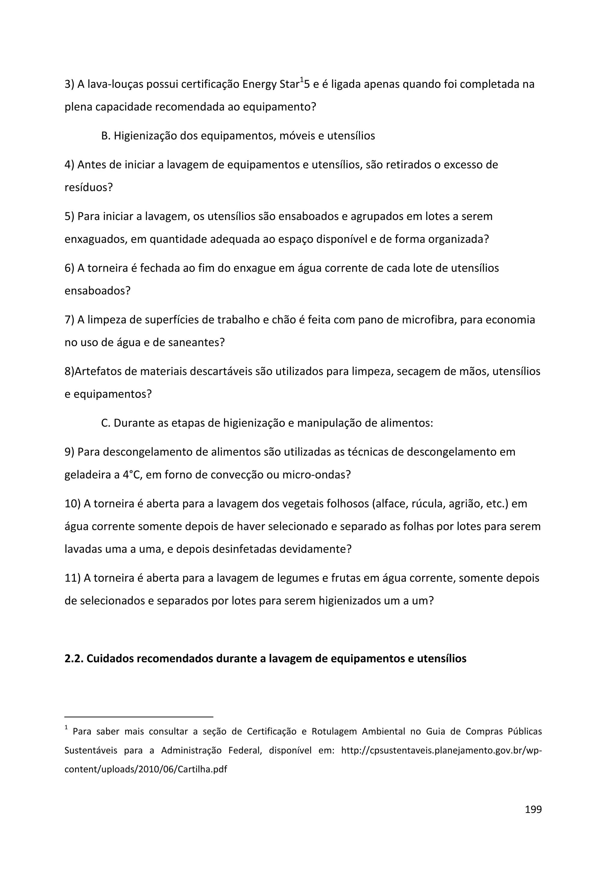 3) A lava-louças possui certificação Energy Star15 e é ligada apenas quando foi completada na
plena capacidade recomendada ao equipamento?

         B. Higienização dos equipamentos, móveis e utensílios

4) Antes de iniciar a lavagem de equipamentos e utensílios, são retirados o excesso de
resíduos?

5) Para iniciar a lavagem, os utensílios são ensaboados e agrupados em lotes a serem
enxaguados, em quantidade adequada ao espaço disponível e de forma organizada?

6) A torneira é fechada ao fim do enxague em água corrente de cada lote de utensílios
ensaboados?

7) A limpeza de superfícies de trabalho e chão é feita com pano de microfibra, para economia
no uso de água e de saneantes?

8)Artefatos de materiais descartáveis são utilizados para limpeza, secagem de mãos, utensílios
e equipamentos?

         C. Durante as etapas de higienização e manipulação de alimentos:

9) Para descongelamento de alimentos são utilizadas as técnicas de descongelamento em
geladeira a 4°C, em forno de convecção ou micro-ondas?

10) A torneira é aberta para a lavagem dos vegetais folhosos (alface, rúcula, agrião, etc.) em
água corrente somente depois de haver selecionado e separado as folhas por lotes para serem
lavadas uma a uma, e depois desinfetadas devidamente?

11) A torneira é aberta para a lavagem de legumes e frutas em água corrente, somente depois
de selecionados e separados por lotes para serem higienizados um a um?



2.2. Cuidados recomendados durante a lavagem de equipamentos e utensílios




1
    Para saber mais consultar a seção de Certificação e Rotulagem Ambiental no Guia de Compras Públicas
Sustentáveis para a Administração Federal, disponível em: http://cpsustentaveis.planejamento.gov.br/wp-
content/uploads/2010/06/Cartilha.pdf


                                                                                                   199
 