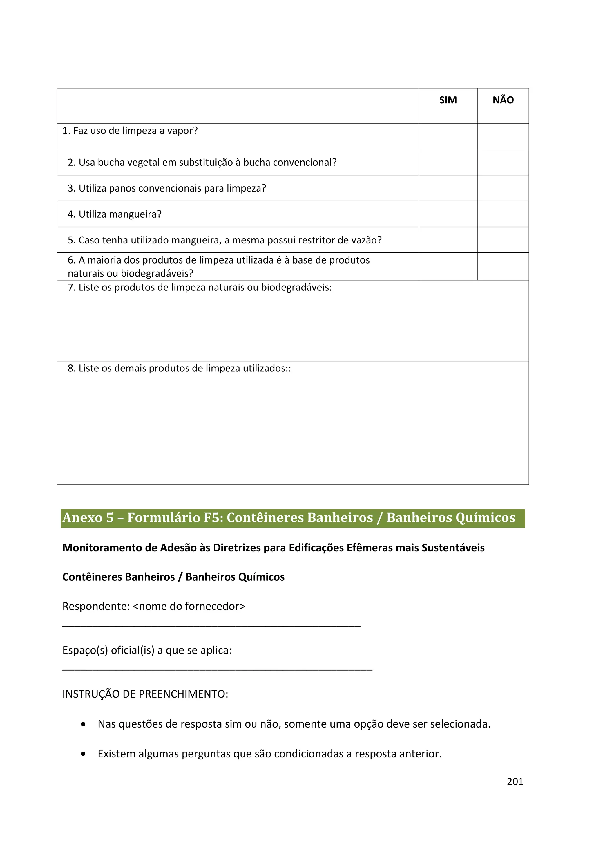 SIM        NÃO

1. Faz uso de limpeza a vapor?

 2. Usa bucha vegetal em substituição à bucha convencional?

 3. Utiliza panos convencionais para limpeza?

 4. Utiliza mangueira?

 5. Caso tenha utilizado mangueira, a mesma possui restritor de vazão?
 6. A maioria dos produtos de limpeza utilizada é à base de produtos
 naturais ou biodegradáveis?
 7. Liste os produtos de limpeza naturais ou biodegradáveis:




 8. Liste os demais produtos de limpeza utilizados::




Anexo 5 – Formulário F5: Contêineres Banheiros / Banheiros Químicos

Monitoramento de Adesão às Diretrizes para Edificações Efêmeras mais Sustentáveis

Contêineres Banheiros / Banheiros Químicos

Respondente: <nome do fornecedor>
__________________________________________________

Espaço(s) oficial(is) a que se aplica:
____________________________________________________

INSTRUÇÃO DE PREENCHIMENTO:

   • Nas questões de resposta sim ou não, somente uma opção deve ser selecionada.

   • Existem algumas perguntas que são condicionadas a resposta anterior.

                                                                                     201
 