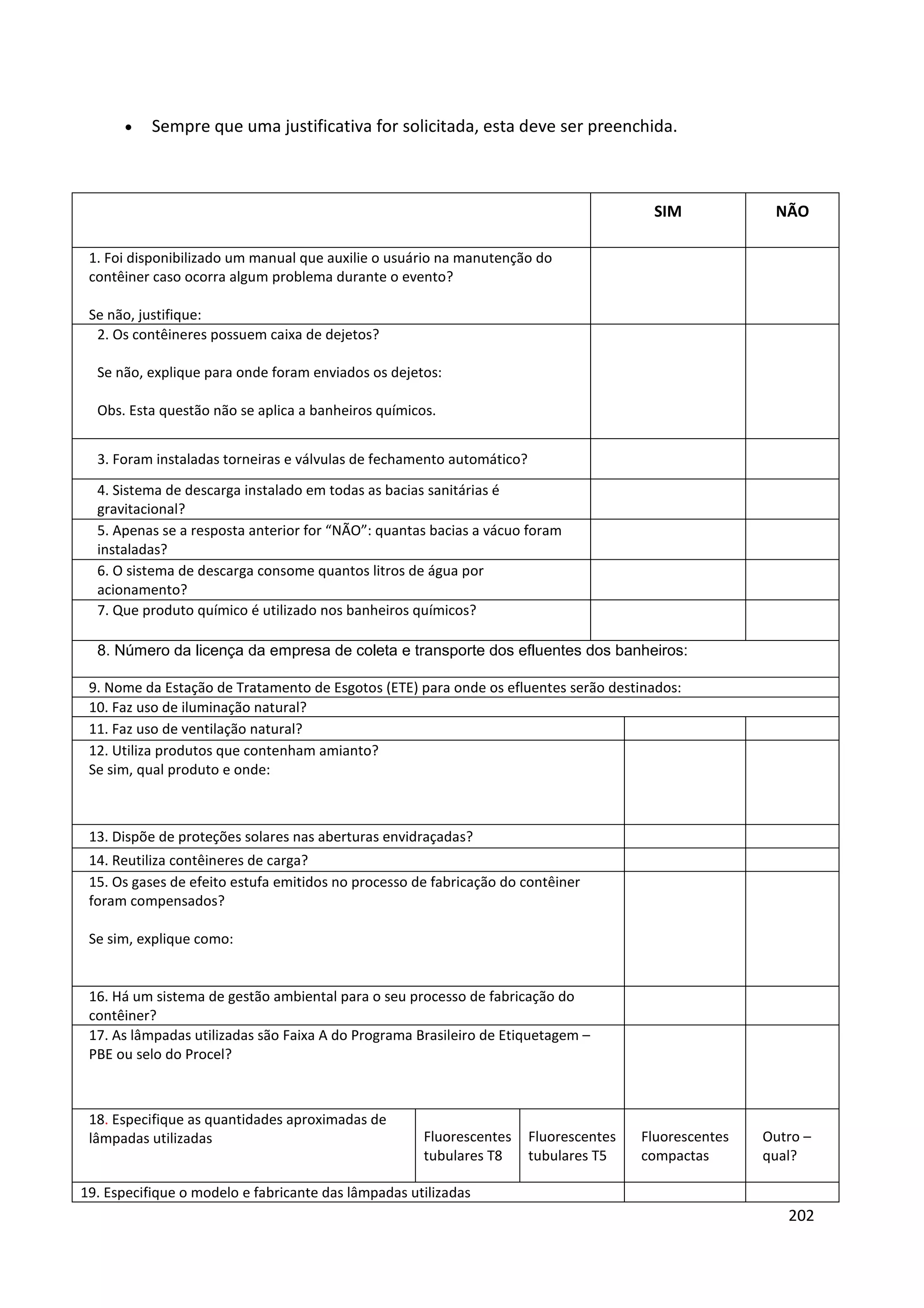 •    Sempre que uma justificativa for solicitada, esta deve ser preenchida.



                                                                                        SIM             NÃO

 1. Foi disponibilizado um manual que auxilie o usuário na manutenção do
 contêiner caso ocorra algum problema durante o evento?

 Se não, justifique:
  2. Os contêineres possuem caixa de dejetos?

  Se não, explique para onde foram enviados os dejetos:

  Obs. Esta questão não se aplica a banheiros químicos.


  3. Foram instaladas torneiras e válvulas de fechamento automático?
  4. Sistema de descarga instalado em todas as bacias sanitárias é
  gravitacional?
  5. Apenas se a resposta anterior for “NÃO”: quantas bacias a vácuo foram
  instaladas?
  6. O sistema de descarga consome quantos litros de água por
  acionamento?
  7. Que produto químico é utilizado nos banheiros químicos?

  8. Número da licença da empresa de coleta e transporte dos efluentes dos banheiros:

 9. Nome da Estação de Tratamento de Esgotos (ETE) para onde os efluentes serão destinados:
 10. Faz uso de iluminação natural?
 11. Faz uso de ventilação natural?
 12. Utiliza produtos que contenham amianto?
 Se sim, qual produto e onde:



 13. Dispõe de proteções solares nas aberturas envidraçadas?
 14. Reutiliza contêineres de carga?
 15. Os gases de efeito estufa emitidos no processo de fabricação do contêiner
 foram compensados?

 Se sim, explique como:


 16. Há um sistema de gestão ambiental para o seu processo de fabricação do
 contêiner?
 17. As lâmpadas utilizadas são Faixa A do Programa Brasileiro de Etiquetagem –
 PBE ou selo do Procel?



 18. Especifique as quantidades aproximadas de
 lâmpadas utilizadas                                 Fluorescentes     Fluorescentes   Fluorescentes   Outro –
                                                     tubulares T8      tubulares T5    compactas       qual?

19. Especifique o modelo e fabricante das lâmpadas utilizadas
                                                                                                          202
 