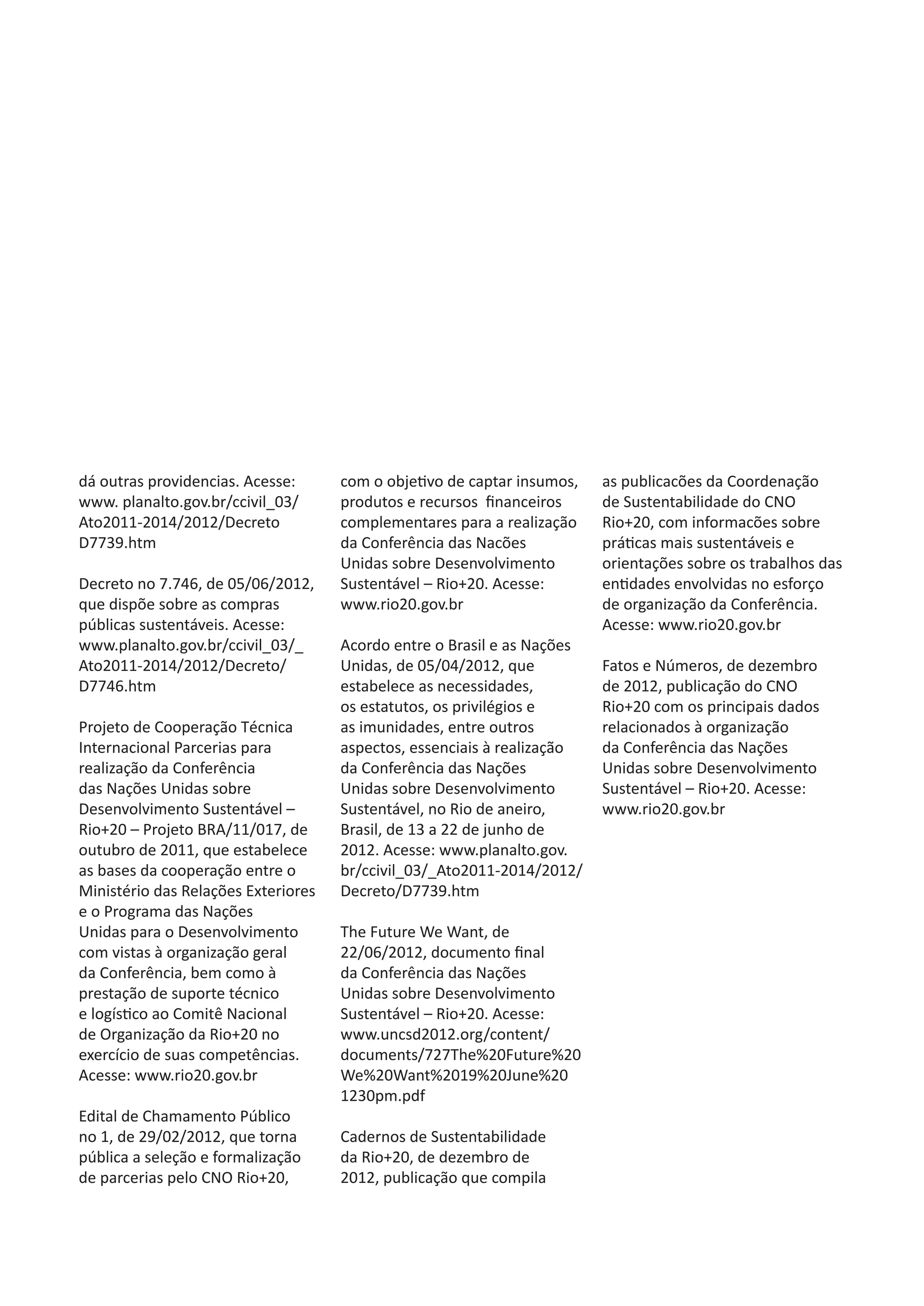 dá outras providencias. Acesse:      com o objetivo de captar insumos,   as publicacões da Coordenação
www. planalto.gov.br/ccivil_03/      produtos e recursos financeiros     de Sustentabilidade do CNO
Ato2011-2014/2012/Decreto            complementares para a realização    Rio+20, com informacões sobre
D7739.htm                            da Conferência das Nacões           práticas mais sustentáveis e
                                     Unidas sobre Desenvolvimento        orientações sobre os trabalhos das
Decreto no 7.746, de 05/06/2012,     Sustentável – Rio+20. Acesse:       entidades envolvidas no esforço
que dispõe sobre as compras          www.rio20.gov.br                    de organização da Conferência.
públicas sustentáveis. Acesse:                                           Acesse: www.rio20.gov.br
www.planalto.gov.br/ccivil_03/_      Acordo entre o Brasil e as Nações
Ato2011-2014/2012/Decreto/           Unidas, de 05/04/2012, que          Fatos e Números, de dezembro
D7746.htm                            estabelece as necessidades,         de 2012, publicação do CNO
                                     os estatutos, os privilégios e      Rio+20 com os principais dados
Projeto de Cooperação Técnica        as imunidades, entre outros         relacionados à organização
Internacional Parcerias para         aspectos, essenciais à realização   da Conferência das Nações
realização da Conferência            da Conferência das Nações           Unidas sobre Desenvolvimento
das Nações Unidas sobre              Unidas sobre Desenvolvimento        Sustentável – Rio+20. Acesse:
Desenvolvimento Sustentável –        Sustentável, no Rio de aneiro,      www.rio20.gov.br
Rio+20 – Projeto BRA/11/017, de      Brasil, de 13 a 22 de junho de
outubro de 2011, que estabelece      2012. Acesse: www.planalto.gov.
as bases da cooperação entre o       br/ccivil_03/_Ato2011-2014/2012/
Ministério das Relações Exteriores   Decreto/D7739.htm
e o Programa das Nações
Unidas para o Desenvolvimento        The Future We Want, de
com vistas à organização geral       22/06/2012, documento final
da Conferência, bem como à           da Conferência das Nações
prestação de suporte técnico         Unidas sobre Desenvolvimento
e logístico ao Comitê Nacional       Sustentável – Rio+20. Acesse:
de Organização da Rio+20 no          www.uncsd2012.org/content/
exercício de suas competências.      documents/727The%20Future%20
Acesse: www.rio20.gov.br             We%20Want%2019%20June%20
                                     1230pm.pdf
Edital de Chamamento Público
no 1, de 29/02/2012, que torna       Cadernos de Sustentabilidade
pública a seleção e formalização     da Rio+20, de dezembro de
de parcerias pelo CNO Rio+20,        2012, publicação que compila
 