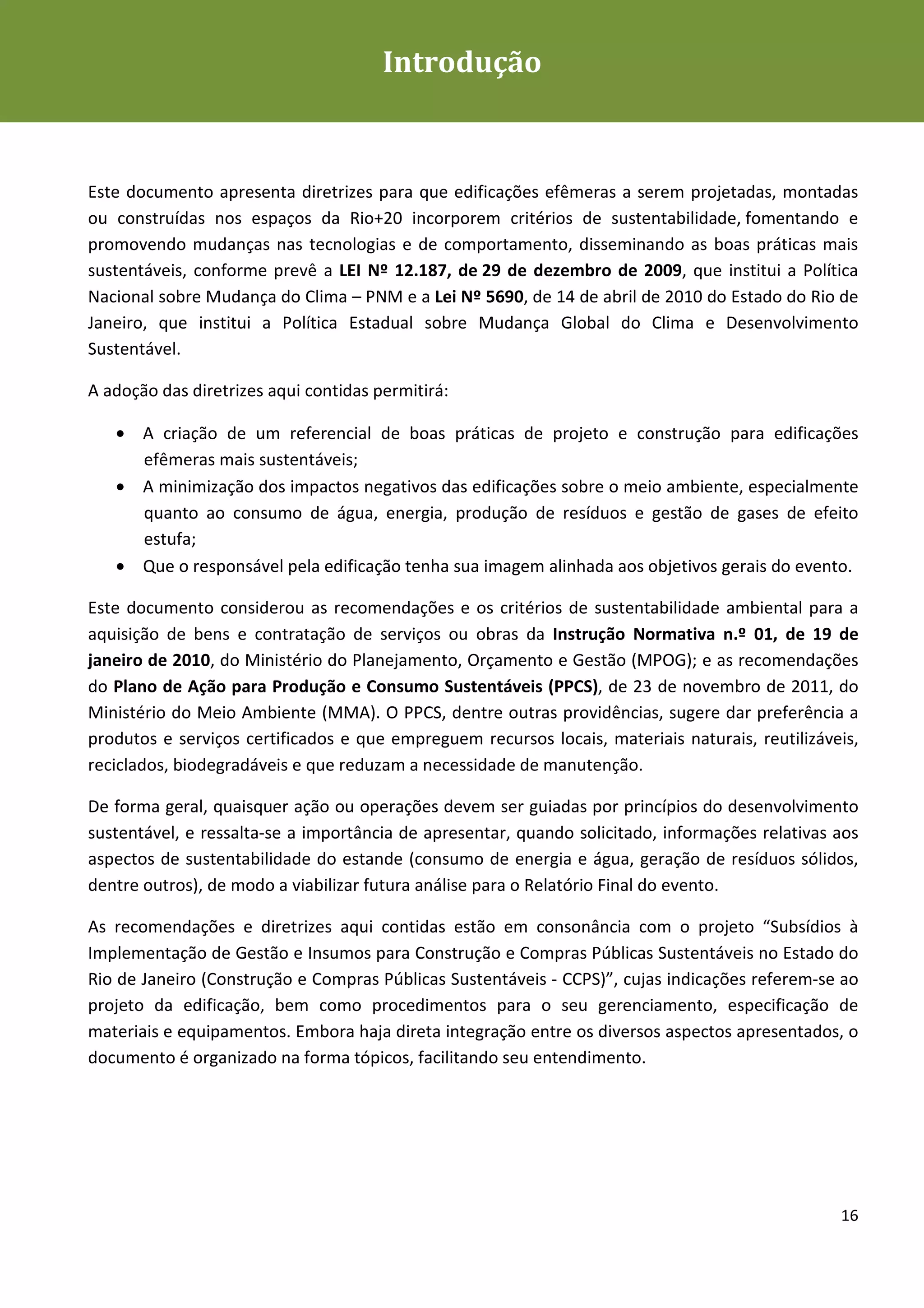 Introdução
Diretrizes para Edificações Efêmeras mais Sustentáveis




Este documento apresenta diretrizes para que edificações efêmeras a serem projetadas, montadas
ou construídas nos espaços da Rio+20 incorporem critérios de sustentabilidade, fomentando e
promovendo mudanças nas tecnologias e de comportamento, disseminando as boas práticas mais
sustentáveis, conforme prevê a LEI Nº 12.187, de 29 de dezembro de 2009, que institui a Política
Nacional sobre Mudança do Clima – PNM e a Lei Nº 5690, de 14 de abril de 2010 do Estado do Rio de
Janeiro, que institui a Política Estadual sobre Mudança Global do Clima e Desenvolvimento
Sustentável.

A adoção das diretrizes aqui contidas permitirá:

   • A criação de um referencial de boas práticas de projeto e construção para edificações
     efêmeras mais sustentáveis;
   • A minimização dos impactos negativos das edificações sobre o meio ambiente, especialmente
     quanto ao consumo de água, energia, produção de resíduos e gestão de gases de efeito
     estufa;
   • Que o responsável pela edificação tenha sua imagem alinhada aos objetivos gerais do evento.

Este documento considerou as recomendações e os critérios de sustentabilidade ambiental para a
aquisição de bens e contratação de serviços ou obras da Instrução Normativa n.º 01, de 19 de
janeiro de 2010, do Ministério do Planejamento, Orçamento e Gestão (MPOG); e as recomendações
do Plano de Ação para Produção e Consumo Sustentáveis (PPCS), de 23 de novembro de 2011, do
Ministério do Meio Ambiente (MMA). O PPCS, dentre outras providências, sugere dar preferência a
produtos e serviços certificados e que empreguem recursos locais, materiais naturais, reutilizáveis,
reciclados, biodegradáveis e que reduzam a necessidade de manutenção.

De forma geral, quaisquer ação ou operações devem ser guiadas por princípios do desenvolvimento
sustentável, e ressalta-se a importância de apresentar, quando solicitado, informações relativas aos
aspectos de sustentabilidade do estande (consumo de energia e água, geração de resíduos sólidos,
dentre outros), de modo a viabilizar futura análise para o Relatório Final do evento.

As recomendações e diretrizes aqui contidas estão em consonância com o projeto “Subsídios à
Implementação de Gestão e Insumos para Construção e Compras Públicas Sustentáveis no Estado do
Rio de Janeiro (Construção e Compras Públicas Sustentáveis - CCPS)”, cujas indicações referem-se ao
projeto da edificação, bem como procedimentos para o seu gerenciamento, especificação de
materiais e equipamentos. Embora haja direta integração entre os diversos aspectos apresentados, o
documento é organizado na forma tópicos, facilitando seu entendimento.




                                                                                                 16
 