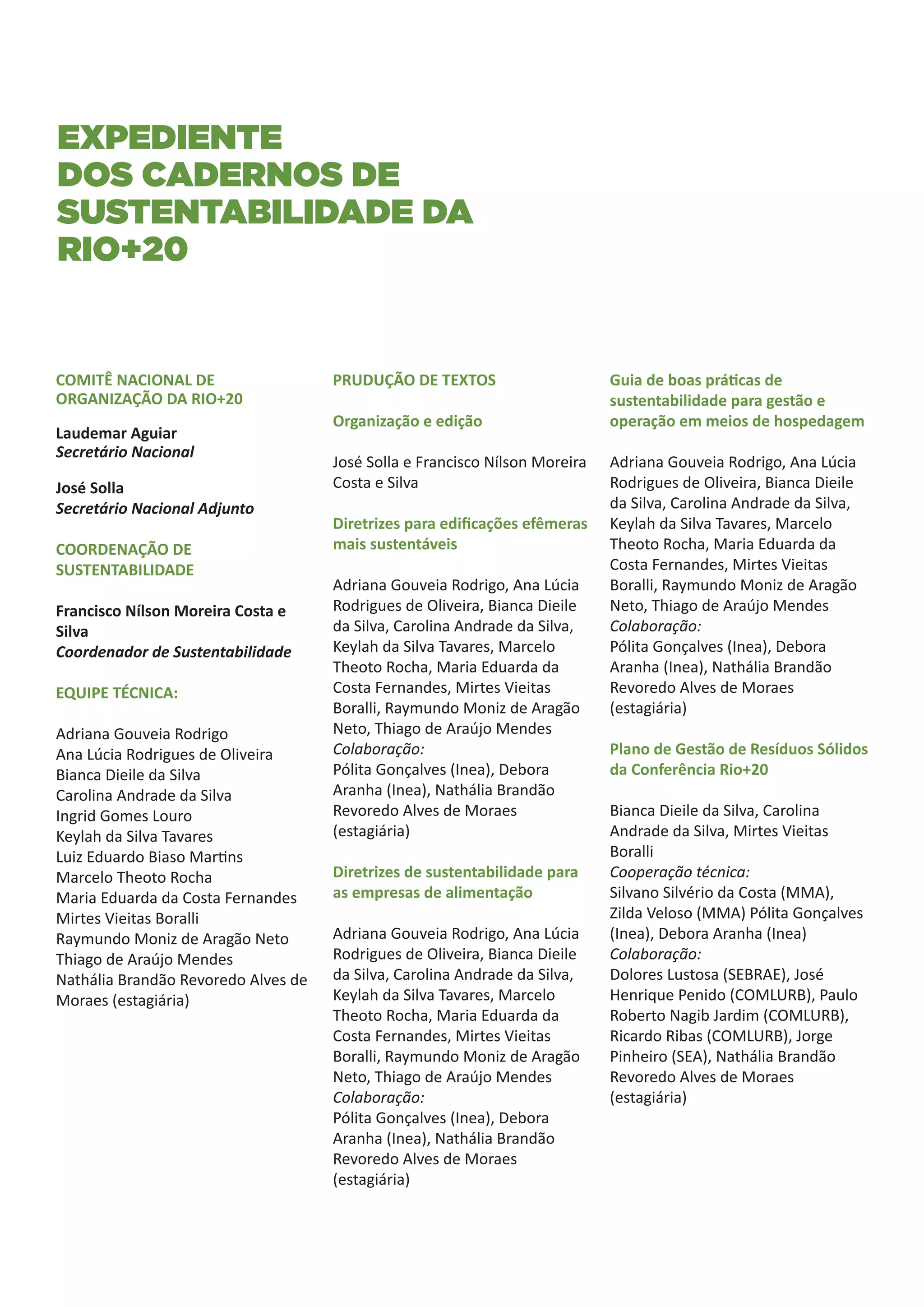 EXPEDIENTE
dos cadernos de
sustentabilidade da
RIO+20


COMITÊ NACIONAL DE                   PRUDUÇÃO DE TEXTOS                      Guia de boas práticas de
ORGANIZAÇÃO DA RIO+20                                                        sustentabilidade para gestão e
                                     Organização e edição                    operação em meios de hospedagem
Laudemar Aguiar
Secretário Nacional
                                     José Solla e Francisco Nílson Moreira   Adriana Gouveia Rodrigo, Ana Lúcia
José Solla                           Costa e Silva                           Rodrigues de Oliveira, Bianca Dieile
Secretário Nacional Adjunto                                                  da Silva, Carolina Andrade da Silva,
                                     Diretrizes para edificações efêmeras    Keylah da Silva Tavares, Marcelo
COORDENAÇÃO DE                       mais sustentáveis                       Theoto Rocha, Maria Eduarda da
SUSTENTABILIDADE                                                             Costa Fernandes, Mirtes Vieitas
                                     Adriana Gouveia Rodrigo, Ana Lúcia      Boralli, Raymundo Moniz de Aragão
Francisco Nílson Moreira Costa e     Rodrigues de Oliveira, Bianca Dieile    Neto, Thiago de Araújo Mendes
Silva                                da Silva, Carolina Andrade da Silva,    Colaboração:
Coordenador de Sustentabilidade      Keylah da Silva Tavares, Marcelo        Pólita Gonçalves (Inea), Debora
                                     Theoto Rocha, Maria Eduarda da          Aranha (Inea), Nathália Brandão
EQUIPE TÉCNICA:                      Costa Fernandes, Mirtes Vieitas         Revoredo Alves de Moraes
                                     Boralli, Raymundo Moniz de Aragão       (estagiária)
Adriana Gouveia Rodrigo              Neto, Thiago de Araújo Mendes
Ana Lúcia Rodrigues de Oliveira      Colaboração:                            Plano de Gestão de Resíduos Sólidos
Bianca Dieile da Silva               Pólita Gonçalves (Inea), Debora         da Conferência Rio+20
Carolina Andrade da Silva            Aranha (Inea), Nathália Brandão
Ingrid Gomes Louro                   Revoredo Alves de Moraes                Bianca Dieile da Silva, Carolina
Keylah da Silva Tavares              (estagiária)                            Andrade da Silva, Mirtes Vieitas
Luiz Eduardo Biaso Martins                                                   Boralli
Marcelo Theoto Rocha                 Diretrizes de sustentabilidade para     Cooperação técnica:
Maria Eduarda da Costa Fernandes     as empresas de alimentação              Silvano Silvério da Costa (MMA),
Mirtes Vieitas Boralli                                                       Zilda Veloso (MMA) Pólita Gonçalves
Raymundo Moniz de Aragão Neto        Adriana Gouveia Rodrigo, Ana Lúcia      (Inea), Debora Aranha (Inea)
Thiago de Araújo Mendes              Rodrigues de Oliveira, Bianca Dieile    Colaboração:
Nathália Brandão Revoredo Alves de   da Silva, Carolina Andrade da Silva,    Dolores Lustosa (SEBRAE), José
Moraes (estagiária)                  Keylah da Silva Tavares, Marcelo        Henrique Penido (COMLURB), Paulo
                                     Theoto Rocha, Maria Eduarda da          Roberto Nagib Jardim (COMLURB),
                                     Costa Fernandes, Mirtes Vieitas         Ricardo Ribas (COMLURB), Jorge
                                     Boralli, Raymundo Moniz de Aragão       Pinheiro (SEA), Nathália Brandão
                                     Neto, Thiago de Araújo Mendes           Revoredo Alves de Moraes
                                     Colaboração:                            (estagiária)
                                     Pólita Gonçalves (Inea), Debora
                                     Aranha (Inea), Nathália Brandão
                                     Revoredo Alves de Moraes
                                     (estagiária)
 