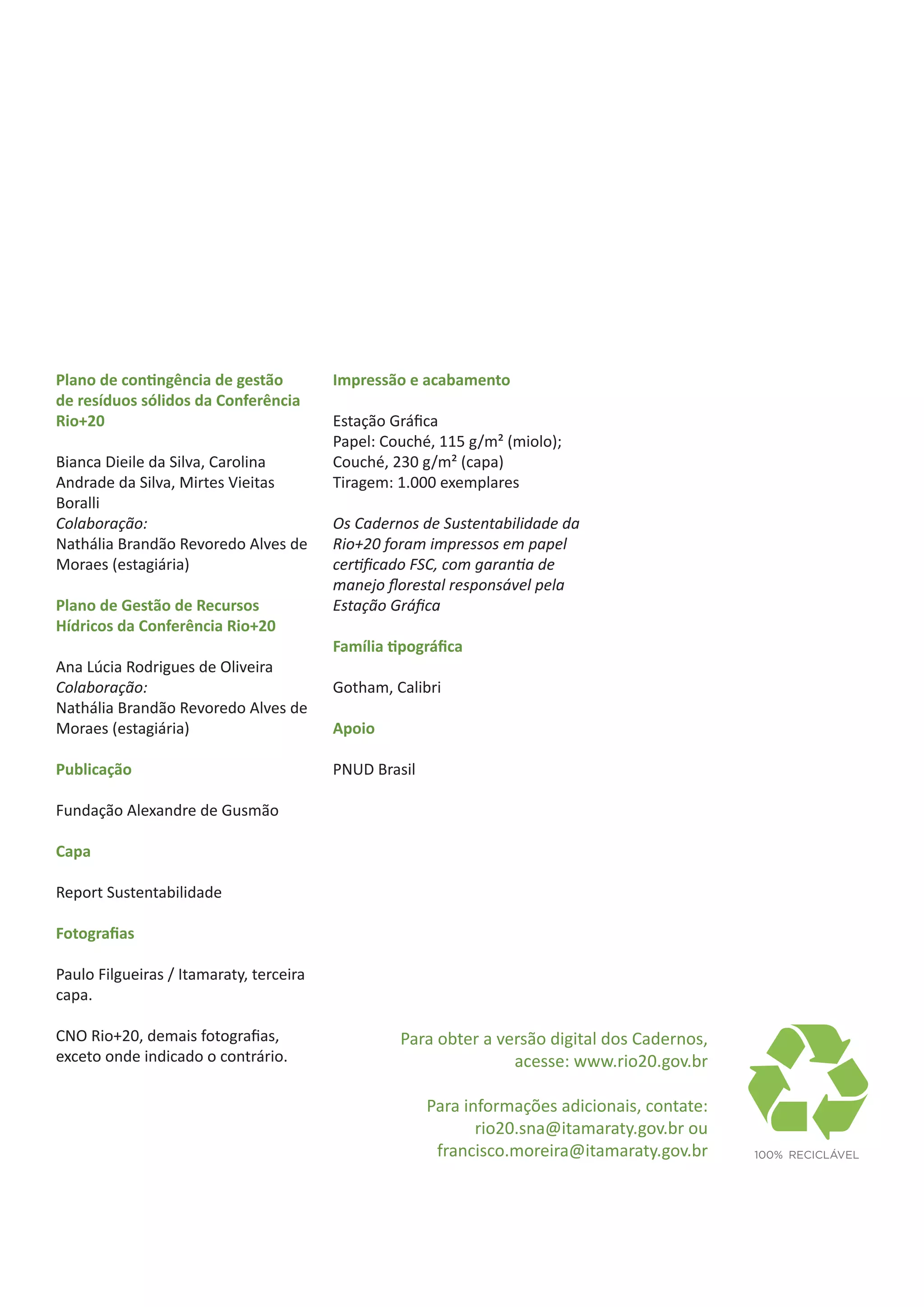 Plano de contingência de gestão          Impressão e acabamento
de resíduos sólidos da Conferência
Rio+20                                   Estação Gráfica
                                         Papel: Couché, 115 g/m² (miolo);
Bianca Dieile da Silva, Carolina         Couché, 230 g/m² (capa)
Andrade da Silva, Mirtes Vieitas         Tiragem: 1.000 exemplares
Boralli
Colaboração:                             Os Cadernos de Sustentabilidade da
Nathália Brandão Revoredo Alves de       Rio+20 foram impressos em papel
Moraes (estagiária)                      certificado FSC, com garantia de
                                         manejo florestal responsável pela
Plano de Gestão de Recursos              Estação Gráfica
Hídricos da Conferência Rio+20
                                         Família tipográfica
Ana Lúcia Rodrigues de Oliveira
Colaboração:                             Gotham, Calibri
Nathália Brandão Revoredo Alves de
Moraes (estagiária)                      Apoio

Publicação                               PNUD Brasil

Fundação Alexandre de Gusmão

Capa

Report Sustentabilidade

Fotografias

Paulo Filgueiras / Itamaraty, terceira
capa.

CNO Rio+20, demais fotografias,                   Para obter a versão digital dos Cadernos,
exceto onde indicado o contrário.                                acesse: www.rio20.gov.br

                                                       Para informações adicionais, contate:
                                                              rio20.sna@itamaraty.gov.br ou
                                                        francisco.moreira@itamaraty.gov.br     	100%	RECICLÁVEL
 
