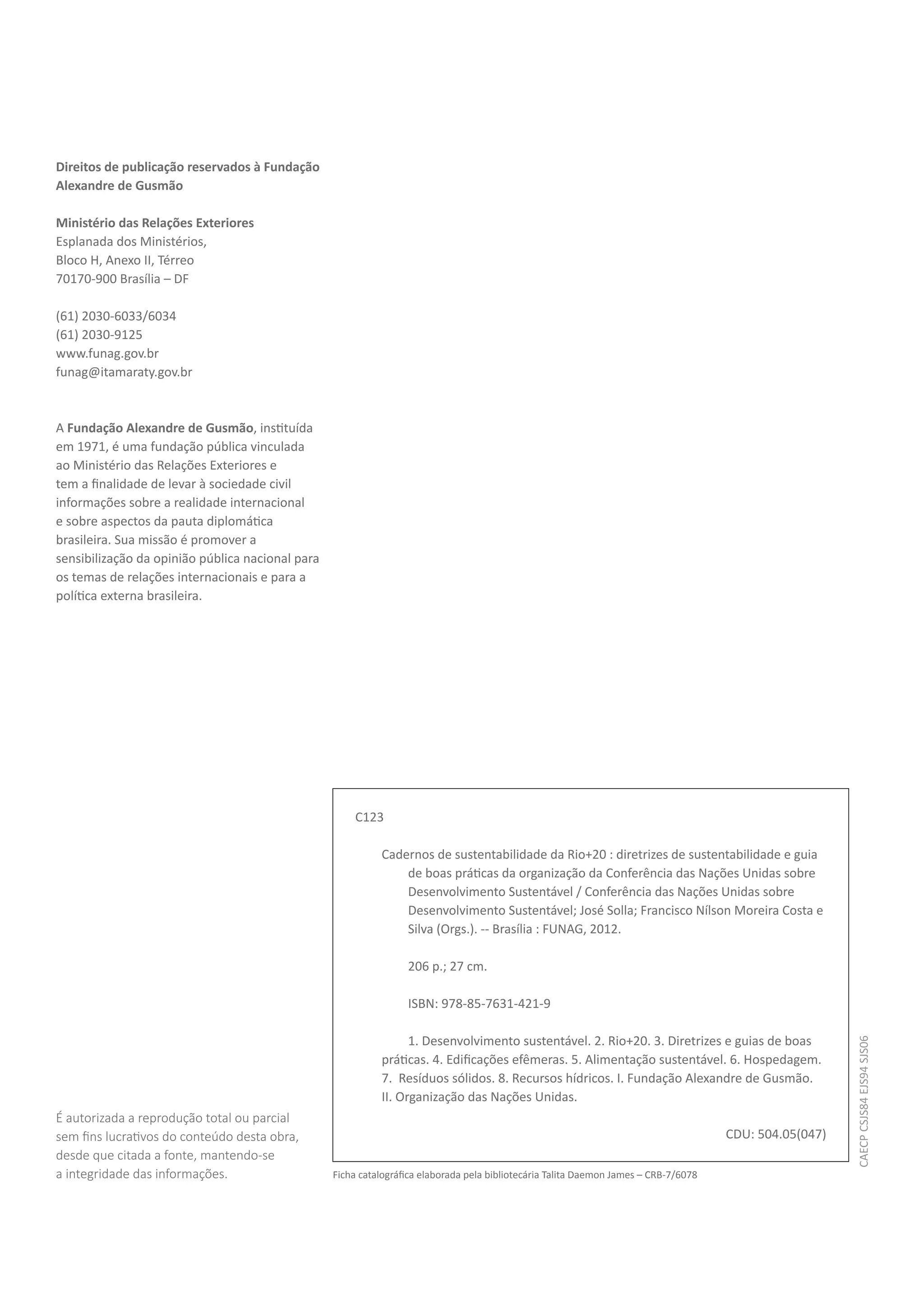 Direitos de publicação reservados à Fundação
Alexandre de Gusmão

Ministério das Relações Exteriores
Esplanada dos Ministérios,
Bloco H, Anexo II, Térreo
70170-900 Brasília – DF

(61) 2030-6033/6034
(61) 2030-9125
www.funag.gov.br
funag@itamaraty.gov.br



A Fundação Alexandre de Gusmão, instituída
em 1971, é uma fundação pública vinculada
ao Ministério das Relações Exteriores e
tem a finalidade de levar à sociedade civil
informações sobre a realidade internacional
e sobre aspectos da pauta diplomática
brasileira. Sua missão é promover a
sensibilização da opinião pública nacional para
os temas de relações internacionais e para a
política externa brasileira.




                                                      C123

                                                            Cadernos de sustentabilidade da Rio+20 : diretrizes de sustentabilidade e guia
                                                                de boas práticas da organização da Conferência das Nações Unidas sobre
                                                                Desenvolvimento Sustentável / Conferência das Nações Unidas sobre
                                                                Desenvolvimento Sustentável; José Solla; Francisco Nílson Moreira Costa e
                                                                Silva (Orgs.). -- Brasília : FUNAG, 2012.

                                                                  206 p.; 27 cm.

                                                                  ISBN: 978-85-7631-421-9

                                                                  1. Desenvolvimento sustentável. 2. Rio+20. 3. Diretrizes e guias de boas
                                                                                                                                                         CAECP CSJS84 EJS94 SJS06




                                                            práticas. 4. Edificações efêmeras. 5. Alimentação sustentável. 6. Hospedagem.
                                                            7. Resíduos sólidos. 8. Recursos hídricos. I. Fundação Alexandre de Gusmão.
                                                            II. Organização das Nações Unidas.
É autorizada a reprodução total ou parcial
sem fins lucrativos do conteúdo desta obra,                                                                                           CDU: 504.05(047)
desde que citada a fonte, mantendo-se
a integridade das informações.                    Ficha catalográfica elaborada pela bibliotecária Talita Daemon James – CRB-7/6078
 