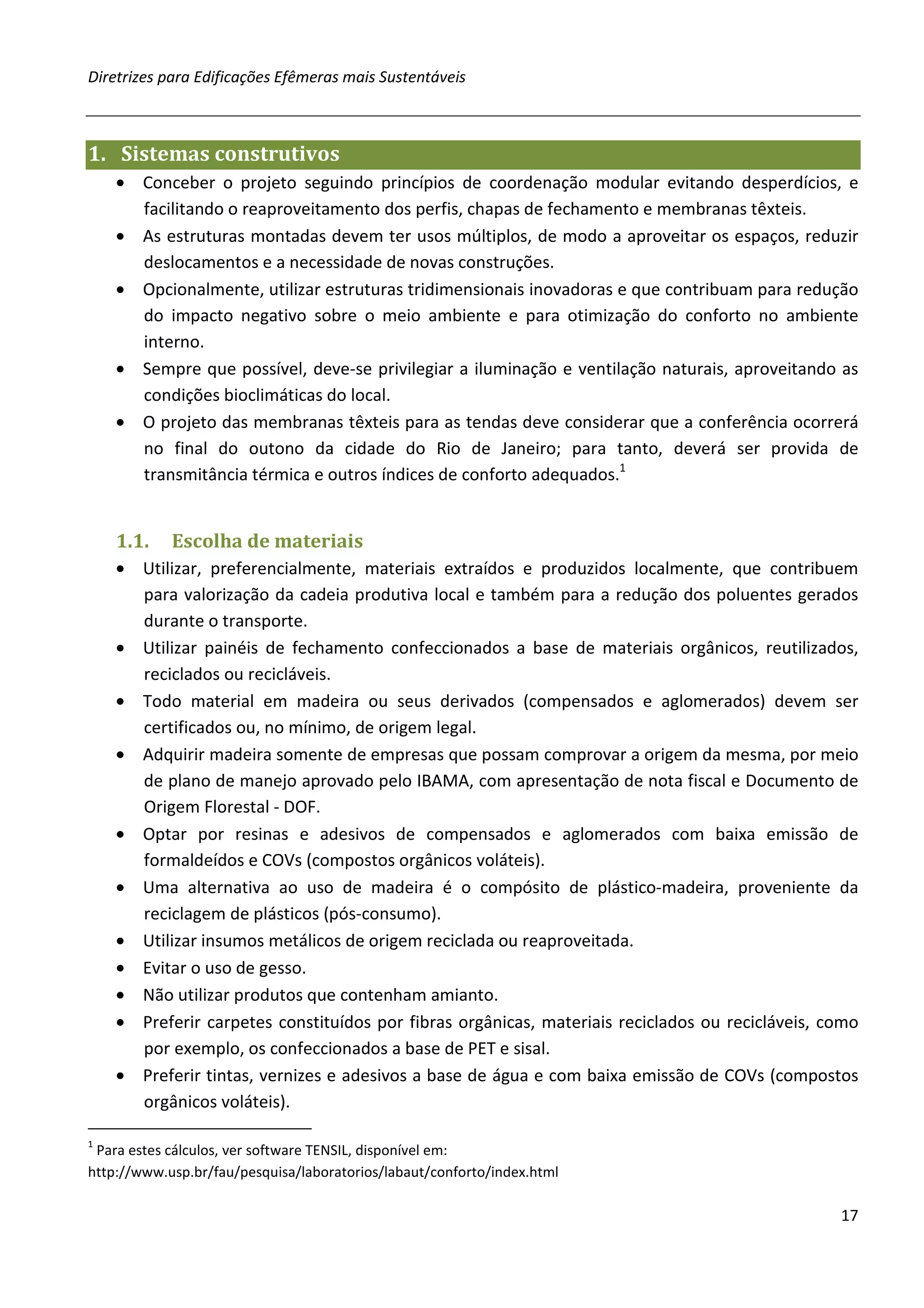 Diretrizes para Edificações Efêmeras mais Sustentáveis



1. Sistemas construtivos
    • Conceber o projeto seguindo princípios de coordenação modular evitando desperdícios, e
      facilitando o reaproveitamento dos perfis, chapas de fechamento e membranas têxteis.
    • As estruturas montadas devem ter usos múltiplos, de modo a aproveitar os espaços, reduzir
      deslocamentos e a necessidade de novas construções.
    • Opcionalmente, utilizar estruturas tridimensionais inovadoras e que contribuam para redução
      do impacto negativo sobre o meio ambiente e para otimização do conforto no ambiente
      interno.
    • Sempre que possível, deve-se privilegiar a iluminação e ventilação naturais, aproveitando as
      condições bioclimáticas do local.
    • O projeto das membranas têxteis para as tendas deve considerar que a conferência ocorrerá
      no final do outono da cidade do Rio de Janeiro; para tanto, deverá ser provida de
      transmitância térmica e outros índices de conforto adequados.1


    1.1.    Escolha de materiais
    • Utilizar, preferencialmente, materiais extraídos e produzidos localmente, que contribuem
      para valorização da cadeia produtiva local e também para a redução dos poluentes gerados
      durante o transporte.
    • Utilizar painéis de fechamento confeccionados a base de materiais orgânicos, reutilizados,
      reciclados ou recicláveis.
    • Todo material em madeira ou seus derivados (compensados e aglomerados) devem ser
      certificados ou, no mínimo, de origem legal.
    • Adquirir madeira somente de empresas que possam comprovar a origem da mesma, por meio
      de plano de manejo aprovado pelo IBAMA, com apresentação de nota fiscal e Documento de
      Origem Florestal - DOF.
    • Optar por resinas e adesivos de compensados e aglomerados com baixa emissão de
      formaldeídos e COVs (compostos orgânicos voláteis).
    • Uma alternativa ao uso de madeira é o compósito de plástico-madeira, proveniente da
      reciclagem de plásticos (pós-consumo).
    • Utilizar insumos metálicos de origem reciclada ou reaproveitada.
    • Evitar o uso de gesso.
    • Não utilizar produtos que contenham amianto.
    • Preferir carpetes constituídos por fibras orgânicas, materiais reciclados ou recicláveis, como
      por exemplo, os confeccionados a base de PET e sisal.
    • Preferir tintas, vernizes e adesivos a base de água e com baixa emissão de COVs (compostos
      orgânicos voláteis).

1
 Para estes cálculos, ver software TENSIL, disponível em:
http://www.usp.br/fau/pesquisa/laboratorios/labaut/conforto/index.html

                                                                                                 17
 
