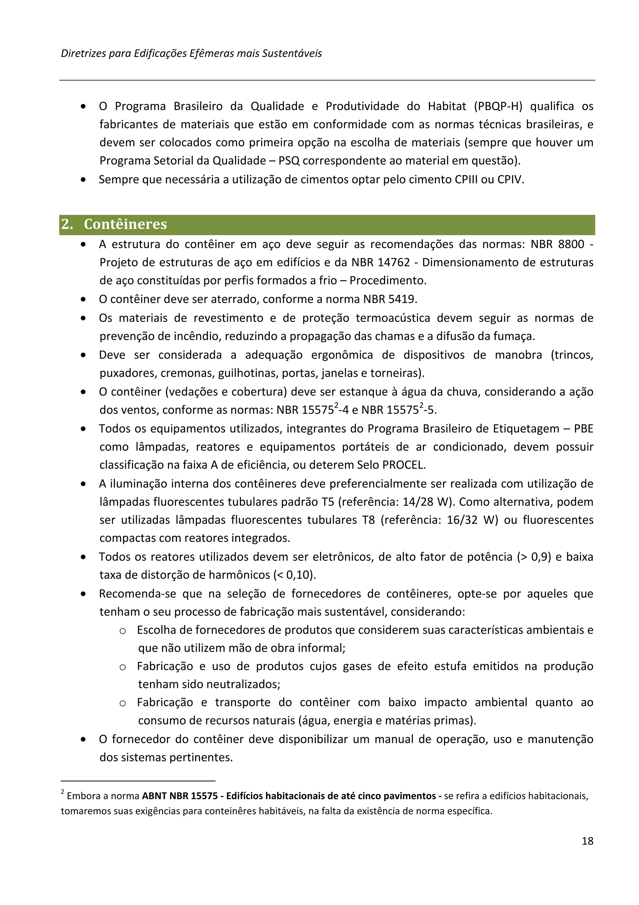Diretrizes para Edificações Efêmeras mais Sustentáveis



    • O Programa Brasileiro da Qualidade e Produtividade do Habitat (PBQP-H) qualifica os
      fabricantes de materiais que estão em conformidade com as normas técnicas brasileiras, e
      devem ser colocados como primeira opção na escolha de materiais (sempre que houver um
      Programa Setorial da Qualidade – PSQ correspondente ao material em questão).
    • Sempre que necessária a utilização de cimentos optar pelo cimento CPIII ou CPIV.


2. Contêineres
    • A estrutura do contêiner em aço deve seguir as recomendações das normas: NBR 8800 -
      Projeto de estruturas de aço em edifícios e da NBR 14762 - Dimensionamento de estruturas
      de aço constituídas por perfis formados a frio – Procedimento.
    • O contêiner deve ser aterrado, conforme a norma NBR 5419.
    • Os materiais de revestimento e de proteção termoacústica devem seguir as normas de
      prevenção de incêndio, reduzindo a propagação das chamas e a difusão da fumaça.
    • Deve ser considerada a adequação ergonômica de dispositivos de manobra (trincos,
      puxadores, cremonas, guilhotinas, portas, janelas e torneiras).
    • O contêiner (vedações e cobertura) deve ser estanque à água da chuva, considerando a ação
      dos ventos, conforme as normas: NBR 155752-4 e NBR 155752-5.
    • Todos os equipamentos utilizados, integrantes do Programa Brasileiro de Etiquetagem – PBE
      como lâmpadas, reatores e equipamentos portáteis de ar condicionado, devem possuir
      classificação na faixa A de eficiência, ou deterem Selo PROCEL.
    • A iluminação interna dos contêineres deve preferencialmente ser realizada com utilização de
      lâmpadas fluorescentes tubulares padrão T5 (referência: 14/28 W). Como alternativa, podem
      ser utilizadas lâmpadas fluorescentes tubulares T8 (referência: 16/32 W) ou fluorescentes
      compactas com reatores integrados.
    • Todos os reatores utilizados devem ser eletrônicos, de alto fator de potência (> 0,9) e baixa
      taxa de distorção de harmônicos (< 0,10).
    • Recomenda-se que na seleção de fornecedores de contêineres, opte-se por aqueles que
      tenham o seu processo de fabricação mais sustentável, considerando:
          o Escolha de fornecedores de produtos que considerem suas características ambientais e
               que não utilizem mão de obra informal;
          o Fabricação e uso de produtos cujos gases de efeito estufa emitidos na produção
               tenham sido neutralizados;
          o Fabricação e transporte do contêiner com baixo impacto ambiental quanto ao
               consumo de recursos naturais (água, energia e matérias primas).
    • O fornecedor do contêiner deve disponibilizar um manual de operação, uso e manutenção
      dos sistemas pertinentes.

2
 Embora a norma ABNT NBR 15575 - Edifícios habitacionais de até cinco pavimentos - se refira a edifícios habitacionais,
tomaremos suas exigências para conteinêres habitáveis, na falta da existência de norma específica.

                                                                                                                     18
 