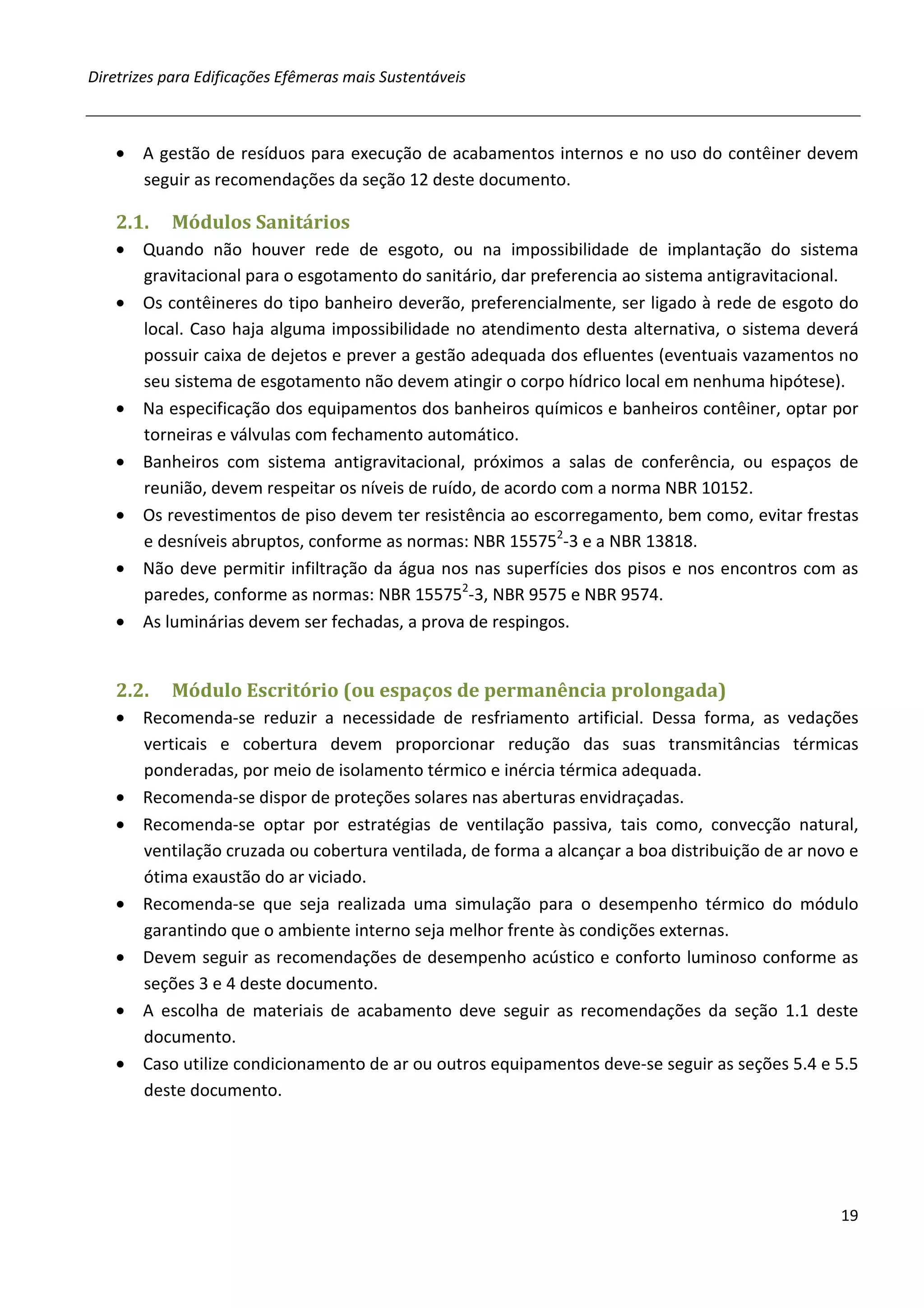 Diretrizes para Edificações Efêmeras mais Sustentáveis



   • A gestão de resíduos para execução de acabamentos internos e no uso do contêiner devem
     seguir as recomendações da seção 12 deste documento.

   2.1.    Módulos Sanitários
   • Quando não houver rede de esgoto, ou na impossibilidade de implantação do sistema
     gravitacional para o esgotamento do sanitário, dar preferencia ao sistema antigravitacional.
   • Os contêineres do tipo banheiro deverão, preferencialmente, ser ligado à rede de esgoto do
     local. Caso haja alguma impossibilidade no atendimento desta alternativa, o sistema deverá
     possuir caixa de dejetos e prever a gestão adequada dos efluentes (eventuais vazamentos no
     seu sistema de esgotamento não devem atingir o corpo hídrico local em nenhuma hipótese).
   • Na especificação dos equipamentos dos banheiros químicos e banheiros contêiner, optar por
     torneiras e válvulas com fechamento automático.
   • Banheiros com sistema antigravitacional, próximos a salas de conferência, ou espaços de
     reunião, devem respeitar os níveis de ruído, de acordo com a norma NBR 10152.
   • Os revestimentos de piso devem ter resistência ao escorregamento, bem como, evitar frestas
     e desníveis abruptos, conforme as normas: NBR 155752-3 e a NBR 13818.
   • Não deve permitir infiltração da água nos nas superfícies dos pisos e nos encontros com as
     paredes, conforme as normas: NBR 155752-3, NBR 9575 e NBR 9574.
   • As luminárias devem ser fechadas, a prova de respingos.


   2.2.    Módulo Escritório (ou espaços de permanência prolongada)
   • Recomenda-se reduzir a necessidade de resfriamento artificial. Dessa forma, as vedações
     verticais e cobertura devem proporcionar redução das suas transmitâncias térmicas
     ponderadas, por meio de isolamento térmico e inércia térmica adequada.
   • Recomenda-se dispor de proteções solares nas aberturas envidraçadas.
   • Recomenda-se optar por estratégias de ventilação passiva, tais como, convecção natural,
     ventilação cruzada ou cobertura ventilada, de forma a alcançar a boa distribuição de ar novo e
     ótima exaustão do ar viciado.
   • Recomenda-se que seja realizada uma simulação para o desempenho térmico do módulo
     garantindo que o ambiente interno seja melhor frente às condições externas.
   • Devem seguir as recomendações de desempenho acústico e conforto luminoso conforme as
     seções 3 e 4 deste documento.
   • A escolha de materiais de acabamento deve seguir as recomendações da seção 1.1 deste
     documento.
   • Caso utilize condicionamento de ar ou outros equipamentos deve-se seguir as seções 5.4 e 5.5
     deste documento.




                                                                                                19
 