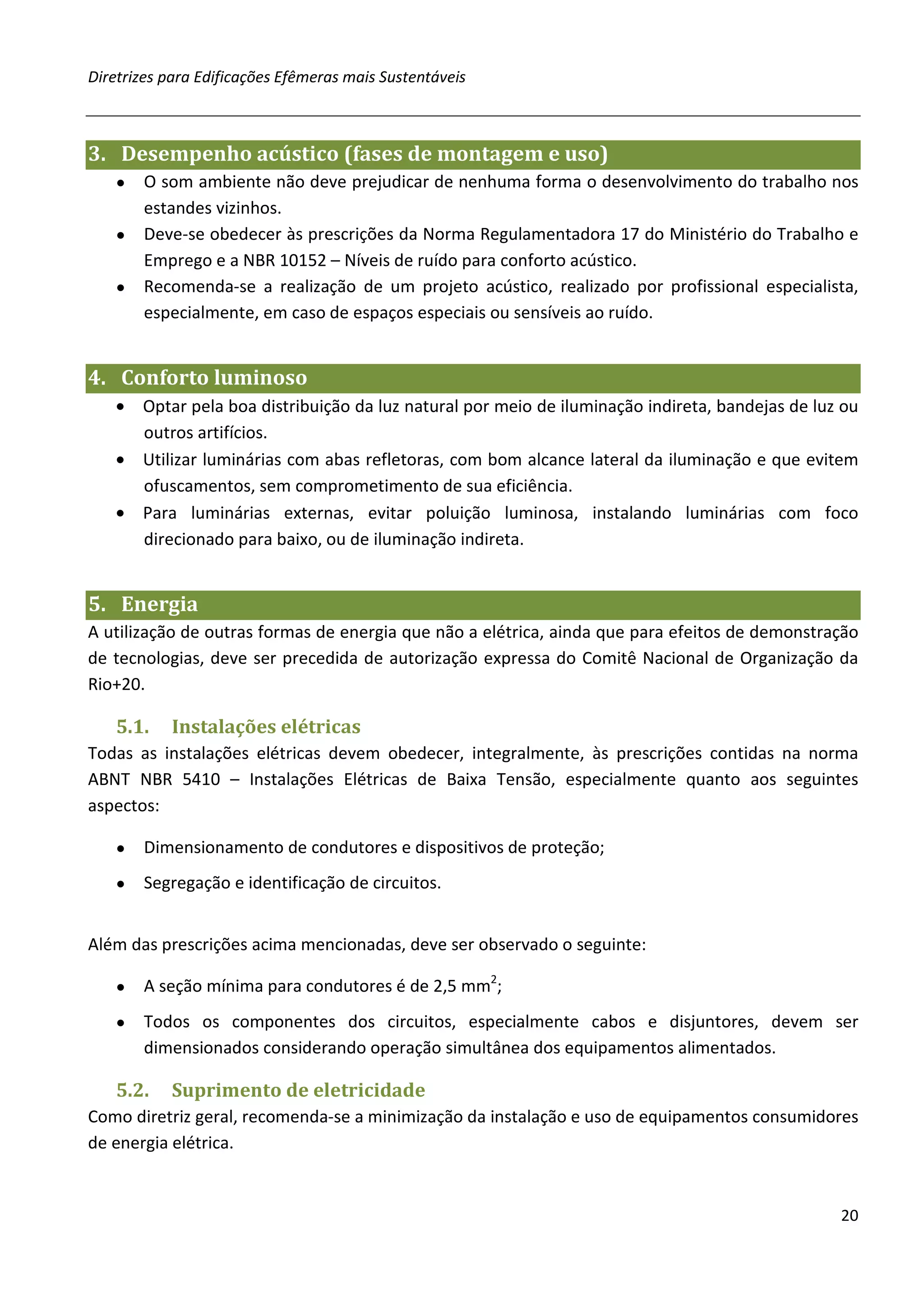 Diretrizes para Edificações Efêmeras mais Sustentáveis



3. Desempenho acústico (fases de montagem e uso)
   ● O som ambiente não deve prejudicar de nenhuma forma o desenvolvimento do trabalho nos
     estandes vizinhos.
   ● Deve-se obedecer às prescrições da Norma Regulamentadora 17 do Ministério do Trabalho e
     Emprego e a NBR 10152 – Níveis de ruído para conforto acústico.
   ● Recomenda-se a realização de um projeto acústico, realizado por profissional especialista,
     especialmente, em caso de espaços especiais ou sensíveis ao ruído.


4. Conforto luminoso
   • Optar pela boa distribuição da luz natural por meio de iluminação indireta, bandejas de luz ou
     outros artifícios.
   • Utilizar luminárias com abas refletoras, com bom alcance lateral da iluminação e que evitem
     ofuscamentos, sem comprometimento de sua eficiência.
   • Para luminárias externas, evitar poluição luminosa, instalando luminárias com foco
     direcionado para baixo, ou de iluminação indireta.


5. Energia
A utilização de outras formas de energia que não a elétrica, ainda que para efeitos de demonstração
de tecnologias, deve ser precedida de autorização expressa do Comitê Nacional de Organização da
Rio+20.

   5.1.    Instalações elétricas
Todas as instalações elétricas devem obedecer, integralmente, às prescrições contidas na norma
ABNT NBR 5410 – Instalações Elétricas de Baixa Tensão, especialmente quanto aos seguintes
aspectos:

   ●   Dimensionamento de condutores e dispositivos de proteção;
   ●   Segregação e identificação de circuitos.


Além das prescrições acima mencionadas, deve ser observado o seguinte:

   ●   A seção mínima para condutores é de 2,5 mm2;
   ●   Todos os componentes dos circuitos, especialmente cabos e disjuntores, devem ser
       dimensionados considerando operação simultânea dos equipamentos alimentados.

   5.2.    Suprimento de eletricidade
Como diretriz geral, recomenda-se a minimização da instalação e uso de equipamentos consumidores
de energia elétrica.


                                                                                                20
 