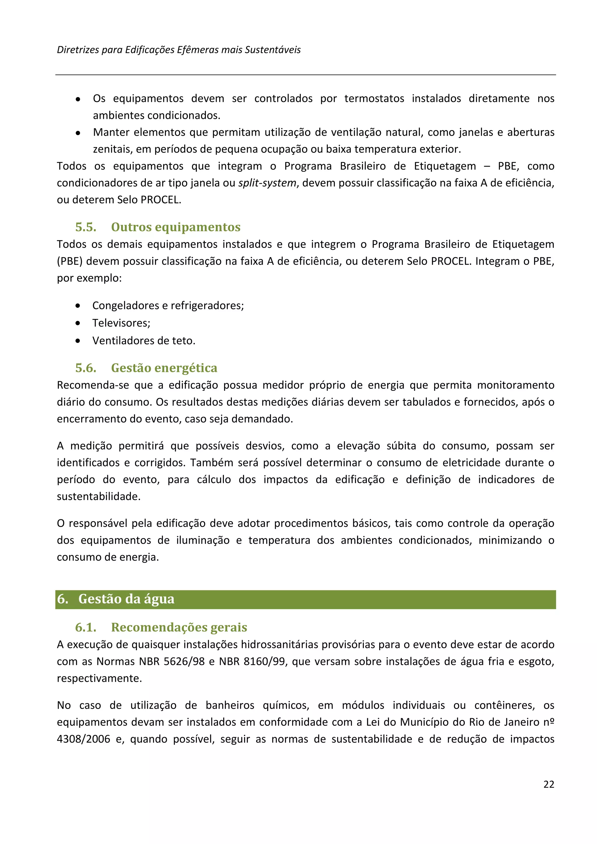Diretrizes para Edificações Efêmeras mais Sustentáveis



   ●   Os equipamentos devem ser controlados por termostatos instalados diretamente nos
       ambientes condicionados.
   ● Manter elementos que permitam utilização de ventilação natural, como janelas e aberturas
       zenitais, em períodos de pequena ocupação ou baixa temperatura exterior.
Todos os equipamentos que integram o Programa Brasileiro de Etiquetagem – PBE, como
condicionadores de ar tipo janela ou split-system, devem possuir classificação na faixa A de eficiência,
ou deterem Selo PROCEL.

   5.5.    Outros equipamentos
Todos os demais equipamentos instalados e que integrem o Programa Brasileiro de Etiquetagem
(PBE) devem possuir classificação na faixa A de eficiência, ou deterem Selo PROCEL. Integram o PBE,
por exemplo:

   • Congeladores e refrigeradores;
   • Televisores;
   • Ventiladores de teto.

   5.6.    Gestão energética
Recomenda-se que a edificação possua medidor próprio de energia que permita monitoramento
diário do consumo. Os resultados destas medições diárias devem ser tabulados e fornecidos, após o
encerramento do evento, caso seja demandado.

A medição permitirá que possíveis desvios, como a elevação súbita do consumo, possam ser
identificados e corrigidos. Também será possível determinar o consumo de eletricidade durante o
período do evento, para cálculo dos impactos da edificação e definição de indicadores de
sustentabilidade.

O responsável pela edificação deve adotar procedimentos básicos, tais como controle da operação
dos equipamentos de iluminação e temperatura dos ambientes condicionados, minimizando o
consumo de energia.


6. Gestão da água
   6.1.    Recomendações gerais
A execução de quaisquer instalações hidrossanitárias provisórias para o evento deve estar de acordo
com as Normas NBR 5626/98 e NBR 8160/99, que versam sobre instalações de água fria e esgoto,
respectivamente.

No caso de utilização de banheiros químicos, em módulos individuais ou contêineres, os
equipamentos devam ser instalados em conformidade com a Lei do Município do Rio de Janeiro nº
4308/2006 e, quando possível, seguir as normas de sustentabilidade e de redução de impactos


                                                                                                     22
 