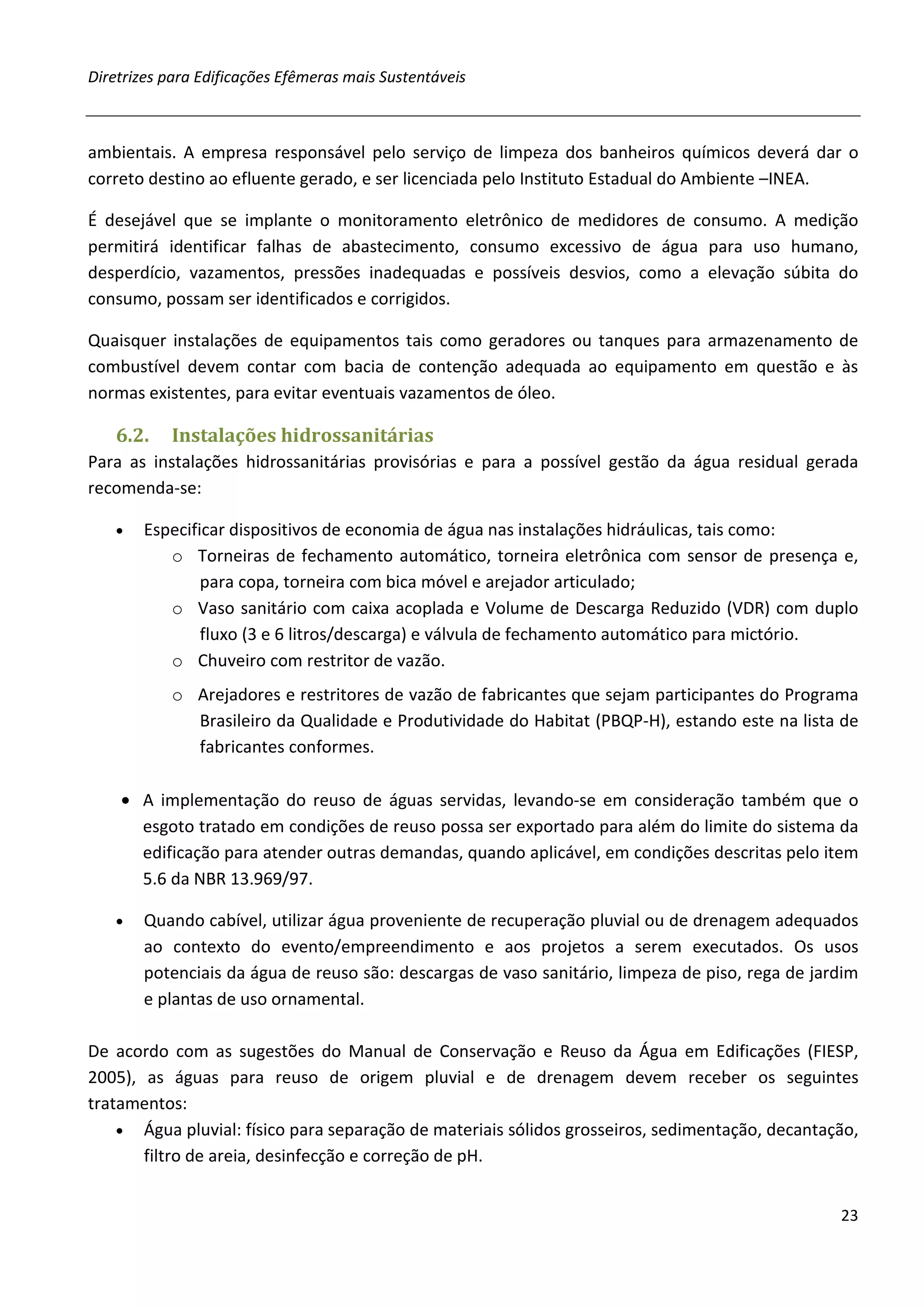Diretrizes para Edificações Efêmeras mais Sustentáveis



ambientais. A empresa responsável pelo serviço de limpeza dos banheiros químicos deverá dar o
correto destino ao efluente gerado, e ser licenciada pelo Instituto Estadual do Ambiente –INEA.

É desejável que se implante o monitoramento eletrônico de medidores de consumo. A medição
permitirá identificar falhas de abastecimento, consumo excessivo de água para uso humano,
desperdício, vazamentos, pressões inadequadas e possíveis desvios, como a elevação súbita do
consumo, possam ser identificados e corrigidos.

Quaisquer instalações de equipamentos tais como geradores ou tanques para armazenamento de
combustível devem contar com bacia de contenção adequada ao equipamento em questão e às
normas existentes, para evitar eventuais vazamentos de óleo.

   6.2.    Instalações hidrossanitárias
Para as instalações hidrossanitárias provisórias e para a possível gestão da água residual gerada
recomenda-se:

   •   Especificar dispositivos de economia de água nas instalações hidráulicas, tais como:
          o Torneiras de fechamento automático, torneira eletrônica com sensor de presença e,
               para copa, torneira com bica móvel e arejador articulado;
          o Vaso sanitário com caixa acoplada e Volume de Descarga Reduzido (VDR) com duplo
               fluxo (3 e 6 litros/descarga) e válvula de fechamento automático para mictório.
          o Chuveiro com restritor de vazão.
           o Arejadores e restritores de vazão de fabricantes que sejam participantes do Programa
             Brasileiro da Qualidade e Produtividade do Habitat (PBQP-H), estando este na lista de
             fabricantes conformes.

    • A implementação do reuso de águas servidas, levando-se em consideração também que o
      esgoto tratado em condições de reuso possa ser exportado para além do limite do sistema da
      edificação para atender outras demandas, quando aplicável, em condições descritas pelo item
      5.6 da NBR 13.969/97.

   •   Quando cabível, utilizar água proveniente de recuperação pluvial ou de drenagem adequados
       ao contexto do evento/empreendimento e aos projetos a serem executados. Os usos
       potenciais da água de reuso são: descargas de vaso sanitário, limpeza de piso, rega de jardim
       e plantas de uso ornamental.

De acordo com as sugestões do Manual de Conservação e Reuso da Água em Edificações (FIESP,
2005), as águas para reuso de origem pluvial e de drenagem devem receber os seguintes
tratamentos:
    • Água pluvial: físico para separação de materiais sólidos grosseiros, sedimentação, decantação,
       filtro de areia, desinfecção e correção de pH.


                                                                                                 23
 