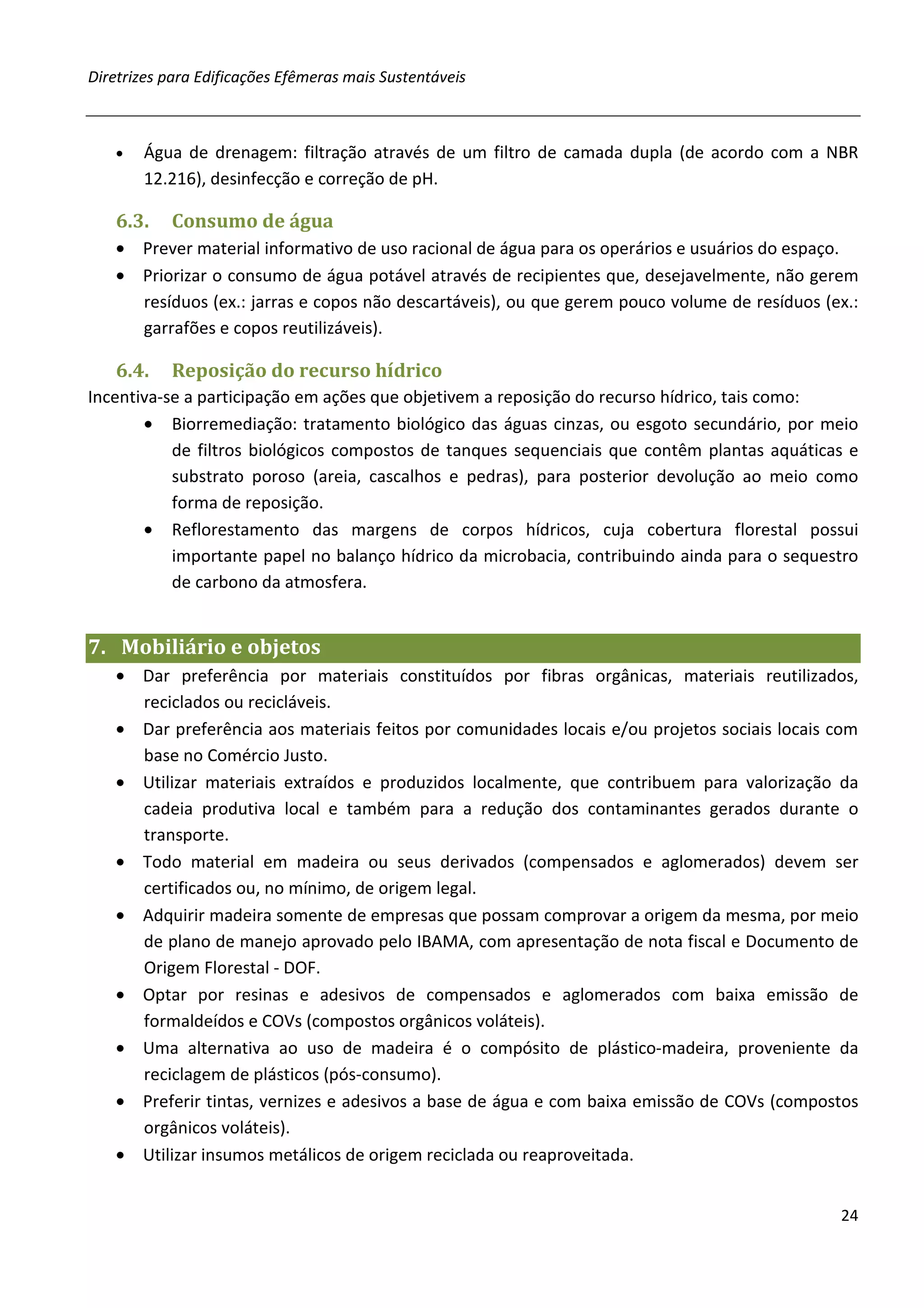 Diretrizes para Edificações Efêmeras mais Sustentáveis



   •   Água de drenagem: filtração através de um filtro de camada dupla (de acordo com a NBR
       12.216), desinfecção e correção de pH.

   6.3.    Consumo de água
   • Prever material informativo de uso racional de água para os operários e usuários do espaço.
   • Priorizar o consumo de água potável através de recipientes que, desejavelmente, não gerem
     resíduos (ex.: jarras e copos não descartáveis), ou que gerem pouco volume de resíduos (ex.:
     garrafões e copos reutilizáveis).

   6.4.    Reposição do recurso hídrico
Incentiva-se a participação em ações que objetivem a reposição do recurso hídrico, tais como:
       • Biorremediação: tratamento biológico das águas cinzas, ou esgoto secundário, por meio
           de filtros biológicos compostos de tanques sequenciais que contêm plantas aquáticas e
           substrato poroso (areia, cascalhos e pedras), para posterior devolução ao meio como
           forma de reposição.
       • Reflorestamento das margens de corpos hídricos, cuja cobertura florestal possui
           importante papel no balanço hídrico da microbacia, contribuindo ainda para o sequestro
           de carbono da atmosfera.


7. Mobiliário e objetos
   • Dar preferência por materiais constituídos por fibras orgânicas, materiais reutilizados,
     reciclados ou recicláveis.
   • Dar preferência aos materiais feitos por comunidades locais e/ou projetos sociais locais com
     base no Comércio Justo.
   • Utilizar materiais extraídos e produzidos localmente, que contribuem para valorização da
     cadeia produtiva local e também para a redução dos contaminantes gerados durante o
     transporte.
   • Todo material em madeira ou seus derivados (compensados e aglomerados) devem ser
     certificados ou, no mínimo, de origem legal.
   • Adquirir madeira somente de empresas que possam comprovar a origem da mesma, por meio
     de plano de manejo aprovado pelo IBAMA, com apresentação de nota fiscal e Documento de
     Origem Florestal - DOF.
   • Optar por resinas e adesivos de compensados e aglomerados com baixa emissão de
     formaldeídos e COVs (compostos orgânicos voláteis).
   • Uma alternativa ao uso de madeira é o compósito de plástico-madeira, proveniente da
     reciclagem de plásticos (pós-consumo).
   • Preferir tintas, vernizes e adesivos a base de água e com baixa emissão de COVs (compostos
     orgânicos voláteis).
   • Utilizar insumos metálicos de origem reciclada ou reaproveitada.


                                                                                              24
 
