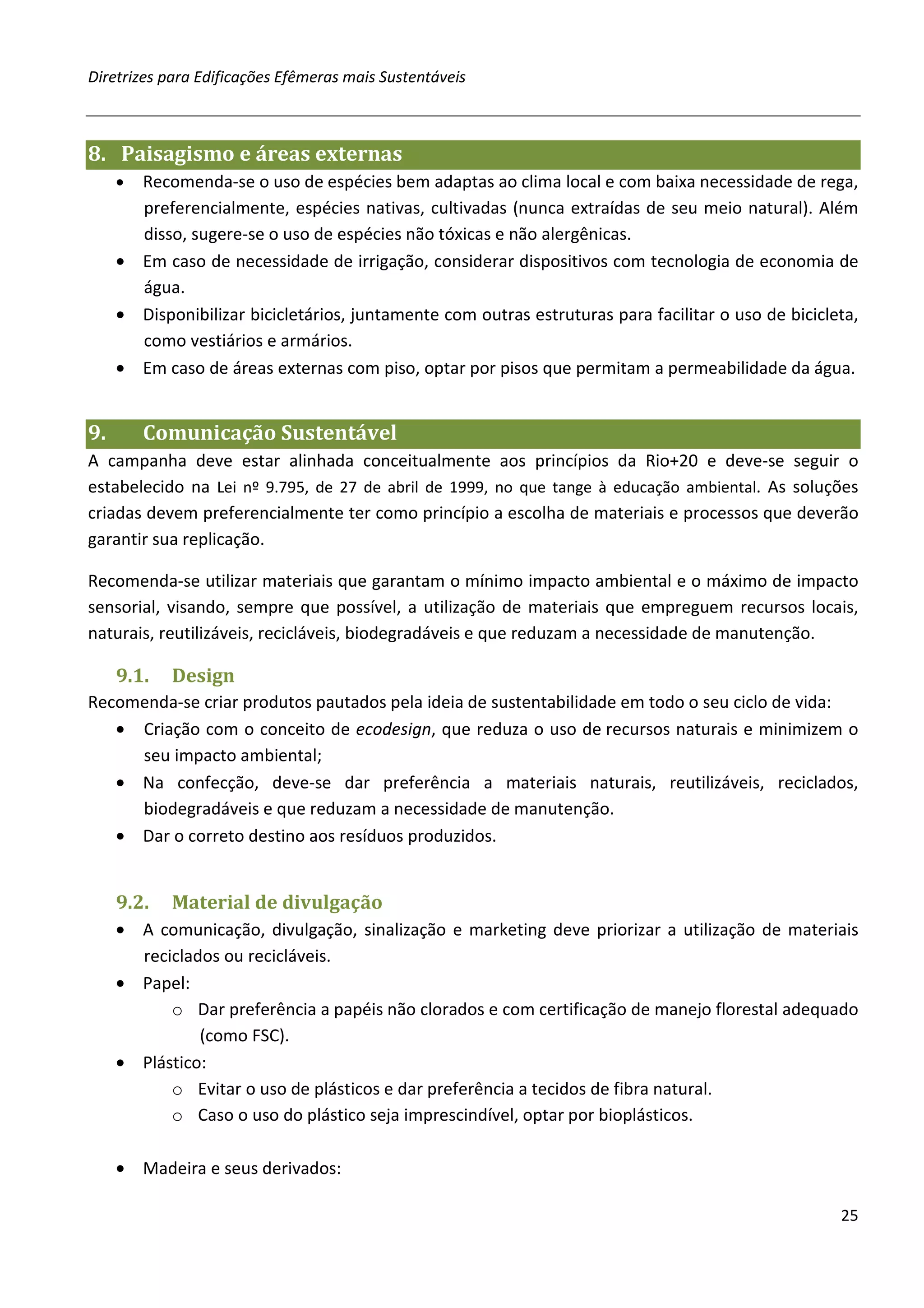 Diretrizes para Edificações Efêmeras mais Sustentáveis



8. Paisagismo e áreas externas
     • Recomenda-se o uso de espécies bem adaptas ao clima local e com baixa necessidade de rega,
       preferencialmente, espécies nativas, cultivadas (nunca extraídas de seu meio natural). Além
       disso, sugere-se o uso de espécies não tóxicas e não alergênicas.
     • Em caso de necessidade de irrigação, considerar dispositivos com tecnologia de economia de
       água.
     • Disponibilizar bicicletários, juntamente com outras estruturas para facilitar o uso de bicicleta,
       como vestiários e armários.
     • Em caso de áreas externas com piso, optar por pisos que permitam a permeabilidade da água.


9.       Comunicação Sustentável
A campanha deve estar alinhada conceitualmente aos princípios da Rio+20 e deve-se seguir o
estabelecido na Lei nº 9.795, de 27 de abril de 1999, no que tange à educação ambiental. As soluções
criadas devem preferencialmente ter como princípio a escolha de materiais e processos que deverão
garantir sua replicação.

Recomenda-se utilizar materiais que garantam o mínimo impacto ambiental e o máximo de impacto
sensorial, visando, sempre que possível, a utilização de materiais que empreguem recursos locais,
naturais, reutilizáveis, recicláveis, biodegradáveis e que reduzam a necessidade de manutenção.

     9.1.   Design
Recomenda-se criar produtos pautados pela ideia de sustentabilidade em todo o seu ciclo de vida:
   • Criação com o conceito de ecodesign, que reduza o uso de recursos naturais e minimizem o
     seu impacto ambiental;
   • Na confecção, deve-se dar preferência a materiais naturais, reutilizáveis, reciclados,
     biodegradáveis e que reduzam a necessidade de manutenção.
   • Dar o correto destino aos resíduos produzidos.


     9.2.   Material de divulgação
     • A comunicação, divulgação, sinalização e marketing deve priorizar a utilização de materiais
       reciclados ou recicláveis.
     • Papel:
           o Dar preferência a papéis não clorados e com certificação de manejo florestal adequado
               (como FSC).
     • Plástico:
           o Evitar o uso de plásticos e dar preferência a tecidos de fibra natural.
           o Caso o uso do plástico seja imprescindível, optar por bioplásticos.

     • Madeira e seus derivados:

                                                                                                     25
 