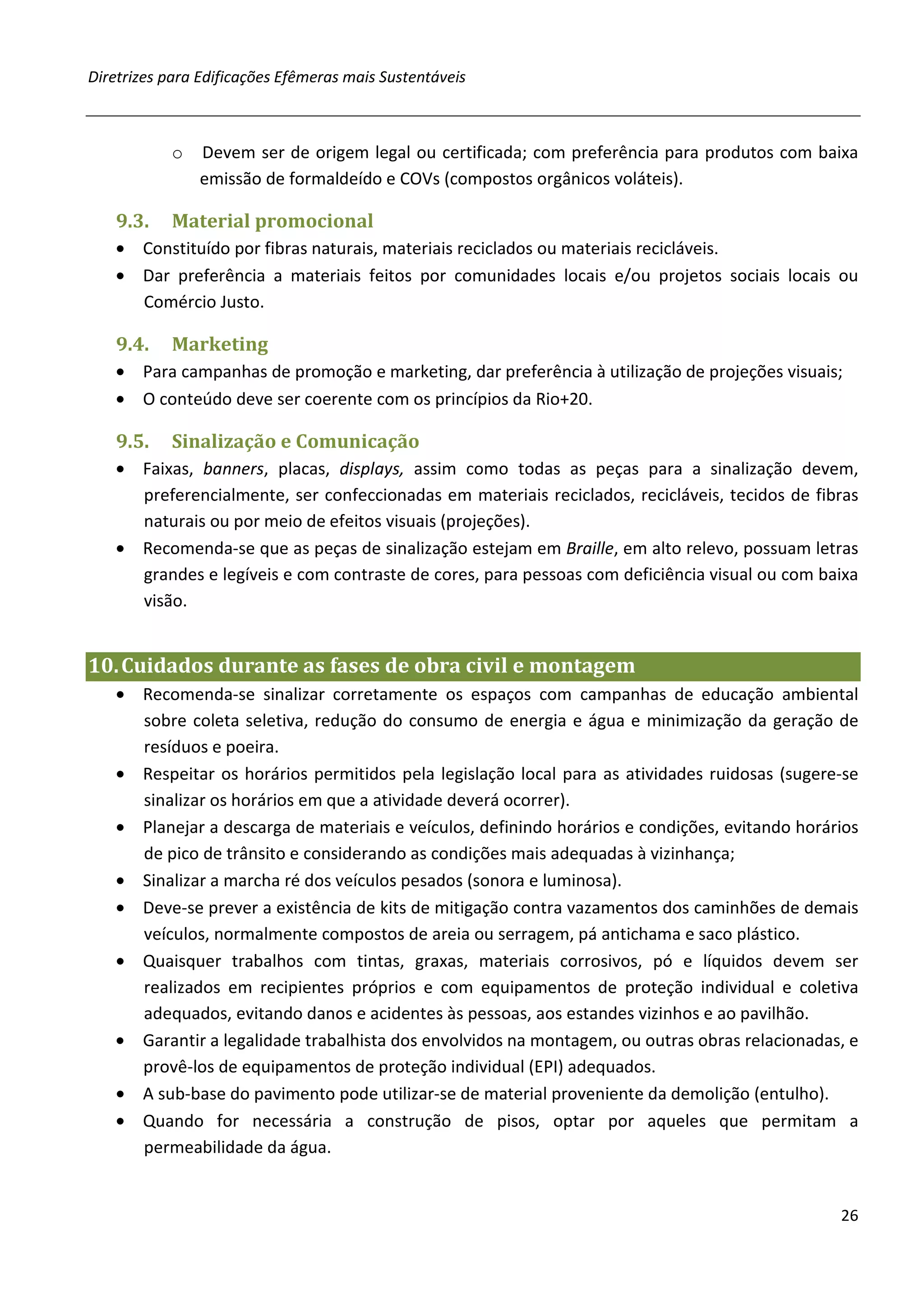 Diretrizes para Edificações Efêmeras mais Sustentáveis



           o   Devem ser de origem legal ou certificada; com preferência para produtos com baixa
               emissão de formaldeído e COVs (compostos orgânicos voláteis).

   9.3.    Material promocional
   • Constituído por fibras naturais, materiais reciclados ou materiais recicláveis.
   • Dar preferência a materiais feitos por comunidades locais e/ou projetos sociais locais ou
     Comércio Justo.

   9.4.    Marketing
   • Para campanhas de promoção e marketing, dar preferência à utilização de projeções visuais;
   • O conteúdo deve ser coerente com os princípios da Rio+20.

   9.5.    Sinalização e Comunicação
   • Faixas, banners, placas, displays, assim como todas as peças para a sinalização devem,
     preferencialmente, ser confeccionadas em materiais reciclados, recicláveis, tecidos de fibras
     naturais ou por meio de efeitos visuais (projeções).
   • Recomenda-se que as peças de sinalização estejam em Braille, em alto relevo, possuam letras
     grandes e legíveis e com contraste de cores, para pessoas com deficiência visual ou com baixa
     visão.


10. Cuidados durante as fases de obra civil e montagem
   • Recomenda-se sinalizar corretamente os espaços com campanhas de educação ambiental
     sobre coleta seletiva, redução do consumo de energia e água e minimização da geração de
     resíduos e poeira.
   • Respeitar os horários permitidos pela legislação local para as atividades ruidosas (sugere-se
     sinalizar os horários em que a atividade deverá ocorrer).
   • Planejar a descarga de materiais e veículos, definindo horários e condições, evitando horários
     de pico de trânsito e considerando as condições mais adequadas à vizinhança;
   • Sinalizar a marcha ré dos veículos pesados (sonora e luminosa).
   • Deve-se prever a existência de kits de mitigação contra vazamentos dos caminhões de demais
     veículos, normalmente compostos de areia ou serragem, pá antichama e saco plástico.
   • Quaisquer trabalhos com tintas, graxas, materiais corrosivos, pó e líquidos devem ser
     realizados em recipientes próprios e com equipamentos de proteção individual e coletiva
     adequados, evitando danos e acidentes às pessoas, aos estandes vizinhos e ao pavilhão.
   • Garantir a legalidade trabalhista dos envolvidos na montagem, ou outras obras relacionadas, e
     provê-los de equipamentos de proteção individual (EPI) adequados.
   • A sub-base do pavimento pode utilizar-se de material proveniente da demolição (entulho).
   • Quando for necessária a construção de pisos, optar por aqueles que permitam a
     permeabilidade da água.


                                                                                                26
 
