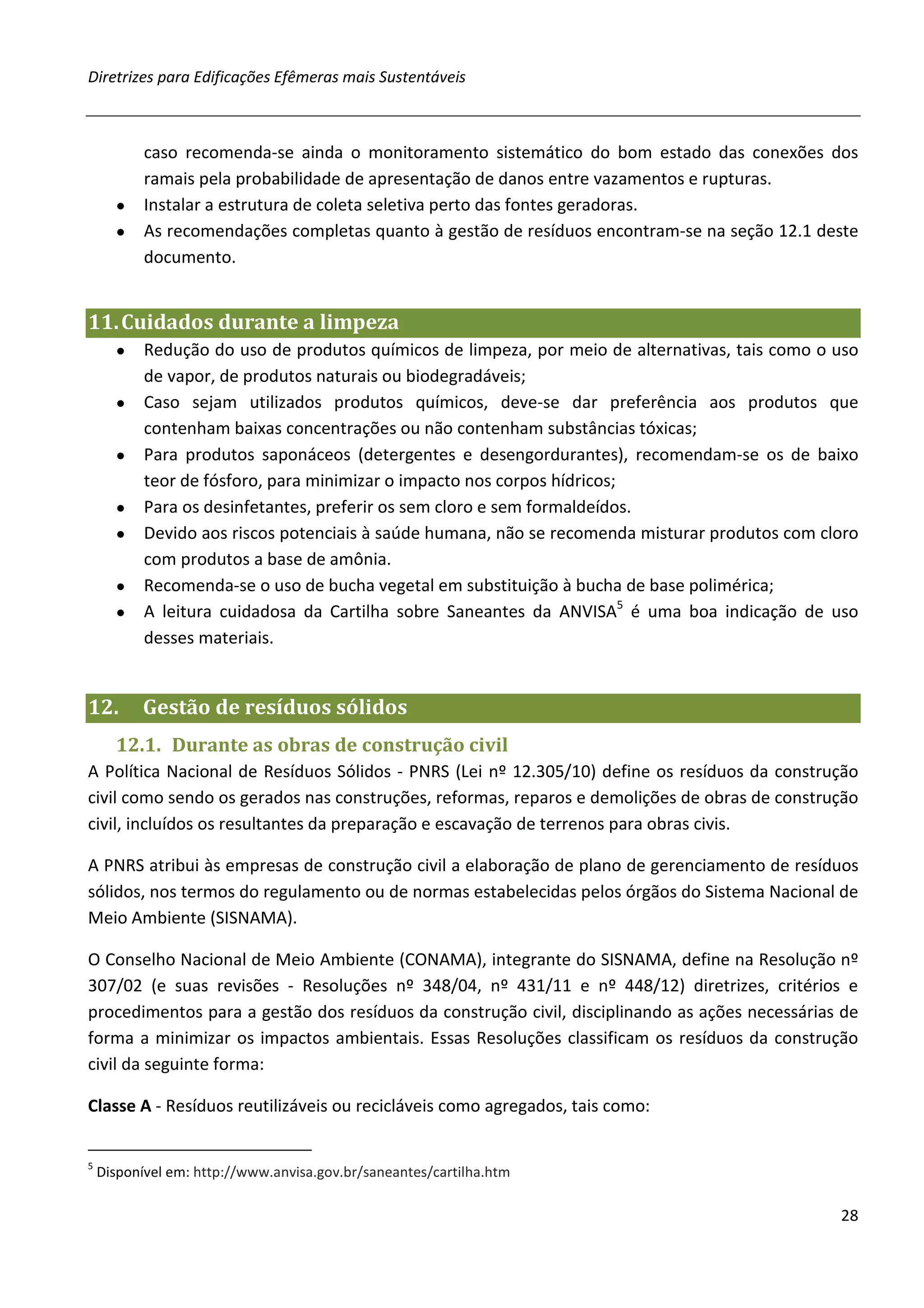 Diretrizes para Edificações Efêmeras mais Sustentáveis



        caso recomenda-se ainda o monitoramento sistemático do bom estado das conexões dos
        ramais pela probabilidade de apresentação de danos entre vazamentos e rupturas.
      ● Instalar a estrutura de coleta seletiva perto das fontes geradoras.
      ● As recomendações completas quanto à gestão de resíduos encontram-se na seção 12.1 deste
        documento.


11. Cuidados durante a limpeza
      ●    Redução do uso de produtos químicos de limpeza, por meio de alternativas, tais como o uso
           de vapor, de produtos naturais ou biodegradáveis;
      ●    Caso sejam utilizados produtos químicos, deve-se dar preferência aos produtos que
           contenham baixas concentrações ou não contenham substâncias tóxicas;
      ●    Para produtos saponáceos (detergentes e desengordurantes), recomendam-se os de baixo
           teor de fósforo, para minimizar o impacto nos corpos hídricos;
      ●    Para os desinfetantes, preferir os sem cloro e sem formaldeídos.
      ●    Devido aos riscos potenciais à saúde humana, não se recomenda misturar produtos com cloro
           com produtos a base de amônia.
      ●    Recomenda-se o uso de bucha vegetal em substituição à bucha de base polimérica;
      ●    A leitura cuidadosa da Cartilha sobre Saneantes da ANVISA5 é uma boa indicação de uso
           desses materiais.


12.       Gestão de resíduos sólidos
      12.1. Durante as obras de construção civil
A Política Nacional de Resíduos Sólidos - PNRS (Lei nº 12.305/10) define os resíduos da construção
civil como sendo os gerados nas construções, reformas, reparos e demolições de obras de construção
civil, incluídos os resultantes da preparação e escavação de terrenos para obras civis.

A PNRS atribui às empresas de construção civil a elaboração de plano de gerenciamento de resíduos
sólidos, nos termos do regulamento ou de normas estabelecidas pelos órgãos do Sistema Nacional de
Meio Ambiente (SISNAMA).

O Conselho Nacional de Meio Ambiente (CONAMA), integrante do SISNAMA, define na Resolução nº
307/02 (e suas revisões - Resoluções nº 348/04, nº 431/11 e nº 448/12) diretrizes, critérios e
procedimentos para a gestão dos resíduos da construção civil, disciplinando as ações necessárias de
forma a minimizar os impactos ambientais. Essas Resoluções classificam os resíduos da construção
civil da seguinte forma:

Classe A - Resíduos reutilizáveis ou recicláveis como agregados, tais como:


5
    Disponível em: http://www.anvisa.gov.br/saneantes/cartilha.htm

                                                                                                 28
 