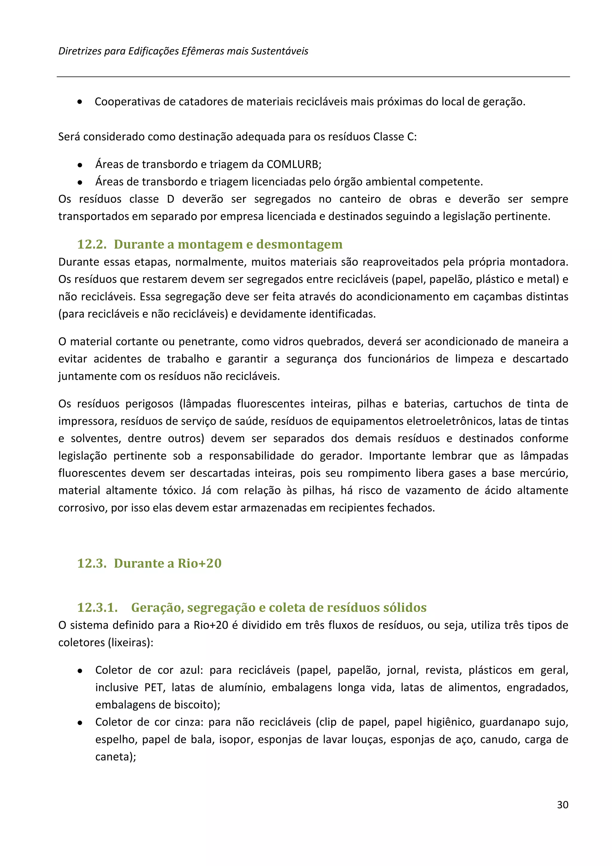 Diretrizes para Edificações Efêmeras mais Sustentáveis



   • Cooperativas de catadores de materiais recicláveis mais próximas do local de geração.

Será considerado como destinação adequada para os resíduos Classe C:

   ●   Áreas de transbordo e triagem da COMLURB;
    ● Áreas de transbordo e triagem licenciadas pelo órgão ambiental competente.
Os resíduos classe D deverão ser segregados no canteiro de obras e deverão ser sempre
transportados em separado por empresa licenciada e destinados seguindo a legislação pertinente.

   12.2. Durante a montagem e desmontagem
Durante essas etapas, normalmente, muitos materiais são reaproveitados pela própria montadora.
Os resíduos que restarem devem ser segregados entre recicláveis (papel, papelão, plástico e metal) e
não recicláveis. Essa segregação deve ser feita através do acondicionamento em caçambas distintas
(para recicláveis e não recicláveis) e devidamente identificadas.

O material cortante ou penetrante, como vidros quebrados, deverá ser acondicionado de maneira a
evitar acidentes de trabalho e garantir a segurança dos funcionários de limpeza e descartado
juntamente com os resíduos não recicláveis.

Os resíduos perigosos (lâmpadas fluorescentes inteiras, pilhas e baterias, cartuchos de tinta de
impressora, resíduos de serviço de saúde, resíduos de equipamentos eletroeletrônicos, latas de tintas
e solventes, dentre outros) devem ser separados dos demais resíduos e destinados conforme
legislação pertinente sob a responsabilidade do gerador. Importante lembrar que as lâmpadas
fluorescentes devem ser descartadas inteiras, pois seu rompimento libera gases a base mercúrio,
material altamente tóxico. Já com relação às pilhas, há risco de vazamento de ácido altamente
corrosivo, por isso elas devem estar armazenadas em recipientes fechados.



   12.3. Durante a Rio+20


   12.3.1.     Geração, segregação e coleta de resíduos sólidos
O sistema definido para a Rio+20 é dividido em três fluxos de resíduos, ou seja, utiliza três tipos de
coletores (lixeiras):

   ● Coletor de cor azul: para recicláveis (papel, papelão, jornal, revista, plásticos em geral,
     inclusive PET, latas de alumínio, embalagens longa vida, latas de alimentos, engradados,
     embalagens de biscoito);
   ● Coletor de cor cinza: para não recicláveis (clip de papel, papel higiênico, guardanapo sujo,
     espelho, papel de bala, isopor, esponjas de lavar louças, esponjas de aço, canudo, carga de
     caneta);


                                                                                                   30
 