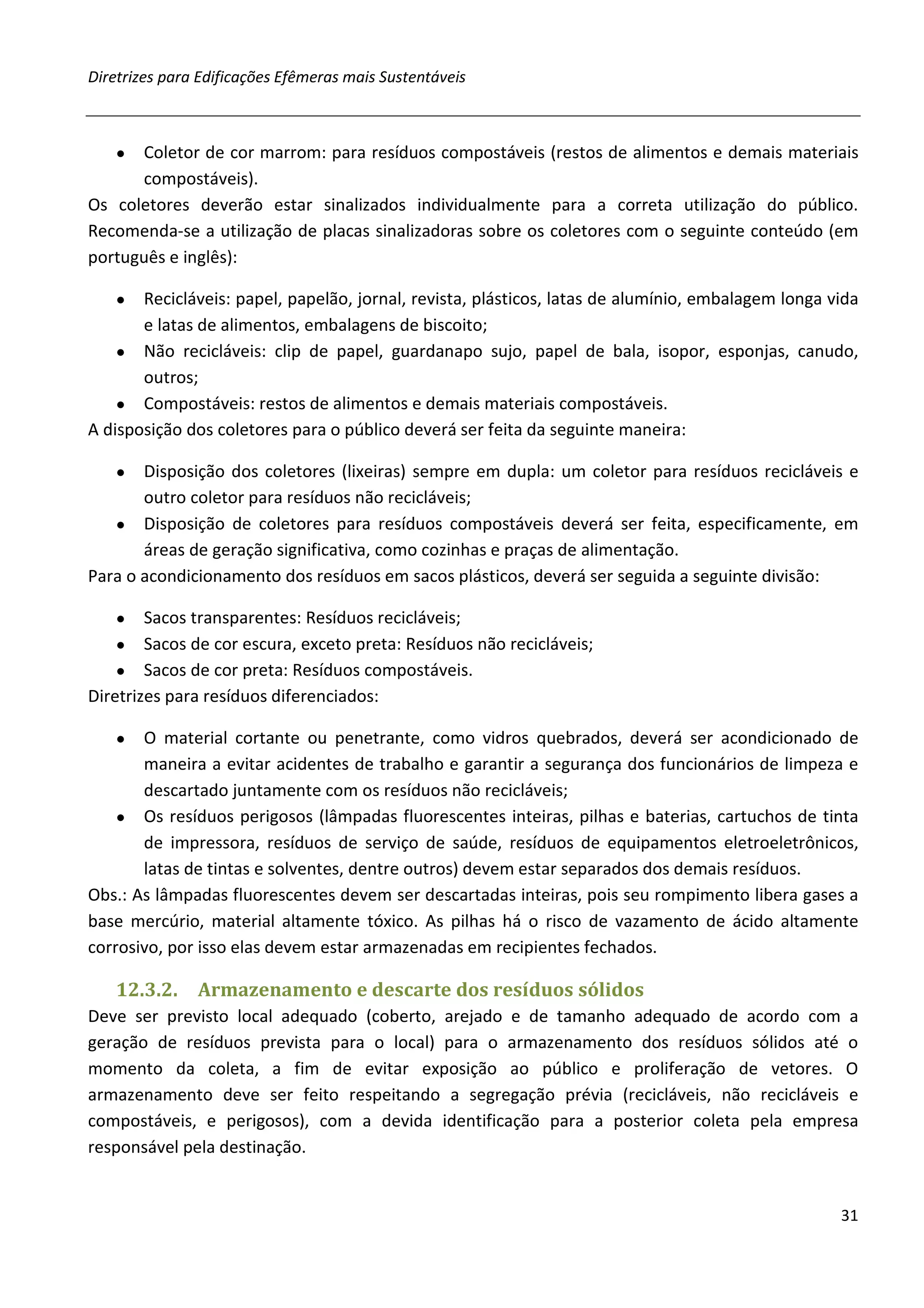 Diretrizes para Edificações Efêmeras mais Sustentáveis



   ●  Coletor de cor marrom: para resíduos compostáveis (restos de alimentos e demais materiais
      compostáveis).
Os coletores deverão estar sinalizados individualmente para a correta utilização do público.
Recomenda-se a utilização de placas sinalizadoras sobre os coletores com o seguinte conteúdo (em
português e inglês):

   ●   Recicláveis: papel, papelão, jornal, revista, plásticos, latas de alumínio, embalagem longa vida
       e latas de alimentos, embalagens de biscoito;
    ● Não recicláveis: clip de papel, guardanapo sujo, papel de bala, isopor, esponjas, canudo,
       outros;
    ● Compostáveis: restos de alimentos e demais materiais compostáveis.
A disposição dos coletores para o público deverá ser feita da seguinte maneira:

   ●   Disposição dos coletores (lixeiras) sempre em dupla: um coletor para resíduos recicláveis e
       outro coletor para resíduos não recicláveis;
   ● Disposição de coletores para resíduos compostáveis deverá ser feita, especificamente, em
       áreas de geração significativa, como cozinhas e praças de alimentação.
Para o acondicionamento dos resíduos em sacos plásticos, deverá ser seguida a seguinte divisão:

   ●    Sacos transparentes: Resíduos recicláveis;
    ● Sacos de cor escura, exceto preta: Resíduos não recicláveis;
    ● Sacos de cor preta: Resíduos compostáveis.
Diretrizes para resíduos diferenciados:

   ●   O material cortante ou penetrante, como vidros quebrados, deverá ser acondicionado de
       maneira a evitar acidentes de trabalho e garantir a segurança dos funcionários de limpeza e
       descartado juntamente com os resíduos não recicláveis;
    ● Os resíduos perigosos (lâmpadas fluorescentes inteiras, pilhas e baterias, cartuchos de tinta
       de impressora, resíduos de serviço de saúde, resíduos de equipamentos eletroeletrônicos,
       latas de tintas e solventes, dentre outros) devem estar separados dos demais resíduos.
Obs.: As lâmpadas fluorescentes devem ser descartadas inteiras, pois seu rompimento libera gases a
base mercúrio, material altamente tóxico. As pilhas há o risco de vazamento de ácido altamente
corrosivo, por isso elas devem estar armazenadas em recipientes fechados.

   12.3.2.     Armazenamento e descarte dos resíduos sólidos
Deve ser previsto local adequado (coberto, arejado e de tamanho adequado de acordo com a
geração de resíduos prevista para o local) para o armazenamento dos resíduos sólidos até o
momento da coleta, a fim de evitar exposição ao público e proliferação de vetores. O
armazenamento deve ser feito respeitando a segregação prévia (recicláveis, não recicláveis e
compostáveis, e perigosos), com a devida identificação para a posterior coleta pela empresa
responsável pela destinação.


                                                                                                    31
 