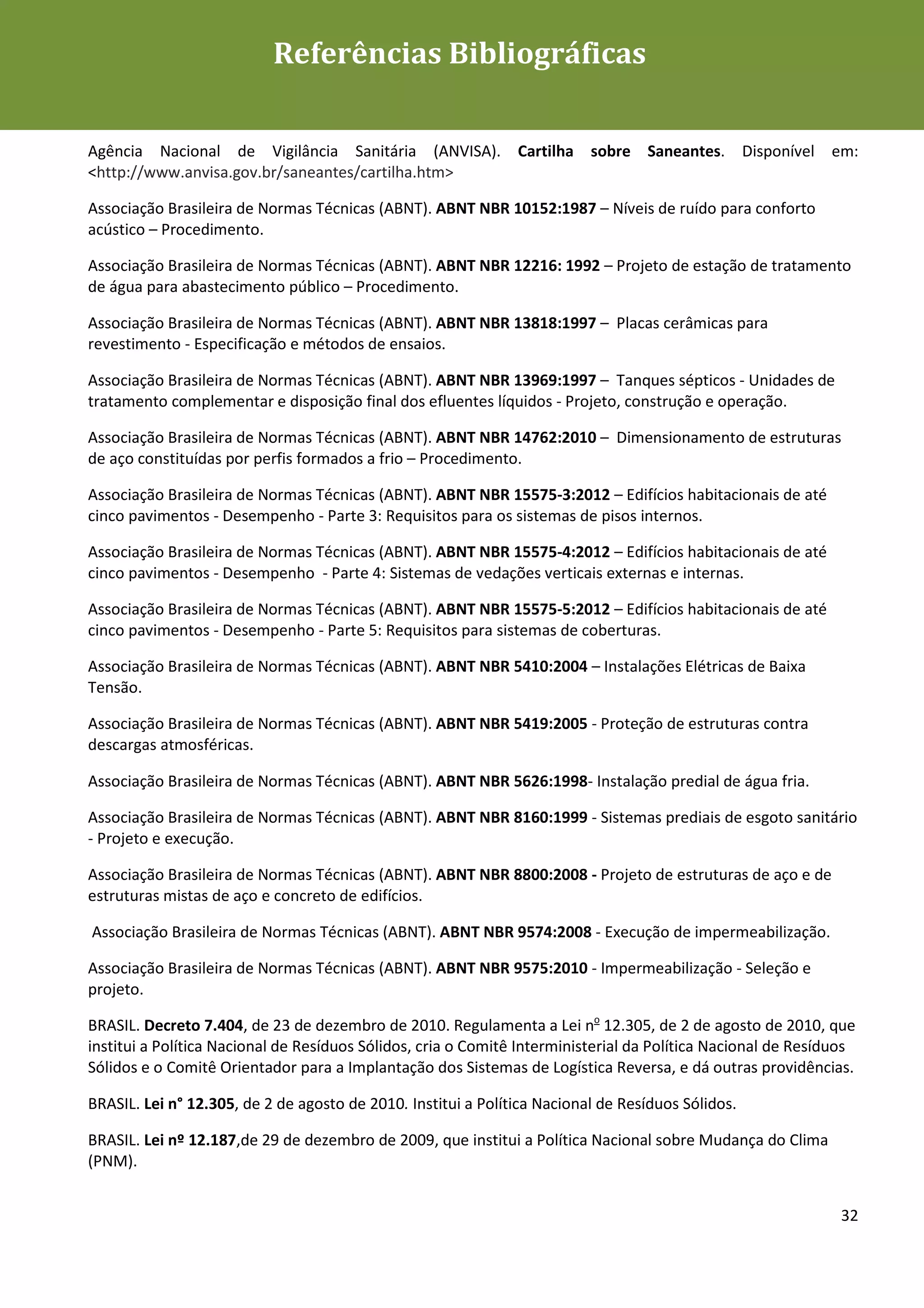 Referências Bibliográficas
Diretrizes para Edificações Efêmeras mais Sustentáveis



Agência Nacional de Vigilância Sanitária (ANVISA). Cartilha sobre Saneantes. Disponível em:
<http://www.anvisa.gov.br/saneantes/cartilha.htm>

Associação Brasileira de Normas Técnicas (ABNT). ABNT NBR 10152:1987 – Níveis de ruído para conforto
acústico – Procedimento.

Associação Brasileira de Normas Técnicas (ABNT). ABNT NBR 12216: 1992 – Projeto de estação de tratamento
de água para abastecimento público – Procedimento.

Associação Brasileira de Normas Técnicas (ABNT). ABNT NBR 13818:1997 – Placas cerâmicas para
revestimento - Especificação e métodos de ensaios.

Associação Brasileira de Normas Técnicas (ABNT). ABNT NBR 13969:1997 – Tanques sépticos - Unidades de
tratamento complementar e disposição final dos efluentes líquidos - Projeto, construção e operação.

Associação Brasileira de Normas Técnicas (ABNT). ABNT NBR 14762:2010 – Dimensionamento de estruturas
de aço constituídas por perfis formados a frio – Procedimento.

Associação Brasileira de Normas Técnicas (ABNT). ABNT NBR 15575-3:2012 – Edifícios habitacionais de até
cinco pavimentos - Desempenho - Parte 3: Requisitos para os sistemas de pisos internos.

Associação Brasileira de Normas Técnicas (ABNT). ABNT NBR 15575-4:2012 – Edifícios habitacionais de até
cinco pavimentos - Desempenho - Parte 4: Sistemas de vedações verticais externas e internas.

Associação Brasileira de Normas Técnicas (ABNT). ABNT NBR 15575-5:2012 – Edifícios habitacionais de até
cinco pavimentos - Desempenho - Parte 5: Requisitos para sistemas de coberturas.

Associação Brasileira de Normas Técnicas (ABNT). ABNT NBR 5410:2004 – Instalações Elétricas de Baixa
Tensão.

Associação Brasileira de Normas Técnicas (ABNT). ABNT NBR 5419:2005 - Proteção de estruturas contra
descargas atmosféricas.

Associação Brasileira de Normas Técnicas (ABNT). ABNT NBR 5626:1998- Instalação predial de água fria.

Associação Brasileira de Normas Técnicas (ABNT). ABNT NBR 8160:1999 - Sistemas prediais de esgoto sanitário
- Projeto e execução.

Associação Brasileira de Normas Técnicas (ABNT). ABNT NBR 8800:2008 - Projeto de estruturas de aço e de
estruturas mistas de aço e concreto de edifícios.

Associação Brasileira de Normas Técnicas (ABNT). ABNT NBR 9574:2008 - Execução de impermeabilização.

Associação Brasileira de Normas Técnicas (ABNT). ABNT NBR 9575:2010 - Impermeabilização - Seleção e
projeto.

BRASIL. Decreto 7.404, de 23 de dezembro de 2010. Regulamenta a Lei no 12.305, de 2 de agosto de 2010, que
institui a Política Nacional de Resíduos Sólidos, cria o Comitê Interministerial da Política Nacional de Resíduos
Sólidos e o Comitê Orientador para a Implantação dos Sistemas de Logística Reversa, e dá outras providências.

BRASIL. Lei n° 12.305, de 2 de agosto de 2010. Institui a Política Nacional de Resíduos Sólidos.

BRASIL. Lei nº 12.187,de 29 de dezembro de 2009, que institui a Política Nacional sobre Mudança do Clima
(PNM).


                                                                                                              32
 