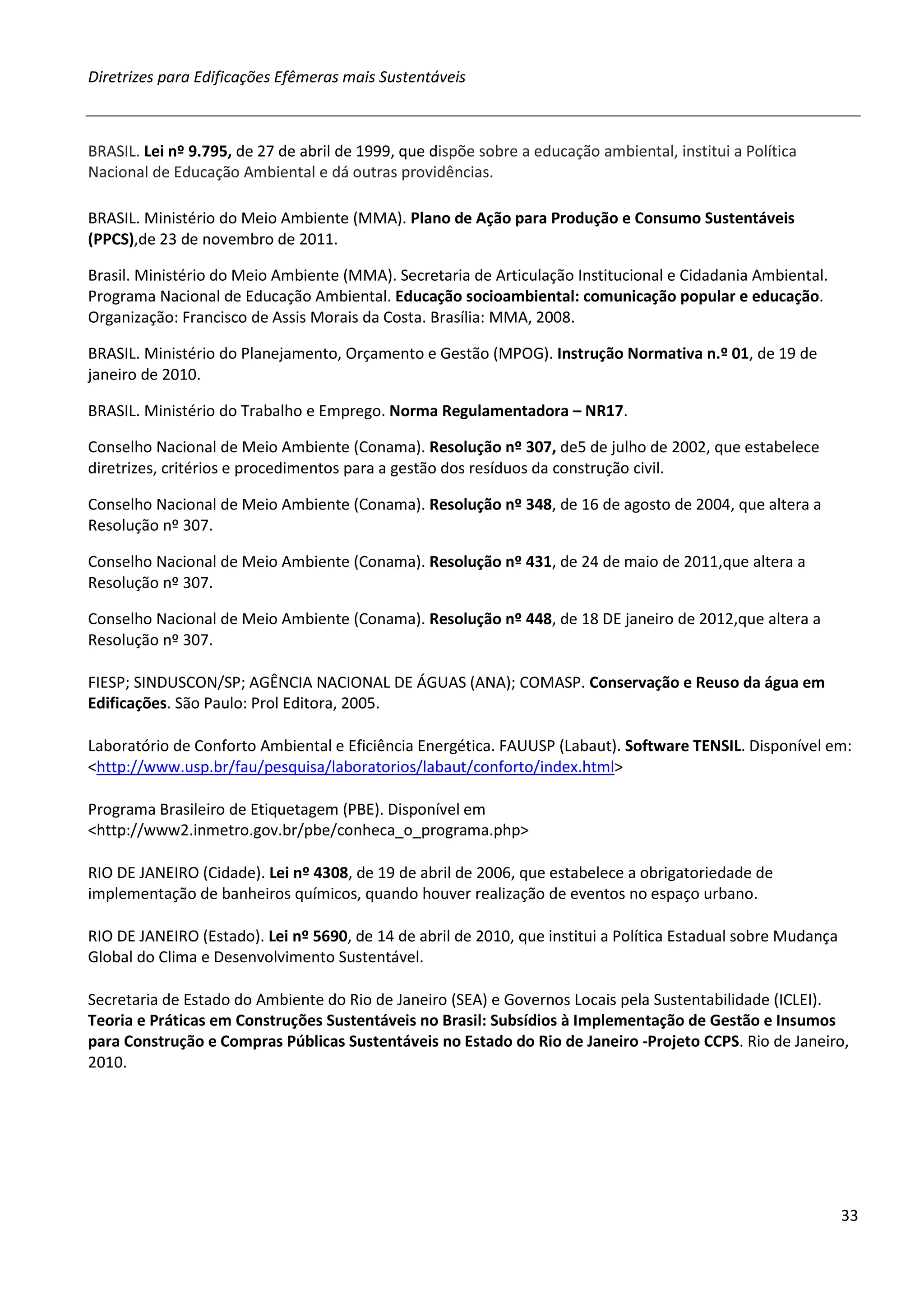 Diretrizes para Edificações Efêmeras mais Sustentáveis



BRASIL. Lei nº 9.795, de 27 de abril de 1999, que dispõe sobre a educação ambiental, institui a Política
Nacional de Educação Ambiental e dá outras providências.

BRASIL. Ministério do Meio Ambiente (MMA). Plano de Ação para Produção e Consumo Sustentáveis
(PPCS),de 23 de novembro de 2011.

Brasil. Ministério do Meio Ambiente (MMA). Secretaria de Articulação Institucional e Cidadania Ambiental.
Programa Nacional de Educação Ambiental. Educação socioambiental: comunicação popular e educação.
Organização: Francisco de Assis Morais da Costa. Brasília: MMA, 2008.

BRASIL. Ministério do Planejamento, Orçamento e Gestão (MPOG). Instrução Normativa n.º 01, de 19 de
janeiro de 2010.

BRASIL. Ministério do Trabalho e Emprego. Norma Regulamentadora – NR17.

Conselho Nacional de Meio Ambiente (Conama). Resolução nº 307, de5 de julho de 2002, que estabelece
diretrizes, critérios e procedimentos para a gestão dos resíduos da construção civil.

Conselho Nacional de Meio Ambiente (Conama). Resolução nº 348, de 16 de agosto de 2004, que altera a
Resolução nº 307.

Conselho Nacional de Meio Ambiente (Conama). Resolução nº 431, de 24 de maio de 2011,que altera a
Resolução nº 307.

Conselho Nacional de Meio Ambiente (Conama). Resolução nº 448, de 18 DE janeiro de 2012,que altera a
Resolução nº 307.

FIESP; SINDUSCON/SP; AGÊNCIA NACIONAL DE ÁGUAS (ANA); COMASP. Conservação e Reuso da água em
Edificações. São Paulo: Prol Editora, 2005.

Laboratório de Conforto Ambiental e Eficiência Energética. FAUUSP (Labaut). Software TENSIL. Disponível em:
<http://www.usp.br/fau/pesquisa/laboratorios/labaut/conforto/index.html>

Programa Brasileiro de Etiquetagem (PBE). Disponível em
<http://www2.inmetro.gov.br/pbe/conheca_o_programa.php>

RIO DE JANEIRO (Cidade). Lei nº 4308, de 19 de abril de 2006, que estabelece a obrigatoriedade de
implementação de banheiros químicos, quando houver realização de eventos no espaço urbano.

RIO DE JANEIRO (Estado). Lei nº 5690, de 14 de abril de 2010, que institui a Política Estadual sobre Mudança
Global do Clima e Desenvolvimento Sustentável.

Secretaria de Estado do Ambiente do Rio de Janeiro (SEA) e Governos Locais pela Sustentabilidade (ICLEI).
Teoria e Práticas em Construções Sustentáveis no Brasil: Subsídios à Implementação de Gestão e Insumos
para Construção e Compras Públicas Sustentáveis no Estado do Rio de Janeiro -Projeto CCPS. Rio de Janeiro,
2010.




                                                                                                               33
 