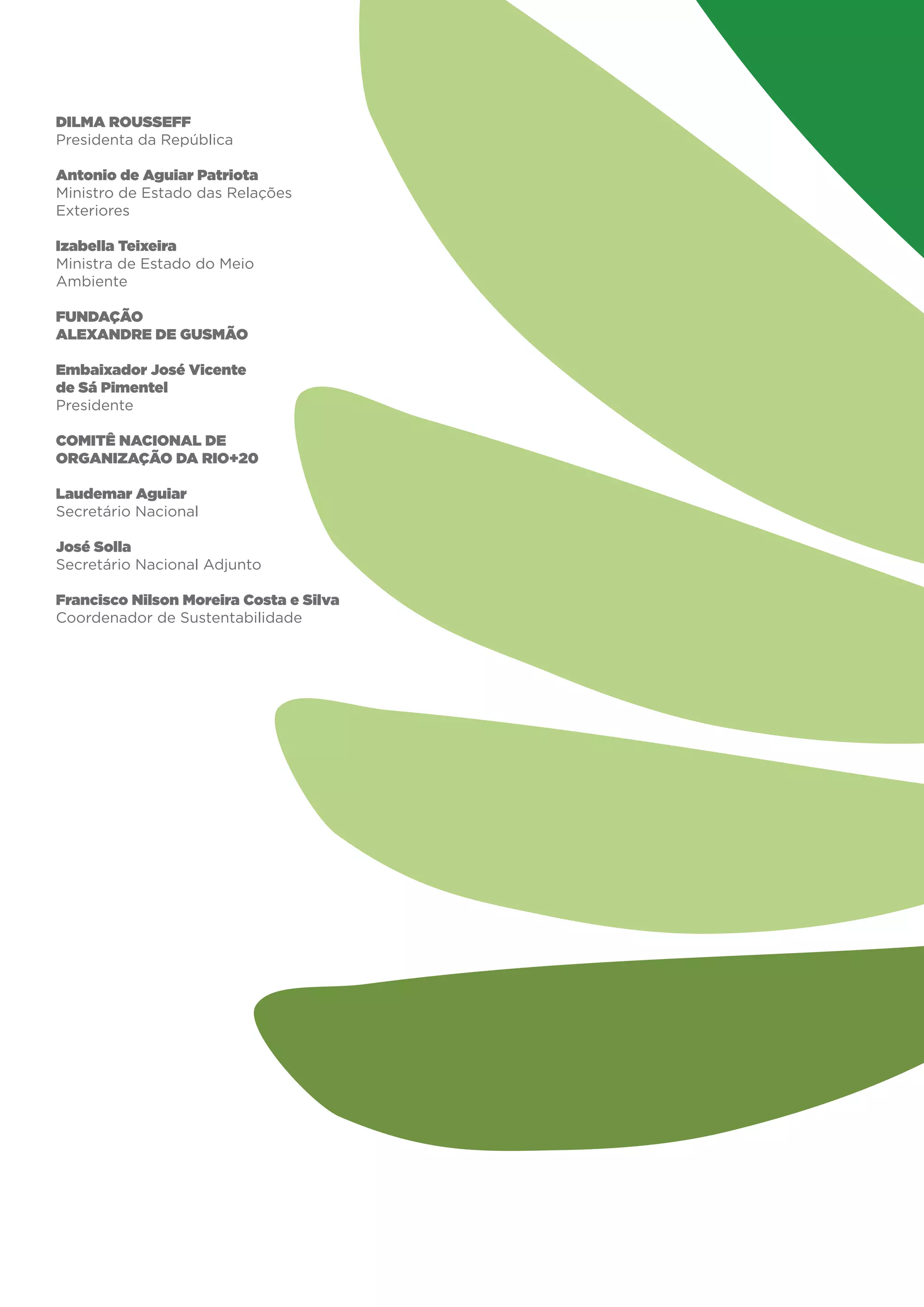Dilma Rousseff
Presidenta da República

Antonio de Aguiar Patriota
Ministro de Estado das Relações
Exteriores

Izabella Teixeira
Ministra de Estado do Meio
Ambiente

FUNDAÇÃO
ALEXANDRE DE GUSMÃO

Embaixador José Vicente
de Sá Pimentel
Presidente

COMITÊ NACIONAL DE
ORGANIZAÇÃO DA RIO+20

Laudemar Aguiar
Secretário Nacional

José Solla
Secretário Nacional Adjunto

Francisco Nilson Moreira Costa e Silva
Coordenador de Sustentabilidade
 