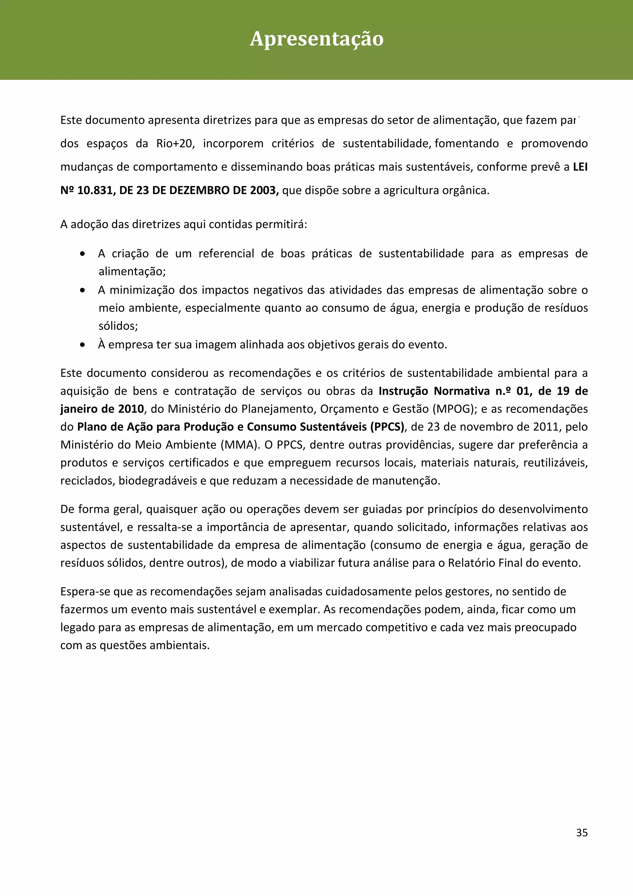Apresentação
Diretrizes de Sustentabilidade para as empresas de alimentação




Este documento apresenta diretrizes para que as empresas do setor de alimentação, que fazem parte
dos espaços da Rio+20, incorporem critérios de sustentabilidade, fomentando e promovendo
mudanças de comportamento e disseminando boas práticas mais sustentáveis, conforme prevê a LEI
Nº 10.831, DE 23 DE DEZEMBRO DE 2003, que dispõe sobre a agricultura orgânica.

A adoção das diretrizes aqui contidas permitirá:

   • A criação de um referencial de boas práticas de sustentabilidade para as empresas de
     alimentação;
   • A minimização dos impactos negativos das atividades das empresas de alimentação sobre o
     meio ambiente, especialmente quanto ao consumo de água, energia e produção de resíduos
     sólidos;
   • À empresa ter sua imagem alinhada aos objetivos gerais do evento.

Este documento considerou as recomendações e os critérios de sustentabilidade ambiental para a
aquisição de bens e contratação de serviços ou obras da Instrução Normativa n.º 01, de 19 de
janeiro de 2010, do Ministério do Planejamento, Orçamento e Gestão (MPOG); e as recomendações
do Plano de Ação para Produção e Consumo Sustentáveis (PPCS), de 23 de novembro de 2011, pelo
Ministério do Meio Ambiente (MMA). O PPCS, dentre outras providências, sugere dar preferência a
produtos e serviços certificados e que empreguem recursos locais, materiais naturais, reutilizáveis,
reciclados, biodegradáveis e que reduzam a necessidade de manutenção.

De forma geral, quaisquer ação ou operações devem ser guiadas por princípios do desenvolvimento
sustentável, e ressalta-se a importância de apresentar, quando solicitado, informações relativas aos
aspectos de sustentabilidade da empresa de alimentação (consumo de energia e água, geração de
resíduos sólidos, dentre outros), de modo a viabilizar futura análise para o Relatório Final do evento.

Espera-se que as recomendações sejam analisadas cuidadosamente pelos gestores, no sentido de
fazermos um evento mais sustentável e exemplar. As recomendações podem, ainda, ficar como um
legado para as empresas de alimentação, em um mercado competitivo e cada vez mais preocupado
com as questões ambientais.




                                                                                                    35
 