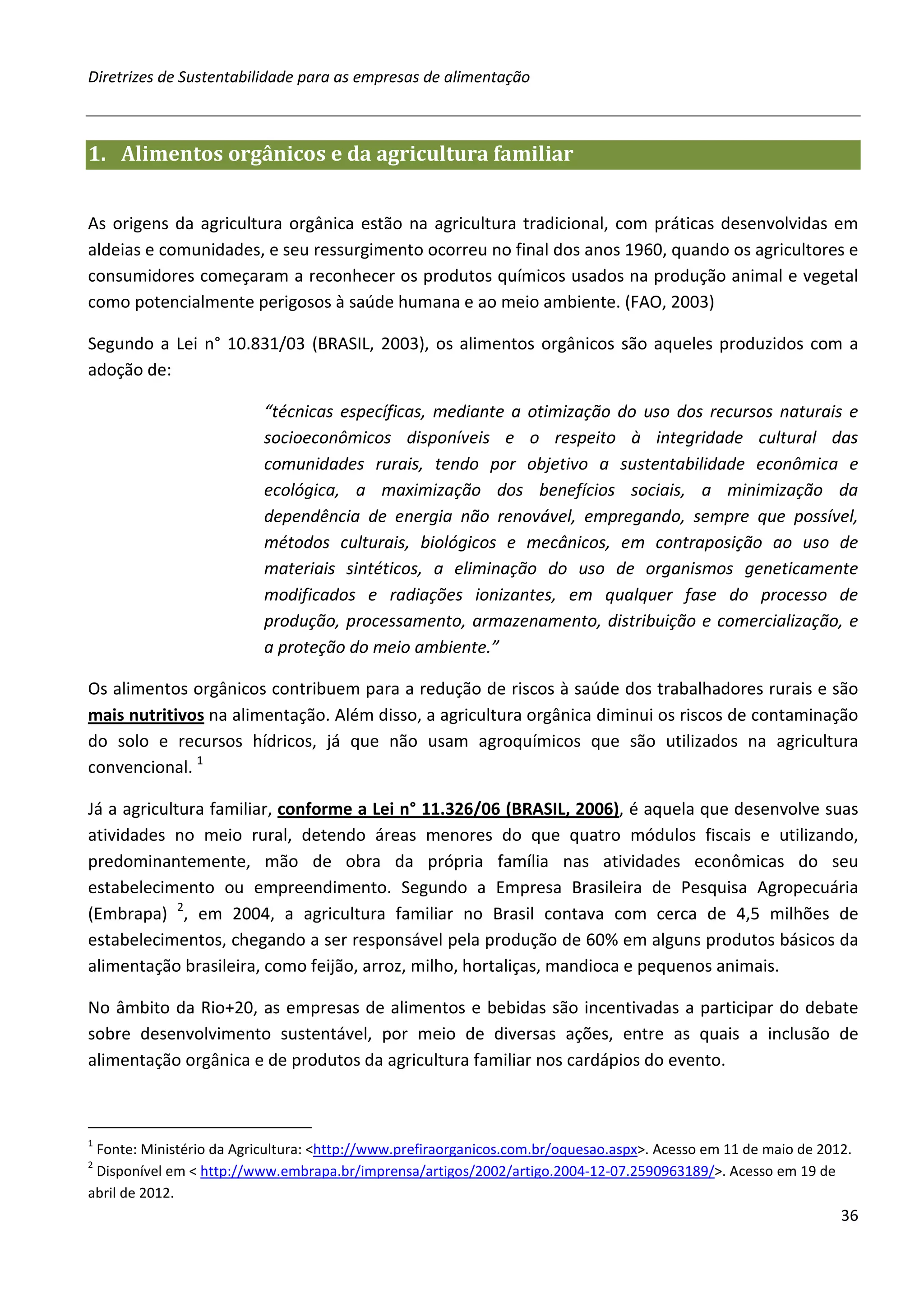 Diretrizes de Sustentabilidade para as empresas de alimentação



1. Alimentos orgânicos e da agricultura familiar


As origens da agricultura orgânica estão na agricultura tradicional, com práticas desenvolvidas em
aldeias e comunidades, e seu ressurgimento ocorreu no final dos anos 1960, quando os agricultores e
consumidores começaram a reconhecer os produtos químicos usados na produção animal e vegetal
como potencialmente perigosos à saúde humana e ao meio ambiente. (FAO, 2003)

Segundo a Lei n° 10.831/03 (BRASIL, 2003), os alimentos orgânicos são aqueles produzidos com a
adoção de:

                          “técnicas específicas, mediante a otimização do uso dos recursos naturais e
                          socioeconômicos disponíveis e o respeito à integridade cultural das
                          comunidades rurais, tendo por objetivo a sustentabilidade econômica e
                          ecológica, a maximização dos benefícios sociais, a minimização da
                          dependência de energia não renovável, empregando, sempre que possível,
                          métodos culturais, biológicos e mecânicos, em contraposição ao uso de
                          materiais sintéticos, a eliminação do uso de organismos geneticamente
                          modificados e radiações ionizantes, em qualquer fase do processo de
                          produção, processamento, armazenamento, distribuição e comercialização, e
                          a proteção do meio ambiente.”

Os alimentos orgânicos contribuem para a redução de riscos à saúde dos trabalhadores rurais e são
mais nutritivos na alimentação. Além disso, a agricultura orgânica diminui os riscos de contaminação
do solo e recursos hídricos, já que não usam agroquímicos que são utilizados na agricultura
convencional. 1

Já a agricultura familiar, conforme a Lei n° 11.326/06 (BRASIL, 2006), é aquela que desenvolve suas
atividades no meio rural, detendo áreas menores do que quatro módulos fiscais e utilizando,
predominantemente, mão de obra da própria família nas atividades econômicas do seu
estabelecimento ou empreendimento. Segundo a Empresa Brasileira de Pesquisa Agropecuária
(Embrapa) 2, em 2004, a agricultura familiar no Brasil contava com cerca de 4,5 milhões de
estabelecimentos, chegando a ser responsável pela produção de 60% em alguns produtos básicos da
alimentação brasileira, como feijão, arroz, milho, hortaliças, mandioca e pequenos animais.

No âmbito da Rio+20, as empresas de alimentos e bebidas são incentivadas a participar do debate
sobre desenvolvimento sustentável, por meio de diversas ações, entre as quais a inclusão de
alimentação orgânica e de produtos da agricultura familiar nos cardápios do evento.



1
 Fonte: Ministério da Agricultura: <http://www.prefiraorganicos.com.br/oquesao.aspx>. Acesso em 11 de maio de 2012.
2
 Disponível em < http://www.embrapa.br/imprensa/artigos/2002/artigo.2004-12-07.2590963189/>. Acesso em 19 de
abril de 2012.
                                                                                                                 36
 