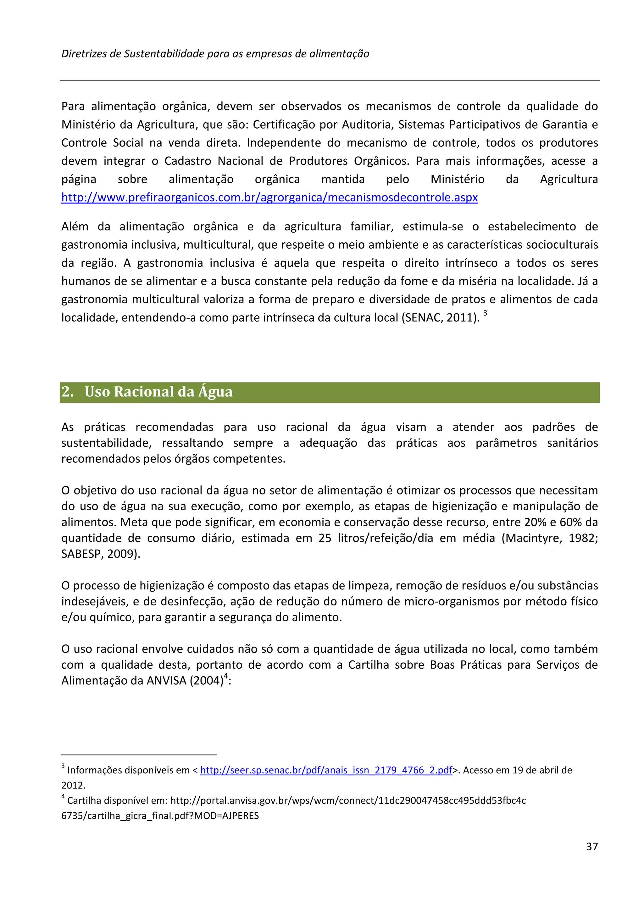 Diretrizes de Sustentabilidade para as empresas de alimentação



Para alimentação orgânica, devem ser observados os mecanismos de controle da qualidade do
Ministério da Agricultura, que são: Certificação por Auditoria, Sistemas Participativos de Garantia e
Controle Social na venda direta. Independente do mecanismo de controle, todos os produtores
devem integrar o Cadastro Nacional de Produtores Orgânicos. Para mais informações, acesse a
página     sobre    alimentação     orgânica     mantida     pelo     Ministério     da   Agricultura
http://www.prefiraorganicos.com.br/agrorganica/mecanismosdecontrole.aspx

Além da alimentação orgânica e da agricultura familiar, estimula-se o estabelecimento de
gastronomia inclusiva, multicultural, que respeite o meio ambiente e as características socioculturais
da região. A gastronomia inclusiva é aquela que respeita o direito intrínseco a todos os seres
humanos de se alimentar e a busca constante pela redução da fome e da miséria na localidade. Já a
gastronomia multicultural valoriza a forma de preparo e diversidade de pratos e alimentos de cada
localidade, entendendo-a como parte intrínseca da cultura local (SENAC, 2011). 3




2. Uso Racional da Água

As práticas recomendadas para uso racional da água visam a atender aos padrões de
sustentabilidade, ressaltando sempre a adequação das práticas aos parâmetros sanitários
recomendados pelos órgãos competentes.

O objetivo do uso racional da água no setor de alimentação é otimizar os processos que necessitam
do uso de água na sua execução, como por exemplo, as etapas de higienização e manipulação de
alimentos. Meta que pode significar, em economia e conservação desse recurso, entre 20% e 60% da
quantidade de consumo diário, estimada em 25 litros/refeição/dia em média (Macintyre, 1982;
SABESP, 2009).

O processo de higienização é composto das etapas de limpeza, remoção de resíduos e/ou substâncias
indesejáveis, e de desinfecção, ação de redução do número de micro-organismos por método físico
e/ou químico, para garantir a segurança do alimento.

O uso racional envolve cuidados não só com a quantidade de água utilizada no local, como também
com a qualidade desta, portanto de acordo com a Cartilha sobre Boas Práticas para Serviços de
Alimentação da ANVISA (2004)4:




3
  Informações disponíveis em < http://seer.sp.senac.br/pdf/anais_issn_2179_4766_2.pdf>. Acesso em 19 de abril de
2012.
4
  Cartilha disponível em: http://portal.anvisa.gov.br/wps/wcm/connect/11dc290047458cc495ddd53fbc4c
6735/cartilha_gicra_final.pdf?MOD=AJPERES

                                                                                                                   37
 