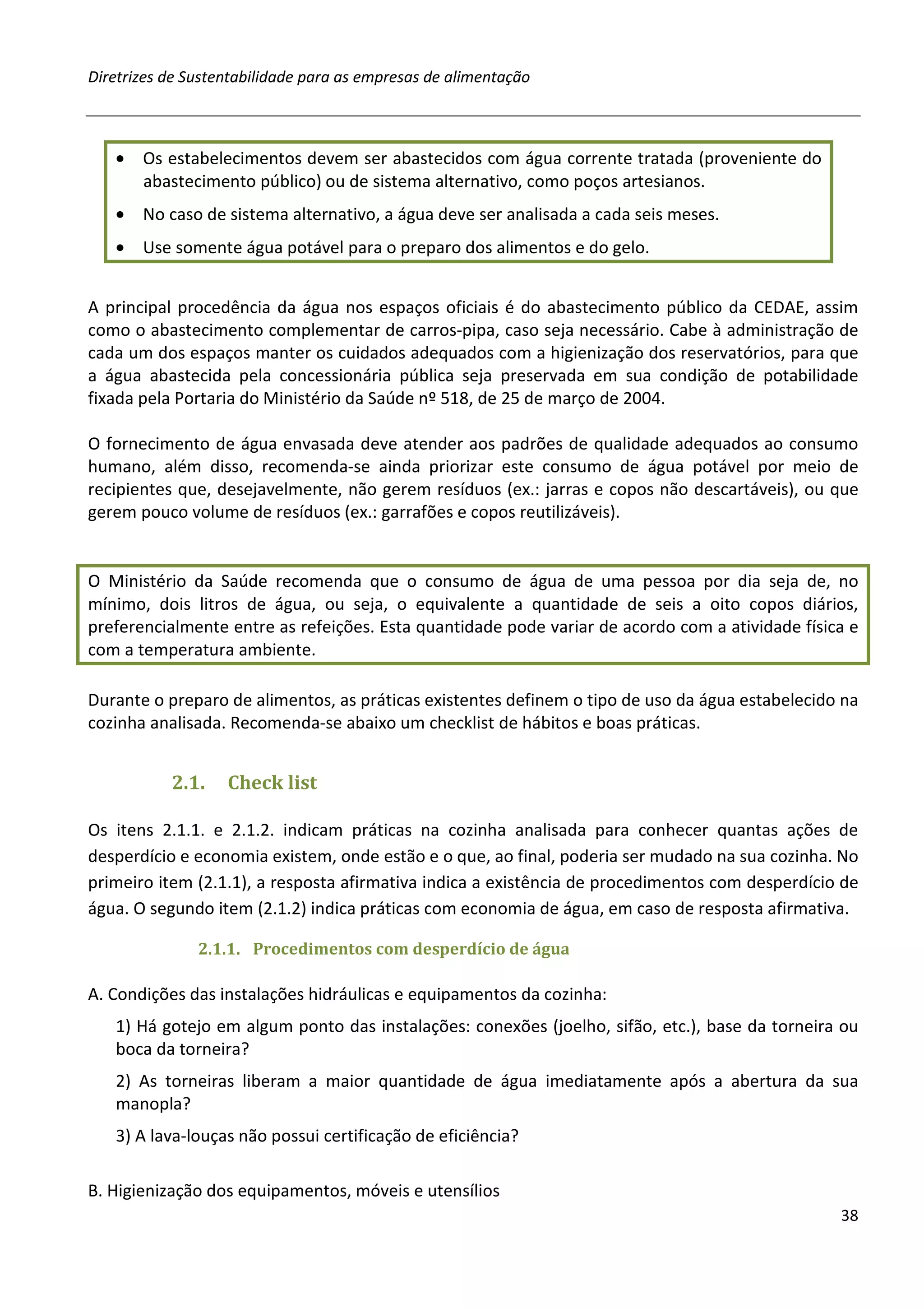 Diretrizes de Sustentabilidade para as empresas de alimentação



   •   Os estabelecimentos devem ser abastecidos com água corrente tratada (proveniente do
       abastecimento público) ou de sistema alternativo, como poços artesianos.
   •   No caso de sistema alternativo, a água deve ser analisada a cada seis meses.
   •   Use somente água potável para o preparo dos alimentos e do gelo.


A principal procedência da água nos espaços oficiais é do abastecimento público da CEDAE, assim
como o abastecimento complementar de carros-pipa, caso seja necessário. Cabe à administração de
cada um dos espaços manter os cuidados adequados com a higienização dos reservatórios, para que
a água abastecida pela concessionária pública seja preservada em sua condição de potabilidade
fixada pela Portaria do Ministério da Saúde nº 518, de 25 de março de 2004.

O fornecimento de água envasada deve atender aos padrões de qualidade adequados ao consumo
humano, além disso, recomenda-se ainda priorizar este consumo de água potável por meio de
recipientes que, desejavelmente, não gerem resíduos (ex.: jarras e copos não descartáveis), ou que
gerem pouco volume de resíduos (ex.: garrafões e copos reutilizáveis).


O Ministério da Saúde recomenda que o consumo de água de uma pessoa por dia seja de, no
mínimo, dois litros de água, ou seja, o equivalente a quantidade de seis a oito copos diários,
preferencialmente entre as refeições. Esta quantidade pode variar de acordo com a atividade física e
com a temperatura ambiente.

Durante o preparo de alimentos, as práticas existentes definem o tipo de uso da água estabelecido na
cozinha analisada. Recomenda-se abaixo um checklist de hábitos e boas práticas.


           2.1.    Check list

Os itens 2.1.1. e 2.1.2. indicam práticas na cozinha analisada para conhecer quantas ações de
desperdício e economia existem, onde estão e o que, ao final, poderia ser mudado na sua cozinha. No
primeiro item (2.1.1), a resposta afirmativa indica a existência de procedimentos com desperdício de
água. O segundo item (2.1.2) indica práticas com economia de água, em caso de resposta afirmativa.

               2.1.1. Procedimentos com desperdício de água

A. Condições das instalações hidráulicas e equipamentos da cozinha:
   1) Há gotejo em algum ponto das instalações: conexões (joelho, sifão, etc.), base da torneira ou
   boca da torneira?
   2) As torneiras liberam a maior quantidade de água imediatamente após a abertura da sua
   manopla?
   3) A lava-louças não possui certificação de eficiência?

B. Higienização dos equipamentos, móveis e utensílios
                                                                                                 38
 