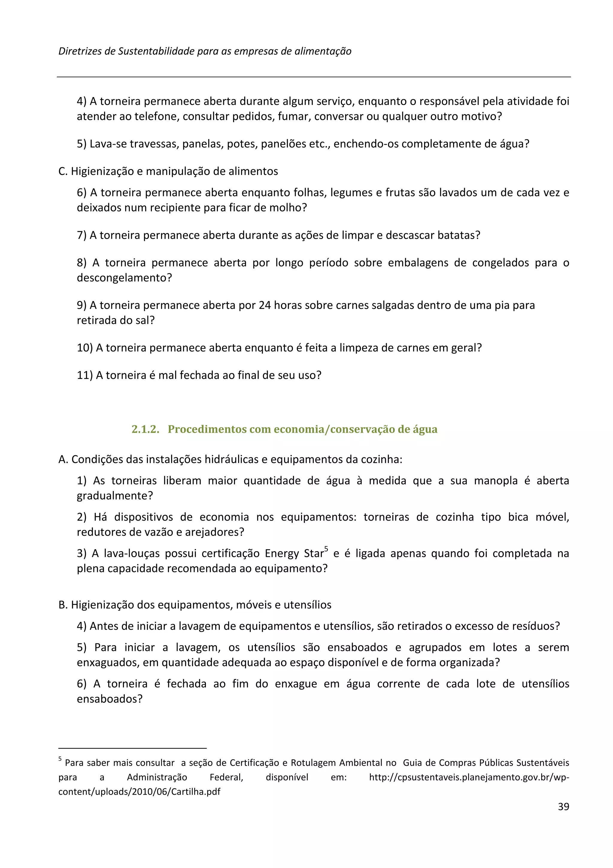 Diretrizes de Sustentabilidade para as empresas de alimentação



    4) A torneira permanece aberta durante algum serviço, enquanto o responsável pela atividade foi
    atender ao telefone, consultar pedidos, fumar, conversar ou qualquer outro motivo?

    5) Lava-se travessas, panelas, potes, panelões etc., enchendo-os completamente de água?

C. Higienização e manipulação de alimentos
    6) A torneira permanece aberta enquanto folhas, legumes e frutas são lavados um de cada vez e
    deixados num recipiente para ficar de molho?

    7) A torneira permanece aberta durante as ações de limpar e descascar batatas?

    8) A torneira permanece aberta por longo período sobre embalagens de congelados para o
    descongelamento?

    9) A torneira permanece aberta por 24 horas sobre carnes salgadas dentro de uma pia para
    retirada do sal?

    10) A torneira permanece aberta enquanto é feita a limpeza de carnes em geral?

    11) A torneira é mal fechada ao final de seu uso?



                2.1.2. Procedimentos com economia/conservação de água

A. Condições das instalações hidráulicas e equipamentos da cozinha:
    1) As torneiras liberam maior quantidade de água à medida que a sua manopla é aberta
    gradualmente?
    2) Há dispositivos de economia nos equipamentos: torneiras de cozinha tipo bica móvel,
    redutores de vazão e arejadores?
    3) A lava-louças possui certificação Energy Star5 e é ligada apenas quando foi completada na
    plena capacidade recomendada ao equipamento?

B. Higienização dos equipamentos, móveis e utensílios
    4) Antes de iniciar a lavagem de equipamentos e utensílios, são retirados o excesso de resíduos?
    5) Para iniciar a lavagem, os utensílios são ensaboados e agrupados em lotes a serem
    enxaguados, em quantidade adequada ao espaço disponível e de forma organizada?
    6) A torneira é fechada ao fim do enxague em água corrente de cada lote de utensílios
    ensaboados?



5
 Para saber mais consultar a seção de Certificação e Rotulagem Ambiental no Guia de Compras Públicas Sustentáveis
para     a     Administração      Federal,     disponível    em:     http://cpsustentaveis.planejamento.gov.br/wp-
content/uploads/2010/06/Cartilha.pdf
                                                                                                               39
 