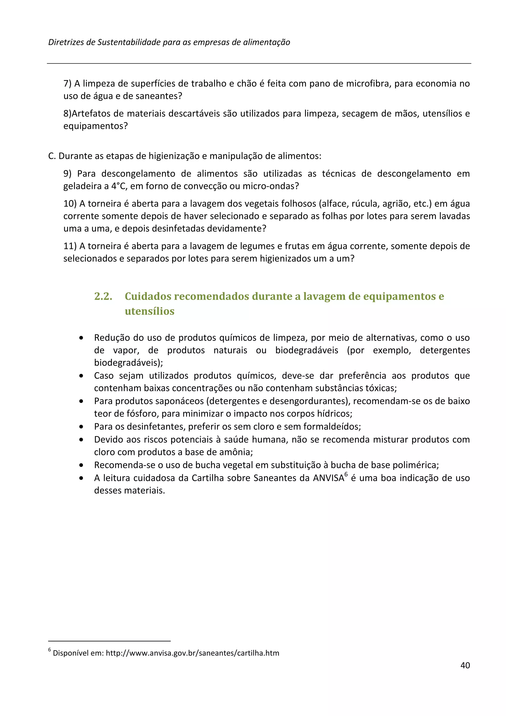 Diretrizes de Sustentabilidade para as empresas de alimentação



      7) A limpeza de superfícies de trabalho e chão é feita com pano de microfibra, para economia no
      uso de água e de saneantes?
      8)Artefatos de materiais descartáveis são utilizados para limpeza, secagem de mãos, utensílios e
      equipamentos?

C. Durante as etapas de higienização e manipulação de alimentos:
      9) Para descongelamento de alimentos são utilizadas as técnicas de descongelamento em
      geladeira a 4°C, em forno de convecção ou micro-ondas?
      10) A torneira é aberta para a lavagem dos vegetais folhosos (alface, rúcula, agrião, etc.) em água
      corrente somente depois de haver selecionado e separado as folhas por lotes para serem lavadas
      uma a uma, e depois desinfetadas devidamente?
      11) A torneira é aberta para a lavagem de legumes e frutas em água corrente, somente depois de
      selecionados e separados por lotes para serem higienizados um a um?


               2.2.    Cuidados recomendados durante a lavagem de equipamentos e
                       utensílios

           •   Redução do uso de produtos químicos de limpeza, por meio de alternativas, como o uso
               de vapor, de produtos naturais ou biodegradáveis (por exemplo, detergentes
               biodegradáveis);
           •   Caso sejam utilizados produtos químicos, deve-se dar preferência aos produtos que
               contenham baixas concentrações ou não contenham substâncias tóxicas;
           •   Para produtos saponáceos (detergentes e desengordurantes), recomendam-se os de baixo
               teor de fósforo, para minimizar o impacto nos corpos hídricos;
           •   Para os desinfetantes, preferir os sem cloro e sem formaldeídos;
           •   Devido aos riscos potenciais à saúde humana, não se recomenda misturar produtos com
               cloro com produtos a base de amônia;
           •   Recomenda-se o uso de bucha vegetal em substituição à bucha de base polimérica;
           •   A leitura cuidadosa da Cartilha sobre Saneantes da ANVISA6 é uma boa indicação de uso
               desses materiais.




6
    Disponível em: http://www.anvisa.gov.br/saneantes/cartilha.htm
                                                                                                      40
 