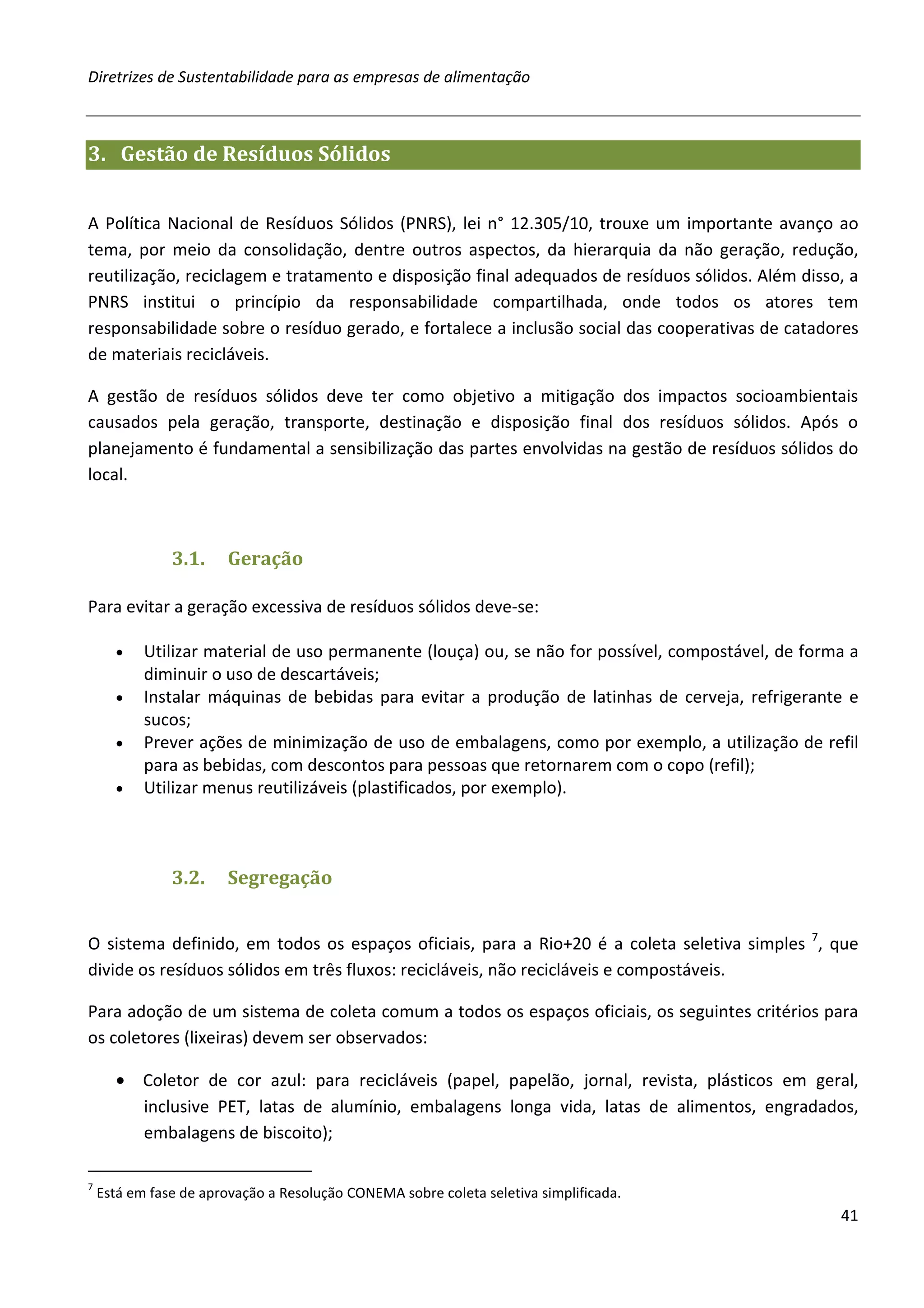 Diretrizes de Sustentabilidade para as empresas de alimentação



3. Gestão de Resíduos Sólidos


A Política Nacional de Resíduos Sólidos (PNRS), lei n° 12.305/10, trouxe um importante avanço ao
tema, por meio da consolidação, dentre outros aspectos, da hierarquia da não geração, redução,
reutilização, reciclagem e tratamento e disposição final adequados de resíduos sólidos. Além disso, a
PNRS institui o princípio da responsabilidade compartilhada, onde todos os atores tem
responsabilidade sobre o resíduo gerado, e fortalece a inclusão social das cooperativas de catadores
de materiais recicláveis.

A gestão de resíduos sólidos deve ter como objetivo a mitigação dos impactos socioambientais
causados pela geração, transporte, destinação e disposição final dos resíduos sólidos. Após o
planejamento é fundamental a sensibilização das partes envolvidas na gestão de resíduos sólidos do
local.



               3.1.     Geração

Para evitar a geração excessiva de resíduos sólidos deve-se:

      •    Utilizar material de uso permanente (louça) ou, se não for possível, compostável, de forma a
           diminuir o uso de descartáveis;
      •    Instalar máquinas de bebidas para evitar a produção de latinhas de cerveja, refrigerante e
           sucos;
      •    Prever ações de minimização de uso de embalagens, como por exemplo, a utilização de refil
           para as bebidas, com descontos para pessoas que retornarem com o copo (refil);
      •    Utilizar menus reutilizáveis (plastificados, por exemplo).



               3.2.     Segregação


O sistema definido, em todos os espaços oficiais, para a Rio+20 é a coleta seletiva simples 7, que
divide os resíduos sólidos em três fluxos: recicláveis, não recicláveis e compostáveis.

Para adoção de um sistema de coleta comum a todos os espaços oficiais, os seguintes critérios para
os coletores (lixeiras) devem ser observados:

      • Coletor de cor azul: para recicláveis (papel, papelão, jornal, revista, plásticos em geral,
        inclusive PET, latas de alumínio, embalagens longa vida, latas de alimentos, engradados,
        embalagens de biscoito);

7
    Está em fase de aprovação a Resolução CONEMA sobre coleta seletiva simplificada.
                                                                                                    41
 