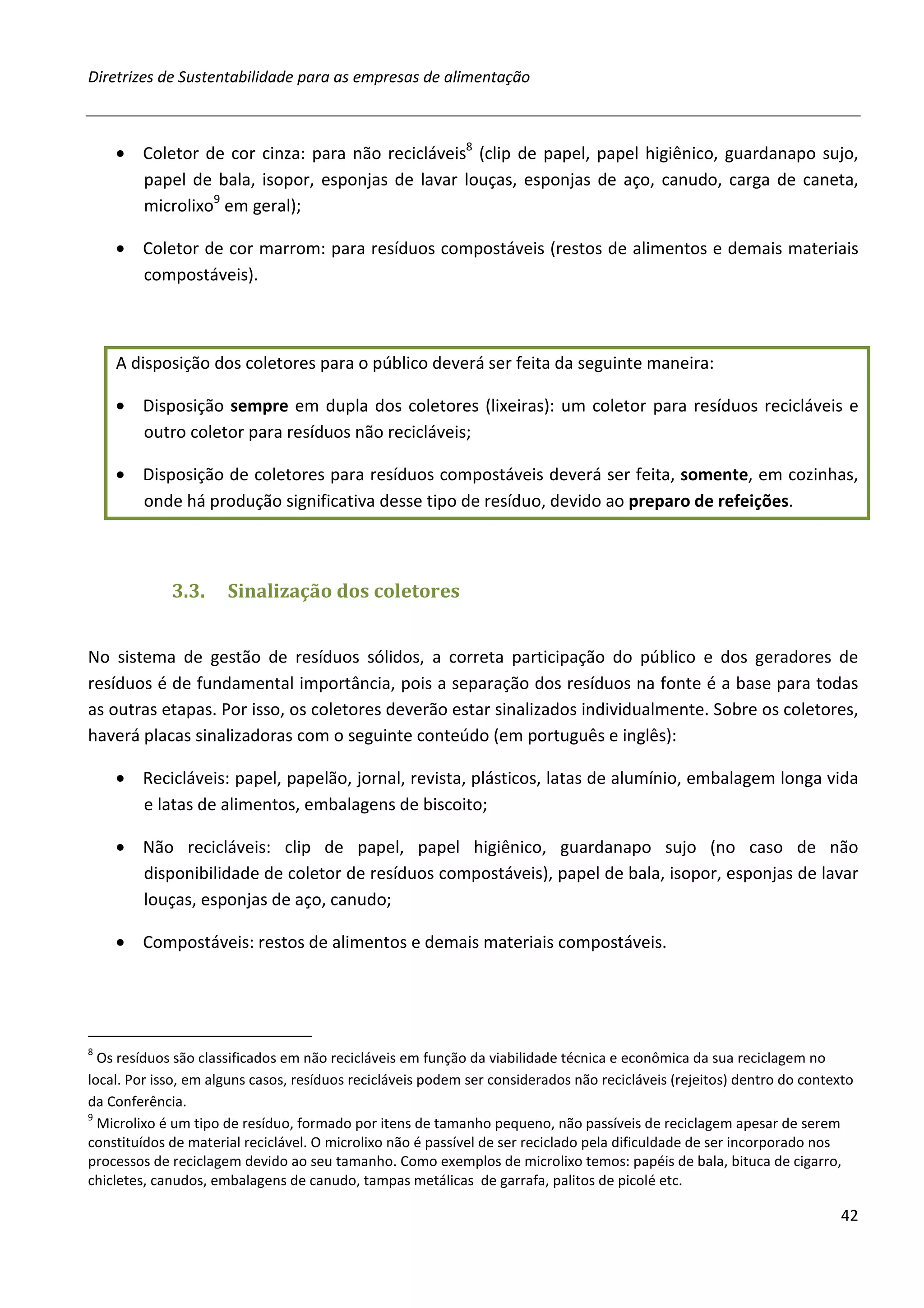 Diretrizes de Sustentabilidade para as empresas de alimentação



    • Coletor de cor cinza: para não recicláveis8 (clip de papel, papel higiênico, guardanapo sujo,
      papel de bala, isopor, esponjas de lavar louças, esponjas de aço, canudo, carga de caneta,
      microlixo9 em geral);

    • Coletor de cor marrom: para resíduos compostáveis (restos de alimentos e demais materiais
      compostáveis).



    A disposição dos coletores para o público deverá ser feita da seguinte maneira:

    • Disposição sempre em dupla dos coletores (lixeiras): um coletor para resíduos recicláveis e
      outro coletor para resíduos não recicláveis;

    • Disposição de coletores para resíduos compostáveis deverá ser feita, somente, em cozinhas,
      onde há produção significativa desse tipo de resíduo, devido ao preparo de refeições.



             3.3.     Sinalização dos coletores


No sistema de gestão de resíduos sólidos, a correta participação do público e dos geradores de
resíduos é de fundamental importância, pois a separação dos resíduos na fonte é a base para todas
as outras etapas. Por isso, os coletores deverão estar sinalizados individualmente. Sobre os coletores,
haverá placas sinalizadoras com o seguinte conteúdo (em português e inglês):

    • Recicláveis: papel, papelão, jornal, revista, plásticos, latas de alumínio, embalagem longa vida
      e latas de alimentos, embalagens de biscoito;

    • Não recicláveis: clip de papel, papel higiênico, guardanapo sujo (no caso de não
      disponibilidade de coletor de resíduos compostáveis), papel de bala, isopor, esponjas de lavar
      louças, esponjas de aço, canudo;

    • Compostáveis: restos de alimentos e demais materiais compostáveis.




8
  Os resíduos são classificados em não recicláveis em função da viabilidade técnica e econômica da sua reciclagem no
local. Por isso, em alguns casos, resíduos recicláveis podem ser considerados não recicláveis (rejeitos) dentro do contexto
da Conferência.
9
  Microlixo é um tipo de resíduo, formado por itens de tamanho pequeno, não passíveis de reciclagem apesar de serem
constituídos de material reciclável. O microlixo não é passível de ser reciclado pela dificuldade de ser incorporado nos
processos de reciclagem devido ao seu tamanho. Como exemplos de microlixo temos: papéis de bala, bituca de cigarro,
chicletes, canudos, embalagens de canudo, tampas metálicas de garrafa, palitos de picolé etc.

                                                                                                                         42
 