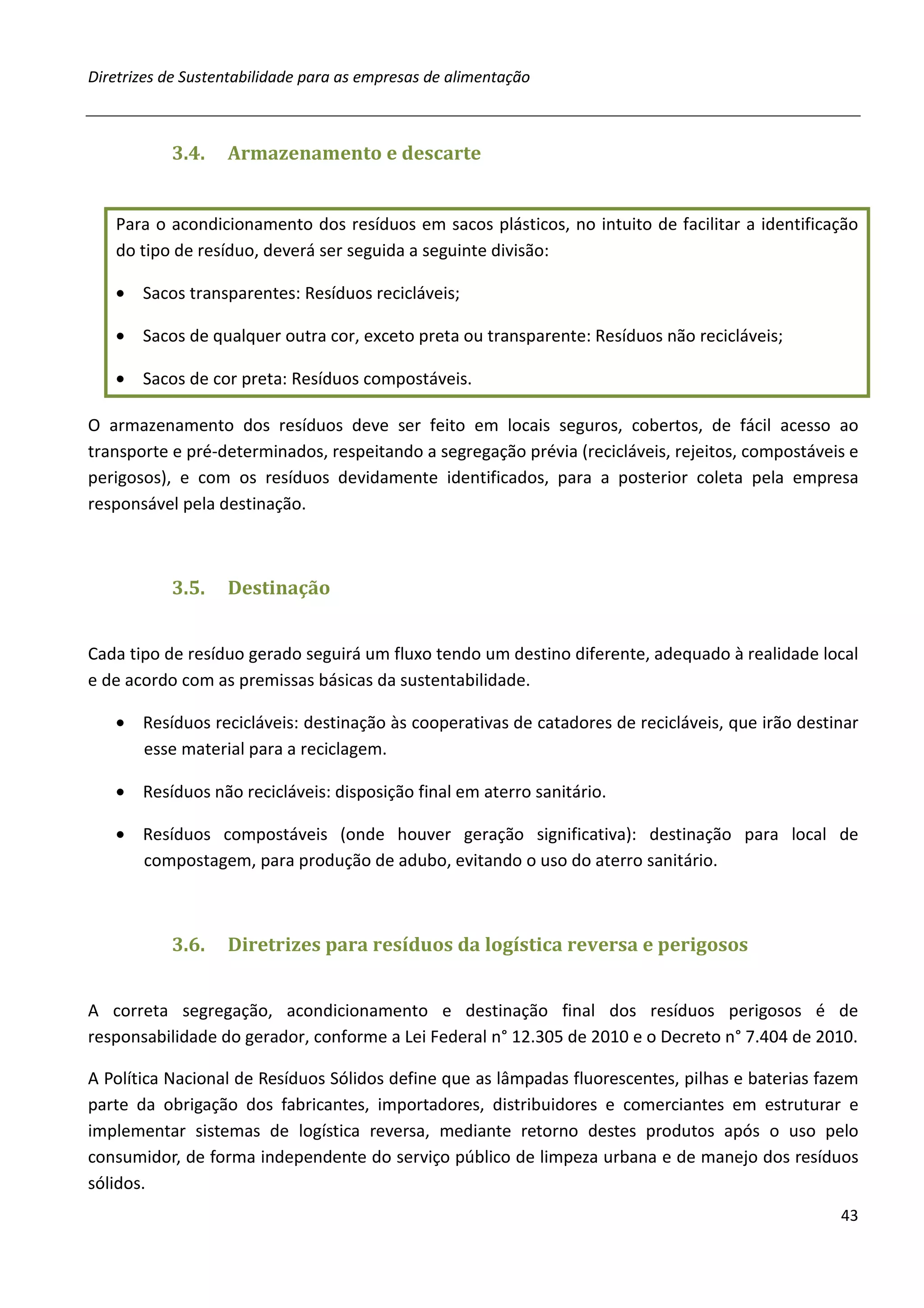 Diretrizes de Sustentabilidade para as empresas de alimentação



           3.4.    Armazenamento e descarte


   Para o acondicionamento dos resíduos em sacos plásticos, no intuito de facilitar a identificação
   do tipo de resíduo, deverá ser seguida a seguinte divisão:

   • Sacos transparentes: Resíduos recicláveis;

   • Sacos de qualquer outra cor, exceto preta ou transparente: Resíduos não recicláveis;

   • Sacos de cor preta: Resíduos compostáveis.

O armazenamento dos resíduos deve ser feito em locais seguros, cobertos, de fácil acesso ao
transporte e pré-determinados, respeitando a segregação prévia (recicláveis, rejeitos, compostáveis e
perigosos), e com os resíduos devidamente identificados, para a posterior coleta pela empresa
responsável pela destinação.



           3.5.    Destinação


Cada tipo de resíduo gerado seguirá um fluxo tendo um destino diferente, adequado à realidade local
e de acordo com as premissas básicas da sustentabilidade.

   • Resíduos recicláveis: destinação às cooperativas de catadores de recicláveis, que irão destinar
     esse material para a reciclagem.

   • Resíduos não recicláveis: disposição final em aterro sanitário.

   • Resíduos compostáveis (onde houver geração significativa): destinação para local de
     compostagem, para produção de adubo, evitando o uso do aterro sanitário.



           3.6.    Diretrizes para resíduos da logística reversa e perigosos


A correta segregação, acondicionamento e destinação final dos resíduos perigosos é de
responsabilidade do gerador, conforme a Lei Federal n° 12.305 de 2010 e o Decreto n° 7.404 de 2010.

A Política Nacional de Resíduos Sólidos define que as lâmpadas fluorescentes, pilhas e baterias fazem
parte da obrigação dos fabricantes, importadores, distribuidores e comerciantes em estruturar e
implementar sistemas de logística reversa, mediante retorno destes produtos após o uso pelo
consumidor, de forma independente do serviço público de limpeza urbana e de manejo dos resíduos
sólidos.
                                                                                                  43
 
