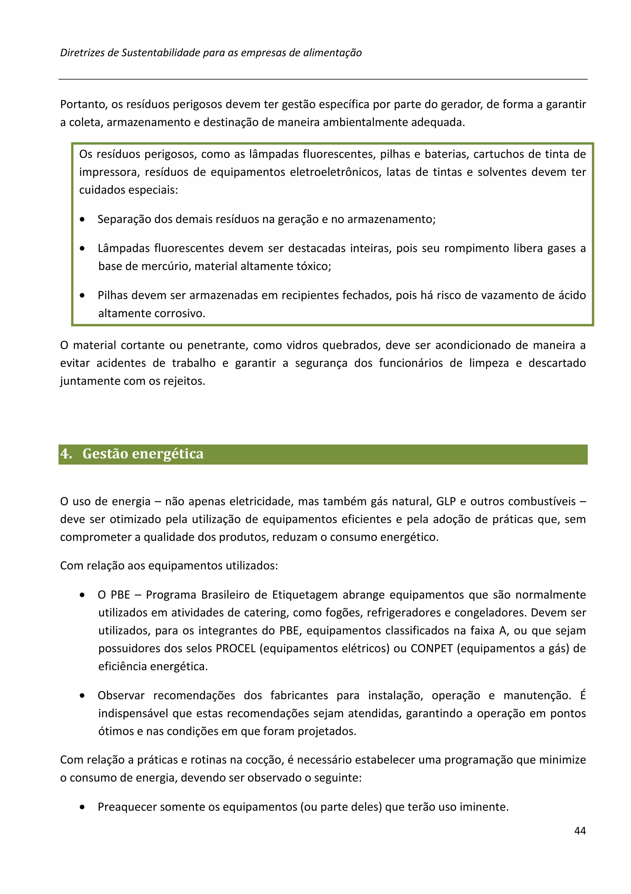 Diretrizes de Sustentabilidade para as empresas de alimentação



Portanto, os resíduos perigosos devem ter gestão específica por parte do gerador, de forma a garantir
a coleta, armazenamento e destinação de maneira ambientalmente adequada.

   Os resíduos perigosos, como as lâmpadas fluorescentes, pilhas e baterias, cartuchos de tinta de
   impressora, resíduos de equipamentos eletroeletrônicos, latas de tintas e solventes devem ter
   cuidados especiais:

   • Separação dos demais resíduos na geração e no armazenamento;

   • Lâmpadas fluorescentes devem ser destacadas inteiras, pois seu rompimento libera gases a
     base de mercúrio, material altamente tóxico;

   • Pilhas devem ser armazenadas em recipientes fechados, pois há risco de vazamento de ácido
     altamente corrosivo.

O material cortante ou penetrante, como vidros quebrados, deve ser acondicionado de maneira a
evitar acidentes de trabalho e garantir a segurança dos funcionários de limpeza e descartado
juntamente com os rejeitos.




4. Gestão energética


O uso de energia – não apenas eletricidade, mas também gás natural, GLP e outros combustíveis –
deve ser otimizado pela utilização de equipamentos eficientes e pela adoção de práticas que, sem
comprometer a qualidade dos produtos, reduzam o consumo energético.

Com relação aos equipamentos utilizados:

   • O PBE – Programa Brasileiro de Etiquetagem abrange equipamentos que são normalmente
     utilizados em atividades de catering, como fogões, refrigeradores e congeladores. Devem ser
     utilizados, para os integrantes do PBE, equipamentos classificados na faixa A, ou que sejam
     possuidores dos selos PROCEL (equipamentos elétricos) ou CONPET (equipamentos a gás) de
     eficiência energética.

   • Observar recomendações dos fabricantes para instalação, operação e manutenção. É
     indispensável que estas recomendações sejam atendidas, garantindo a operação em pontos
     ótimos e nas condições em que foram projetados.

Com relação a práticas e rotinas na cocção, é necessário estabelecer uma programação que minimize
o consumo de energia, devendo ser observado o seguinte:

   • Preaquecer somente os equipamentos (ou parte deles) que terão uso iminente.
                                                                                                  44
 