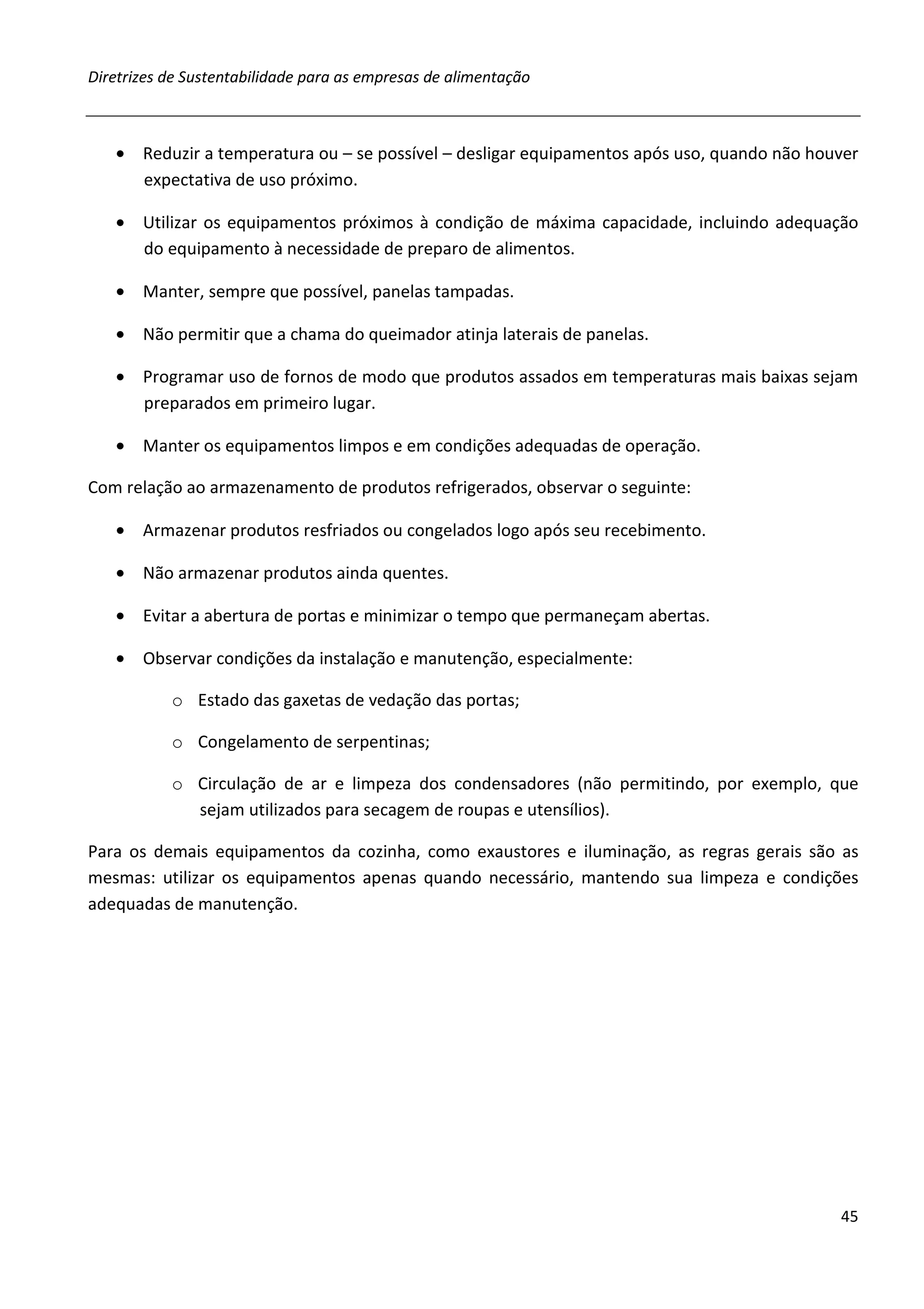 Diretrizes de Sustentabilidade para as empresas de alimentação



   • Reduzir a temperatura ou – se possível – desligar equipamentos após uso, quando não houver
     expectativa de uso próximo.

   • Utilizar os equipamentos próximos à condição de máxima capacidade, incluindo adequação
     do equipamento à necessidade de preparo de alimentos.

   • Manter, sempre que possível, panelas tampadas.

   • Não permitir que a chama do queimador atinja laterais de panelas.

   • Programar uso de fornos de modo que produtos assados em temperaturas mais baixas sejam
     preparados em primeiro lugar.

   • Manter os equipamentos limpos e em condições adequadas de operação.

Com relação ao armazenamento de produtos refrigerados, observar o seguinte:

   • Armazenar produtos resfriados ou congelados logo após seu recebimento.

   • Não armazenar produtos ainda quentes.

   • Evitar a abertura de portas e minimizar o tempo que permaneçam abertas.

   • Observar condições da instalação e manutenção, especialmente:

           o Estado das gaxetas de vedação das portas;

           o Congelamento de serpentinas;

           o Circulação de ar e limpeza dos condensadores (não permitindo, por exemplo, que
             sejam utilizados para secagem de roupas e utensílios).

Para os demais equipamentos da cozinha, como exaustores e iluminação, as regras gerais são as
mesmas: utilizar os equipamentos apenas quando necessário, mantendo sua limpeza e condições
adequadas de manutenção.




                                                                                            45
 